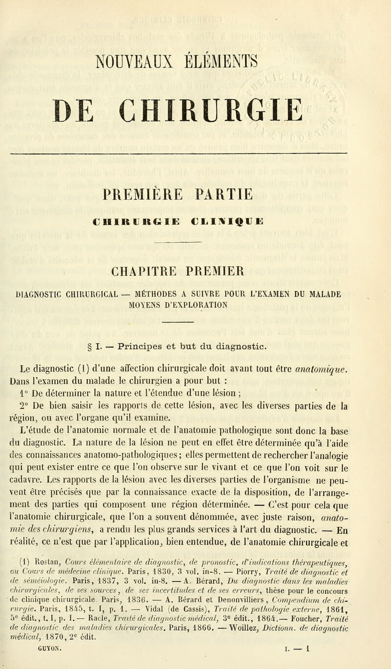 NOUVEAUX ÉLÉMENTS DE CHIRURGIE PREMIERE PARTIE CHIRURGIE CLINIQUE CHAPITRE PREMIER DIAGNOSTIC CHIRURGICAL — MÉTHODES A SUIVRE POUR L'EXAMEN DU MALADE MOYENS D'EXPLORATION § I. — Principes et but du diagnostic. Le diagnostic (1) d'une affection chirurgicale doit avant tout être anatomique. Dans l'examen du malade le chirurgien a pour but : 1° De déterminer la nature et l'étendue d'une lésion ; 2° De bien saisir les rapports de cette lésion, avec les diverses parties de la région, ou avec l'organe qu'il examine. L'étude de l'anatomic normale et de l'anatomie pathologique sont donc la base du diagnostic. La nature de la lésion ne peut en effet être déterminée qu'à l'aide des connaissances anatomo-pathologiques ; elles permettent de rechercher l'analogie qui peut exister entre ce que l'on observe sur le vivant et ce que l'on voit sur le cadavre. Les rapports de la lésion avec les diverses parties de l'organisme ne peu- vent être précisés que par la connaissance exacte de la disposition, de l'arrange- ment des parties qui composent une région déterminée. — C'est pour cela que l'anatomie chirurgicale, que l'on a souvent dénommée, avec juste raison, anato- mie des chirurgiens, a rendu les plus grands services à l'art du diagnostic. — En réalité, ce n'est que par l'applicalion_, bien entendue, de l'anatomie chirurgicale et (1) Rostan, Cours élémentaire de diagnostic, de pronostic, d'indications thérapeutiques, ou Cours de médecine clinique. Paris, 1830, 3 vol. in-8. — Piorry, Traité de diagnostic et de séméiologie. Paris, 1837, 3 vol. in-8. —A. Bérard, Du diagnostic dans les maladies chirurgicales, de ses sources, de ses incertitudes et de ses erreurs, thèse pour le concours de clinique chirurgicale Paris^ 1836. — A. Bérard et Denonvilliers, Compendium de chi- rurgie. Paris, 1845, t. I, p. 1. — Vidal (de Cassis), Traité de pathologie externe, 1861, 5e édit., 1.1, p. I.— Racle, Traité de diagnostic médical, 3e édit., 1864.— Foucher, Traité de diagnostic des maladies chirurgicales. Paris, 1866. —Woillez, Dictionn. de diagnostic médical, 1870, 2e édit.
