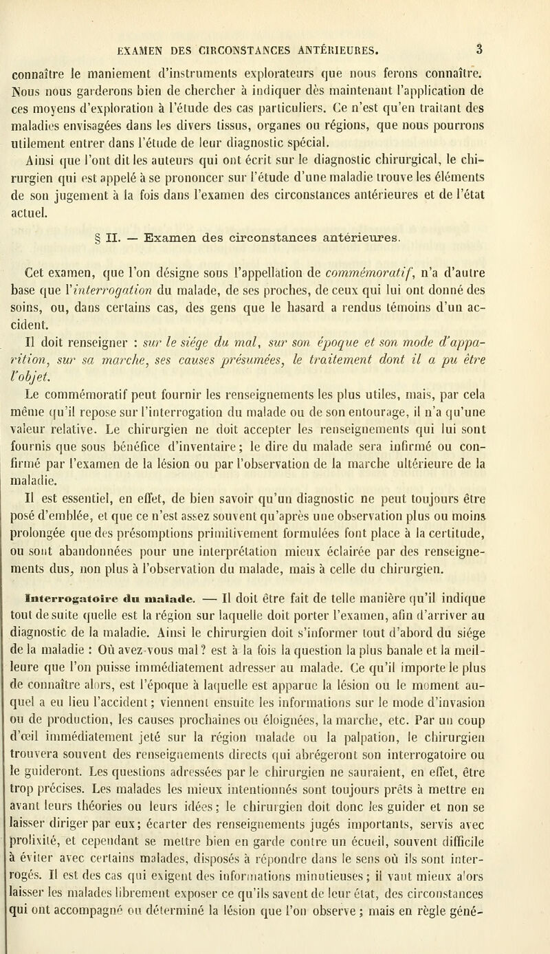 connaître le maniement d'instruments explorateurs que nous ferons connaître. Nous nous garderons bien de chercher à indiquer dès maintenant l'application de ces moyens d'expioratiou à l'étude des cas particuliers. Ce n'est qu'en traitant des maladies envisagées dans les divers tissus, organes ou régions, que nous pourrons utilement entrer dans l'étude de leur diagnostic spécial. Ainsi que l'ont dit les auteurs qui ont écrit sur le diagnostic chirurgical, le chi- rurgien qui est appelé à se prononcer sur l'étude d'une maladie trouve les éléments de son jugement à la fois dans l'examen des circonstances antérieures et de l'état actuel. § II. — Examen des circonstances antérieures. Cet examen, que l'on désigne sous l'appellation de commémoratif, n'a d'autre base que Y interrogation du malade, de ses proches, de ceux qui lui ont donné des soins, ou, dans certains cas, des gens que le hasard a rendus témoins d'un ac- cident. Il doit renseigner : sur le siège du mal, sur son époque et son mode d'appa- rition, sur sa marche, ses causes présumées, le traitement dont il a pu être l'objet. Le commémoratif peut fournir les renseignements les plus utiles, mais, par cela même qu'il repose sur l'interrogation du malade ou de son entourage, il n'a qu'une valeur relative. Le chirurgien ne doit accepter les renseignements qui lui sont fournis que sous bénéfice d'inventaire; le dire du malade sera infirmé ou con- firmé par l'examen de la lésion ou par l'observation de la marche ultérieure de la maladie. Il est essentiel, en effet, de bien savoir qu'un diagnostic ne peut toujours être posé d'emblée, et que ce n'est assez souvent qu'après une observation plus ou moins prolongée que des présomptions primitivement formulées font place à la certitude, ou sont abandonnées pour une interprétation mieux éclairée par des renseigne- ments dus, non plus à l'observation du malade, mais à celle du chirurgien. Interrogatoire du malade. — Il doit être fait de telle manière qu'il indique tout de suite quelle est la région sur laquelle doit porter l'examen, afin d'arriver au diagnostic de la maladie. Ainsi le chirurgien doit s'informer tout d'abord du siège de la maladie : Où avezvous mal? est à la fois la question la plus banale et la meil- leure que l'on puisse immédiatement adresser au malade. Ce qu'il importe le plus de connaître alors, est l'époque à laquelle est apparue la lésion ou le moment au- quel a eu lieu l'accident; viennent ensuite les informations sur le mode d'invasion ou de production, les causes prochaines ou éloignées, la marche, etc. Par un coup d'œil immédiatement jeté sur la région malade ou la palpation, le chirurgien trouvera souvent des renseignements directs qui abrégeront son interrogatoire ou le guideront. Les questions adressées parle chirurgien ne sauraient, en effet, être trop précises. Les malades les mieux intentionnés sont toujours prêts à mettre en avant leurs théories ou leurs idées; le chirurgien doit donc les guider et non se laisser diriger par eux; écarter des renseignements jugés importants, servis avec prolixité, et cependant se mettre bien en garde contre un écueil, souvent difficile à éviter avec certains malades, disposés à répondre dans le sens où ils sont inter- rogés. Il est des cas qui exigent des informations minutieuses; il vaut mieux a'ors laisser les malades librement exposer ce qu'ils savent de leur état, des circonstances qui ont accompagné ou déterminé la lésion que l'on observe ; mais en règle gêné-