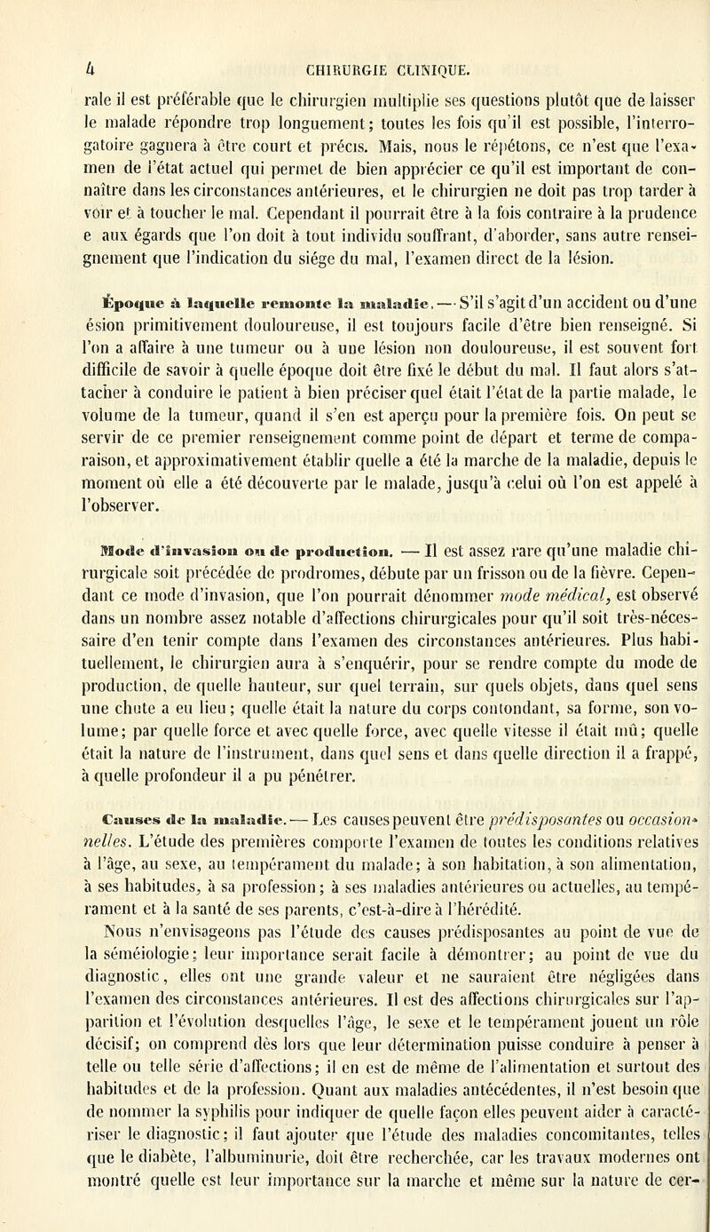 raie il est préférable que le chirurgien multiplie ses questions plutôt que de laisser le malade répondre trop longuement; toutes les fois qu'il est possible, l'interro- gatoire gagnera à être court et précis. Mais, nous le répétons, ce n'est que l'exa- men de l'état actuel qui permet de bien apprécier ce qu'il est important de con- naître dans les circonstances antérieures, et le chirurgien ne doit pas trop tarder à voir et à toucher le mal. Cependant il pourrait être à la fois contraire à la prudence e aux égards que l'on doit à tout individu souffrant, d'aborder, sans autre rensei- gnement que l'indication du siège du mal, l'examen direct de la lésion. Époque à laquelle remonte la maladie, — S'il s'agit d'un accident OU d'une ésion primitivement douloureuse, il est toujours facile d'être bien renseigné. Si l'on a affaire à une tumeur ou à une lésion non douloureuse, il est souvent fort difficile de savoir à quelle époque doit être fixé le début du mal. Il faut alors s'at- tacher à conduire le patient à bien préciser quel était l'état de la partie malade, le volume de la tumeur, quand il s'en est aperçu pour la première fois. On peut se servir de ce premier renseignement comme point de départ et terme de compa- raison, et approximativement établir quelle a été la marche de la maladie, depuis le moment où elle a été découverte par le malade, jusqu'à celui où l'on est appelé à l'observer. Mode d'invasion om de production. — Il est assez rare qu'une maladie chi- rurgicale soit précédée de prodromes, débute par un frisson ou de la fièvre. Cepen- dant ce mode d'invasion, que l'on pourrait dénommer mode médical, est observé dans un nombre assez notable d'affections chirurgicales pour qu'il soit très-néces- saire d'en tenir compte dans l'examen des circonstances antérieures. Plus habi- tuellement, le chirurgien aura à s'enquérir, pour se rendre compte du mode de production, de quelle hauteur, sur quel terrain, sur quels objets, dans quel sens une chute a en lieu ; quelle était la nature du corps contondant, sa forme, son vo- lume; par quelle force et avec quelle force, avec quelle vitesse il était mû; quelle était la nature de l'instrument, dans quel sens et dans quelle direction il a frappé, à quelle profondeur il a pu pénétrer. Causes de la maladie. — Les causes peuvent être prédisposantes ou occasion* nelles. L'étude des premières comporte l'examen de toutes les conditions relatives à l'âge, au sexe, au tempérament du malade; à son habitation, à son alimentation, à ses habitudes, à sa profession; à ses maladies antérieures ou actuelles, au tempé- rament et à la santé de ses parents, c'est-à-dire à l'hérédité. Nous n'envisageons pas l'étude des causes prédisposantes au point de vue de la séméiologie: leur importance serait facile à démontrer; au point de vue du diagnostic, elles ont une grande valeur et ne sauraient être négligées dans l'examen des circonstances antérieures. Il est des affections chirurgicales sur l'ap- parition et l'évolution desquelles l'âge, le sexe et le tempérament jouent un rôle décisif; on comprend dès lors que leur détermination puisse conduire à penser à telle ou telle série d'affections; il en est de même de l'alimentation et surtout des habitudes et de la profession. Quant aux maladies antécédentes, il n'est besoin que de nommer la syphilis pour indiquer de quelle façon elles peuvent aider à caracté- riser le diagnostic; il faut ajouter que l'étude des maladies concomitantes, telles que le diabète, l'albuminurie, doit être recherchée, car les travaux modernes ont montré quelle est leur importance sur la marche et même sur la nature de cer-