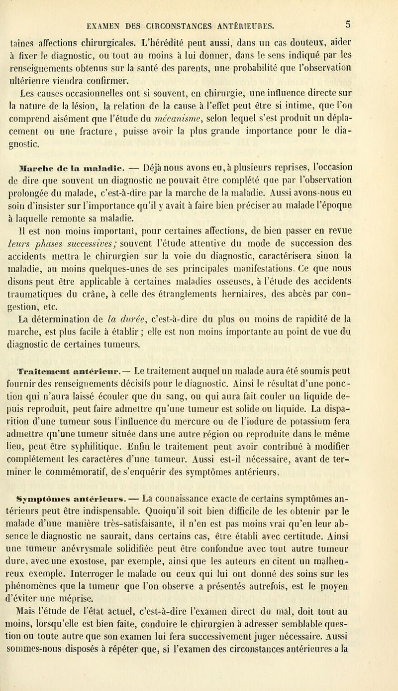 taines affections chirurgicales. L'hérédité peut aussi, dans un cas douteux, aider à fixer le diagnostic, ou tout au moins à lui donner, dans le sens indiqué par les renseignements obtenus sur la santé des parents, une probabilité que l'observation ultérieure viendra confirmer. Les causes occasionnelles ont si souvent, en chirurgie, une influence directe sur la nature de la lésion, la relation de la cause h l'effet peut être si intime, que l'on comprend aisément que l'étude du mécanisme, selon lequel s'est produit un dépla- cement ou une fracture, puisse avoir la plus grande importance pour le dia- gnostic. Marche delà maladie. — Déjà nous avons eu, à plusieurs reprises, l'occasion de dire que souvent un diagnostic ne pouvait être complété que par l'observation prolongée du malade, c'est-à-dire par la marche de la maladie. Aussi avons-nous eu soin d'insister sur l'importance qu'il y avait à faire bien préciser au malade l'époque à laquelle remonte sa maladie. Il est non moins important, pour certaines affections, de bien passer en revue leurs phases successives; souvent l'étude attentive du mode de succession des accidents mettra le chirurgien sur la voie du diagnostic, caractérisera sinon la maladie, au moins quelques-unes de ses principales manifestations. Ce que nous disons peut être applicable à certaines maladies osseuses, à l'élude des accidents traumatiques du crâne, à celle des étranglements herniaires., des abcès par con- gestion, etc. La détermination de la durée, c'est-à-dire du plus ou moins de rapidité de la marche, est plus facile à établir ; elle est non moins importante au point de vue du. diagnostic de certaines tumeurs. Traitement antérieur. — Le traitement auquel un malade aura été soumis peut fournir des renseignements décisifs pour le diagnostic. Ainsi le résultat d'une ponc- tion qui n'aura laissé écouler que du sang, ou qui aura fait couler un liquide de- puis reproduit, peut faire admettre qu'une tumeur est solide ou liquide. La dispa- rition d'une tumeur sous l'influence du mercure ou de l'iodure de potassium fera admettre qu'une tumeur située dans une autre région ou reproduite dans le même lieu, peut être syphilitique. Enfin le traitement peut avoir contribué à modifier complètement les caractères d'une tumeur. Aussi est-il nécessaire, avant de ter- miner le commémorant, de s'enquérir des symptômes antérieurs. Symptômes antérieurs. — La connaissance exacte de certains symptômes an- térieurs peut être indispensable. Quoiqu'il soit bien difficile de les obtenir par le malade d'une manière très-satisfaisante, il n'en est pas moins vrai qu'en leur ab- sence le diagnostic ne saurait, dans certains cas, être établi avec certitude. Ainsi une tumeur anévrysmale solidifiée peut être confondue avec tout autre tumeur dure, avec une exostose, par exemple, ainsi que les auteurs en citent un malheu- reux exemple. Interroger le malade ou ceux qui lui ont donné des soins sur les phénomènes que la tumeur que l'on observe a présentés autrefois, est le rnoyen d'éviter une méprise. Mais l'étude de l'état actuel, c'est-à-dire l'examen direct du mal, doit tout au moins, lorsqu'elle est bien faite, conduire le chirurgien à adresser semblable ques- tion ou toute autre que son examen lui fera successivement juger nécessaire. Aussi sommes-nous disposés à répéter que, si l'examen des circonstances antérieures a la