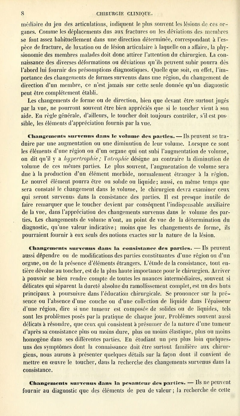 média ire du jeu des articulations, indiquent le plus souvent les lésions de ces or- ganes. Comme les déplacements dus aux fractures ou les déviations des membres se font assez habituellement dans une direction déterminée, correspondant à l'es- pèce de fracture, de luxation ou de lésion articulaire à laquelle on a affaire, la phy- sionomie des membres malades doit donc attirer l'attention du chirurgien. La con- naissance des diverses déformations ou déviations qu'ils peuvent subir pourra dès l'abord lui fournir des présomptions diagnostiques. Quelle que soit, en effet, l'im- portance des changements de formes survenus dans une région, du changement de direction d'un membre, ce n'est jamais sur cette seule donnée qu'un diagnostic peut être complètement établi. Les changements de forme ou de direction, bien que devant être surtout jugés par la vue, ne pourront souvent être bien appréciés que si le toucher vient à son aide. En règle générale, d'ailleurs, le toucher doit toujours contrôler, s'il est pos- sible, les éléments d'appréciation fournis par la vue. Changements survenus dans le volume des parties. — Ils peuvent Se tra- duire par une augmentation ou une diminution de leur volume. Lorsque ce sont les éléments d'une région ou d'un organe qui ont subi l'augmentation de volume, on dit qu'il y a hypertrophie ; Xatrophie désigne au contraire la diminution de volume de ces mêmes parties. Le plus souvent, l'augmentation de volume sera due à la production d'un élément morbide, normalement étranger à la région. Le nouvel élément pourra être ou solide ou liquide; aussi, en même temps que sera constaté le changement dans le volume, le chirurgien devra examiner ceux qui seront survenus dans la consistance des parties. Il est presque inutile de faire remarquer que le toucher devient par conséquent l'indispensable auxiliaire de la vue, dans l'appréciation des changements survenus dans le volume des par- ties. Les changements de volume n'ont, au point de vue de la détermination du diagnostic, qu'une valeur indicative; moins que les changements de forme, ils pourraient fournir à eux seuls des notions exactes sur la nature de la lésion. Changements survenus dans la consistance des parties. — Ils peuvent aussi dépendre ou de modifications des parties constituantes d'une région ou d'un organe, ou de la présence d'éléments étrangers. L'étude de la consistance, tout en- tière dévolue au toucher, est de la plus haute importance pour le chirurgien. Arriver à pouvoir se bien rendre compte de toutes les nuances intermédiaires, souvent si délicates qui séparent la dureté absolue du ramollissement complet, est un des buts principaux à poursuivre dans l'éducation chirurgicale. Se prononcer sur la pré- sence ou l'absence d'une couche ou d'une collection de liquide dans l'épaisseur d'une région, dire si une tumeur est composée de solides ou de liquides, tels sont les problèmes posés parla pratique de chaque jour. Problèmes souvent aussi délicats à résoudre, que ceux qui consistent à présumer de la nature d'une tumeur d'après sa consistance pius ou moins dure, plus ou moins élastique, plus ou moins homogène dans ses différentes parties. En étudiant un peu plus loin quelques- uns des symptômes dont la connaissance doit être surtout familière aux chirur- giens, nous aurons à présenter quelques détails sur la façon dont il convient de mettre en œuvre le toucher, dans la recherche des changements survenus dans la consistance. Changements survenus dans la pesanteur des parties. — Ils lie peuvent fournir au diagnostic que des éléments de peu de valeur; la recherche de cette