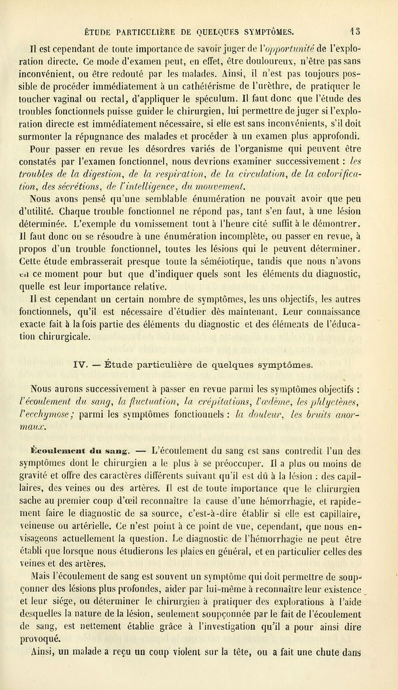 Il est cependant de toute importance de savoir juger de Vopportunité As l'explo- ration directe. Ce mode d'examen peut, en effet, être douloureux, n'être pas sans inconvénient, ou être redouté par les malades. Ainsi, il n'est pas toujours pos- sible de procéder immédiatement à un cathétérisme de l'urèthre, de pratiquer le toucher vaginal ou rectal, d'appliquer le spéculum. Il faut donc que l'étude des troubles fonctionnels puisse guider le chirurgien, lui permettre déjuger si l'explo- ration directe est immédiatement nécessaire, si elle est sans inconvénients, s'il doit surmonter la répugnance des malades et procéder à un examen plus approfondi. Pour passer en revue les désordres variés de l'organisme qui peuvent être constatés par l'examen fonctionnel, nous devrions examiner successivement : les troubles de la digestion, de la respiration, de la circulation, de la calorifica- tion, des sécrétions, de l'intelligence, du mouvement. Nous avons pensé qu'une semblable énumération ne pouvait avoir que peu d'utilité. Chaque trouble fonctionnel ne répond pas, tanl s'en faut, à une lésion déterminée. L'exemple du vomissement tout à l'heure cité suffit à le démontrer. Il faut donc ou se résoudre à une énumération incomplète, ou passer en revue, à propos d'un trouble fonctionnel, toutes les lésions qui le peuvent déterminer. Cette étude embrasserait presque toute la séméiotique, tandis que nous n'avons cil ce moment pour but que d'indiquer quels sont les éléments du diagnostic, quelle est leur importance relative. Il est cependant un certain nombre de symptômes, les uns objectifs, les autres fonctionnels, qu'il est nécessaire d'étudier dès maintenant. Leur connaissance exacte fait à la fois partie des éléments du diagnostic et des éléments de l'éduca- tion chirurgicale. IV. —» Etude particulière de quelques symptômes. Nous aurons successivement à passer en revue parmi les symptômes objectifs : F écoulement du sang, la fluctuation, la crépitations, l'œdème, les phlyetènes, Vecchymose; parmi les symptômes fonctionnels : la douleur, les bruits anor- maux. Écoulement du sang. — L'écoulement du sang est sans contredit l'un des symptômes dont le chirurgien a le plus à se préoccuper. Il a plus ou moins de gravité et offre des caractères différents suivant qu'il est dû à la lésion : des capil- laires, des veines ou des artères. Il est de toute importance que le chirurgien sache au premier coup d'oeil reconnaître la cause d'une hémorrhagie, et rapide- ment faire le diagnostic de sa source, c'est-à-dire établir si elle est capillaire, veineuse ou artérielle. Ce n'est point à ce point de vue, cependant, que nous en- visageons actuellement la question. Le diagnostic de l'hémorrhagie ne peut être établi que lorsque nous étudierons les plaies en général, et en particulier celles des veines et des artères. Mais l'écoulement de sang est souvent un symptôme qui doit permettre de soup- çonner des lésions plus profondes, aider par lui-même à reconnaître leur existence et leur siège, ou déterminer le chirurgien à pratiquer des explorations à l'aide desquelles la nature de la lésion, seulement soupçonnée par le fait de l'écoulement de sang, est nettement établie grâce à l'investigation qu'il a pour ainsi dire provoqué. Ainsi, un malade a reçu un coup violent sur la tête, ou a fait une chute dans