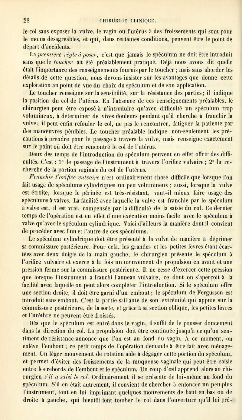 le col sans exposer la vulve, le vagin ou l'utérus à des froissements qui sont pour le moins désagréables, et qui, dans certaines conditions, peuvent être le point de départ d'accidents. La première règle à poser, c'est que jamais le spéculum ne doit être introduit sans que le toucher ait été préalablement pratiqué. Déjà nous avons dit quelle était l'importance des renseignements fournis par le toucher ; mais sans aborder les détails de celte question, nous devons insister sur les avantages que donne celte exploration au point de vue du choix du spéculum et de son application. Le toucher renseigne sur la sensibilité, sur la résistance des parties; il indique la position du col de l'utérus. En l'absence de ces renseignements préalables, le chirurgien peut être exposé à n'introduire qu'avec difficulté un spéculum trop volumineux, à déterminer de vives douleurs pendant qu'il cherche à franchir la vulve; il peut enfin refouler le col, ne pas le rencontrer, fatiguer la patiente par des manœuvres pénibles. Le toucher préalable indique non-seulement les pré- cautions à prendre pour le passage à travers la vulve, mais renseigne exactement sur le point où doit être rencontré le col de l'utérus. Deux des temps de l'introduction du spéculum peuvent en effet offrir des diffi- cultés. C'est : 1° le passage de l'instrument à travers l'orifice vulvaire : 2° la re- cherche de la portion vaginale du col de l'utérus. Franchir l'orifice vulvaire n'est ordinairement chose difficile que lorsque l'on fait usage de spéculums cylindriques un peu volumineux ; aussi, lorsque la vulve est étroite, lorsque le périnée est très-résistant, vaut-il mieux faire usage des spéculums à valves. La facilité avec laquelle la vulve est franchie par le spéculum à valve est, il est vrai, compensée par la difficulté de la saisie du col. Ce dernier temps de l'opération est en effet d'une exécution moins facile avec le spéculum à valve qu'avec le spéculum cylindrique. Voici d'ailleurs la manière dont il convient de procéder avec l'un et l'autre de ces spéculums. Le spéculum cylindrique doit être présenté à la vulve de manière à déprimer sa commissure postérieure. Pour cela, les grandes et les petites lèvres étant écar- tées avec deux doigts de la main gauche, le chirurgien présente le spéculum à l'orifice vulvaire et exerce à la fois un mouvement de propulsion en avant et une pression ferme sur la commissure postérieure. Il ne cesse d'exercer cette pression que lorsque l'instrument a franchi l'anneau vulvaire, ce dont on s'aperçoit à la facilité avec laquelle on peut alors compléter l'introduction. Si le spéculum offre une section droite, il doit être garni d'un embout; le spéculum de Fergusson est introduit sans embout. C'est la partie saillante de son extrémité qui appuie sur la commissure postérieure, de la sorte, et grâce à sa section oblique, les petites lèvres et l'urèthre ne peuvent être froissés. Dès que le spéculum est entré dans le vagin, il suffit de le pousser doucement dans la direction du col. La propulsion doit être continuée jusqu'à ce qu'un sen- timent de résistance annonce que l'on est au fond du vagin. A ce moment, on enlève l'embout ; ce petit temps de l'opération demande à être fait avec ménage- ment. Un léger mouvement de rotation aide à dégager cette portion du spéculum, et permet d'éviter des froissements de la muqueuse vaginale qui peut être saisie entre les rebords de l'embout et le spéculum. Un coup d'ceil apprend alors au chi- rurgien s'il a saisi le col. Ordinairement il se présente de lui-même au fond du spéculum. S'il en était autrement, il convient de chercher à enfoncer un peu plus l'instrument, tout en lui imprimant quelques mouvements de haut en bas ou de droite à gauche, qui bientôt font tomber le col dans l'ouverture qu'il lui pré-