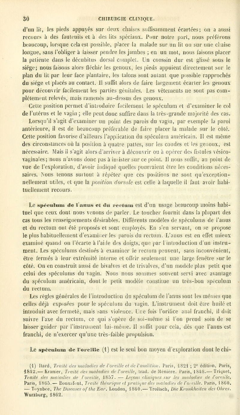 d'un lit, les pieds appuyés sur deux chaises suffisamment écartées; on a aussi recours à des fauteuils et à des lits spéciaux. Pour notre part, nous préférons beaucoup, lorsque cela est possible, placer la malade sur un lit ou sur une chaise longue, sans l'obliger à laisser pendre les jambes ; en un mot, nous faisons placer la patiente dans le décubitus dorsal complet. Un coussin dur est glissé sous le siège; nous faisons alors fléchir les genoux, les pieds appuient directement sur le plan du lit par leur face plantaire, les talons sont autant que possible rapprochés du siège et placés au contact. Il suffit alors de faire largement écarter les genoux pour découvrir facilement les parties génitales. Les vêtements ne sont pas com- plètement relevés, mais ramenés au-dessus des genoux. Cette position permet d'introduire facilement le spéculum et d'examiner le col de l'utérus et le vagin ; elle peut donc suffire dans la très-grande majorité des cas. Lorsqu'il s'agit d'examiner un point des parois du vagin, par exemple la paroi antérieure, il est de beaucoup préférable de faire placer la malade sur le côté. Cette position favorise d'ailleurs l'application du spéculum américain. Il est même des circonstances où la position à quatre pattes, sur les coudes et les genoux, est nécessaire. Mais il s'agit alors d'arriver à découvrir ou à opérer des fistules vésico- vaginaies; nous n'avons donc pas à insister sur ce point. Il nous suffit, au point de vue de l'exploration, d'avoir indiqué quelles pourraient être les conditions néces- saires. Nous tenons surtout à répéter que ces positions ne sont qu'exception- nellement utiles, et que la position dorsale est celle à laquelle il faut avoir habi- tuellement recours. Le spéculums de l'anus et ùvi rectum est d'un usage beaucoup moins habi- tuel que ceux dont nous venons de parler. Le toucher fournit dans la plupart des cas tous les renseignements désirables. Différents modèles de spéculums de l'anus et du rectum ont été proposés et sont employés. En s'en servant, on se propose le plus habituellement d'examiner les parois du rectum. L'anus est en effet mieux examiné quand on l'écarté à l'aide des doigts, que par l'introduction d'un instru- ment. Les spéculums destinés à examiner le rectum peuvent, sans inconvénient, être fermés à leur extrémité interne et offrir seulement une large fenêtre sur le côté. On en construit aussi de bivalves et de trivalves, d'un modèle plus petit que celui des spéculums du vagin. Nous nous sommes souvent servi avec avantage du spéculum américain, dont le petit modèle constitue un très-bon spéculum du rectum. Les règles générales de l'introduction du spéculum de l'anus sont les mêmes que celles déjà exposées pour le spéculum du vagin. L'instrument doit être huilé et introduit avec fermeté, mais sans violence. Une fois l'orifice anal franchi, il doit suivre Taxe du rectum, ce qui s'opère de soi-même si l'on prend soin de se laisser guider par l'instrument lui-même. Il suffit pour cela, dès que l'anus est franchi, de n'exercer qu'une très-faible propulsion. Le spéculum de l'oreille (1) est le seul bon moyen d'exploration dont le ehi* (1) Itard, Traité des maladies de l'oreille et de Vaudition. Paris, 1821 ; 2e édition, Paris, 1842.— Kramer, Traité ries maladies de l'oreille, trad. de Ménière. Paris, 1848.— Triquet, Traité des maladies de l'oreille, 1857. — Leçons cliniques sur les maladies de l'oreille. Paris, 1865.— Eonnafunt, Traite théorique et pratique des maladies de l'oreille. Paris, 1860. — Tuynbee, The Diseuses ofthe Ear. London, 1860.— Troltsch, Die Krankheiten des Ohres. Wurzburg, 1862.