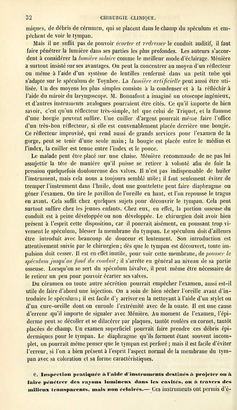 miques, de débris de cérumen, qui se placent dans le champ du spéculum et em- pêchent de voir le tympan. Mais il ne suffit pas de pouvoir écarter et redresser le conduit auditif, il faut faire pénétrer la lumière dans ses parties les plus profondes. Les auteurs s'accor- dent à considérer la lumière solaire comme le meilleur mode d'éclairage. Ménière a surtout insisté sur ses avantages. On peut la concentrer au moyen d'un réflecteur ou même à l'aide d'un système de lentilles renfermé dans un petit tube qui s'adapte sur le spéculum de Toynbee. La lumière artificielle peut aussi être uti- lisée. Un des moyens les plus simples consiste à la condenser et à la réfléchir à l'aide du miroir du laryngoscope. M. Bonnafont a imaginé un otoscope ingénieux, et d'autres instruments analogues pourraient être cités. Ce qu'il importe de bien savoir, c'est qu'un réflecteur très-simple, tel que celui de Triquet, et la flamme d'une bougie peuvent suffire. Une cuiller d'argent pourrait même faire l'office d'un très-bon réflecteur., si elle est convenablement placée derrière une bougie. Ce réflecteur improvisé, qui rend aussi de grands services pour l'examen de la gorge, peut se tenir d'une seule main; la bougie est placée entre le médius et l'index, la cuiller est tenue entre l'index et le pouce. Le malade peut être placé sur une chaise. Ménière recommande de ne pas lui assujettir la tête de manière qu'il puisse se retirer à volonté afin de fuir la pression quelquefois douloureuse des valves. Il n'est pas indispensable de huiler l'instrument, mais cela nous a toujours semblé utile; il faut seulement éviter de tremper l'instrument dans l'huile, dont une gouttelette peut faire diaphragme ou gêner l'examen. On tire le pavillon de l'oreille en haut, et l'on repousse le tragus en avant. Cela suffit chez quelques sujets pour découvrir le tympan. Cela peut surtout suffire chez les jeunes enfants. Chez eux, en effet, la portion osseuse du conduit est à peine développée ou non développée. Le chirurgien doit avoir bien présent à l'esprit cette disposition, car il pourrait aisément, en poussant trop vi- vement le spéculum, blesser la membrane du tympan. Le spéculum doit d'ailleurs être introduit avec beaucoup de douceur et lentement. Son introduction est attentivement suivie par le chirurgien ; dès que le tympan est découvert, toute im- pulsion doit cesser. Il est en effet inutile, pour voir cette membrane, de pousser le spéculum jusqu'au fond du conduit; il s'arrête en général au niveau de sa partie osseuse. Lorsqu'on se sert du spéculum bivalve, il peut même être nécessaire de le retirer un peu pour pouvoir écarter ses valves. Du cérumen ou toute autre sécrétion pourrait empêcher l'examen, aussi est-il utile de faire d'abord une injection. On a soin de bien sécher l'oreille avant d'in- troduire le spéculum; il est facile d'y arriver en la nettoyant à l'aide d'un stylet ou d'un cure-oreille dont on enroule l'extrémité avec de la ouate. Il est une cause d'erreur qu'il importe de signaler avec Ménière. Au moment de l'examen, l'épi— derme peut se décoller et se dilacérer par plaques, tantôt roulées en cornet, tantôt placées de champ. Un examen superficiel pourrait faire prendre ces débris épi- dermiques pour le tympan. Le diaphragme qu'ils forment étant souvent incom- plet, on pourrait même penser que le tympan est perforé ; mais il est facile d'éviter l'erreur, si l'on a bien présent à l'esprit l'aspect normal de la membrane du tym- pan avec sa coloration et sa forme caractéristiques. e. Inspection pratiquée à l'aide d'instruments destinés à projeter ou h faire pénétrer des rayons lumineux dans les cavités, ou à travers des milieux transparents, maïs non éclairés.— Ces instruments ont permis d'é-