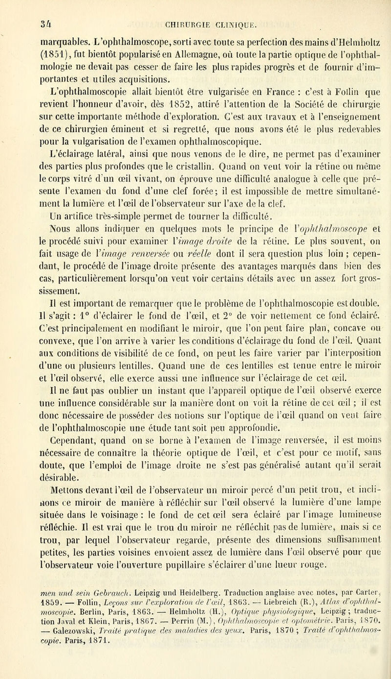 marquables. L'ophthalmoscope, sorti avec toute sa perfection des mains d'Helmholtz (1851), fut bientôt popularisé en Allemagne, où toute la partie optique de l'ophthal- mologie ne devait pas cesser de faire les plus rapides progrès et de fournir d'im- portantes et utiles acquisitions. L'ophthalmoscopie allait bientôt être vulgarisée en France : c'est à Follin que revient l'honneur d'avoir, dès 1852, attiré l'attention de la Société de chirurgie sur cette importante méthode d'exploration. C'est aux travaux et à l'enseignement de ce chirurgien éminent et si regretté, que nous avons été le plus redevables pour la vulgarisation de l'examen ophthalmoscopique. L'éclairage latéral, ainsi que nous venons de le dire, ne permet pas d'examiner des parties plus profondes que le cristallin. Quand on veut voir la rétine ou même le corps vitré d'un œil vivant, on éprouve une difficulté analogue à celle que pré- sente l'examen du fond d'une clef forée; il est impossible de mettre simultané- ment la lumière et l'œil de l'observateur sur l'axe de la clef. Un artifice très-simple permet de tourner la difficulté. Nous allons indiquer en quelques mots le principe de l'ophthalmoscope et le procédé suivi pour examiner Vimage droite de la rétine. Le plus souvent, on fait usage de l'image renversée ou réelle dont il sera question plus loin ; cepen- dant, le procédé de l'image droite présente des avantages marqués dans bien des cas, particulièrement lorsqu'on veut voir certains détails avec un assez fort gros- sissement. Il est important de remarquer que le problème de l'ophthalmoscopie est double. 11 s'agit : 1° d'éclairer le fond de l'œil, et 2° de voir nettement ce fond éclairé. C'est principalement en modifiant le miroir, que l'on peut faire plan, concave ou convexe, que l'on arrive à varier les conditions d'éclairage du fond de l'œil. Quant aux conditions de visibilité de ce fond, on peut les faire varier par l'interposition d'une ou plusieurs lentilles. Quand une de ces lentilles est tenue entre le miroir et l'œil observé, elle exerce aussi une influence sur l'éclairage de cet œil. Il ne faut pas oublier un instant que l'appareil optique de l'œil observé exerce Une influence considérable sur la manière dont on voit la rétine de cet œil ; il est donc nécessaire de posséder des notions sur l'optique de l'œil quand on veut faire de l'ophthalmoscopie une étude tant soit peu approfondie. Cependant, quand on se borne à l'examen de l'image renversée, il est moins nécessaire de connaître la théorie optique de l'œil, et c'est pour ce motif, sans doute, que l'emploi de l'image droite ne s'est pas généralisé autant qu'il serait désirable. Mettons devant l'œil de l'observateur un miroir percé d'un petit trou, et incli- nons ce miroir de manière à réfléchir sur l'œil observé la lumière d'une lampe située dans le voisinage : le fond de cet œil sera éclairé par l'image lumineuse réfléchie. Il est vrai que le trou du miroir ne réfléchit pas de lumière, mais si ce trou, par lequel l'observateur regarde, présente des dimensions suffisamment petites, les parties voisines envoient assez de lumière dans l'œil observé pour que l'observateur voie l'ouverture pupillaire s'éclairer d'une lueur rouge. men und sein Gebrauch. Leipzig und Heidelberg. Traduction anglaise avec notes, par Carter, 1859. — Follin, Leçons sur l'exploration de l'œil, 1863. — Liebreich (R.), Atlas d'ophthnl- moscopie. Berlin, Paris, 1863. — Helmholtz (H.), Optique physiologique, Leipzig; traduc- tion Javal et Klein, Paris, 1867. — Perrin (M.), Ophtlialmoscopie et oplomètrie. Paris, 1870. — Galezowski, Traité pratique des maladies des yeux. Paris, 1870 ; Traité d'ophthalmos» copie. Paris, 1871.