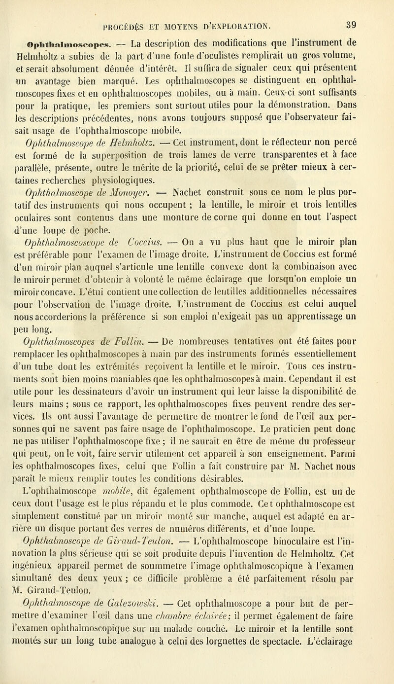 Ophthaimoscopes. — La description des modifications que l'instrument de Helmholtz a subies de la part d'une foule d'oculistes remplirait un gros volume, et serait absolument dénuée d'intérêt. Il suffira de signaler ceux qui présentent un avantage bien marqué. Les ophthalraoscopes se distinguent en ophthal- moscopes fixes et en ophthalraoscopes mobiles, ou à main. Ceux-ci sont suffisants pour la pratique, les premiers sont surtout utiles pour la démonstration. Dans les descriptions précédentes, nous avons toujours supposé que l'observateur fai- sait usage de l'ophthalmoscope mobile. Ophthalmoscope de Helmholtz. —Cet instrument, dont le réflecteur non percé est formé de la superposition de trois lames de verre transparentes et à face parallèle, présente, outre le mérite de la priorité, celui de se prêter mieux à cer- taines recherches physiologiques. Ophthalmoscope de Monoyer. — Nacliet construit sous ce nom le plus por- tatif des instruments qui nous occupent ; la lentille, le miroir et trois lentilles oculaires sont contenus dans une monture de corne qui donne en tout l'aspect d'une loupe de poche. Ophthalmoscoscope de Coccius. — On a vu plus haut que le miroir plan est préférable pour l'examen de l'image droite. L'instrument de Coccius est formé d'un miroir plan auquel s'articule une lentille convexe dont la combinaison avec le miroir permet d'obtenir à volonté le même éclairage que lorsqu'on emploie un miroir concave. L'étui contient une collection de lentilles additionnelles nécessaires pour l'observation de l'image droite. L'instrument de Coccius est celui auquel nous accorderions la préférence si son emploi n'exigeait pas un apprentissage un peu long. Ophthalraoscopes de Follin. — De nombreuses tentatives ont été faites pour remplacer les ophthalmoscopes à main par des instruments formés essentiellement d'un tube dont les extrémités reçoivent la lentille et le miroir. Tous ces instru- ments sont bien moins maniables que les ophthalmoscopes à main. Cependant il est utile pour les dessinateurs d'avoir un instrument qui leur laisse la disponibilité de leurs mains ; sous ce rapport, les ophthalmoscopes fixes peuvent rendre des ser- vices. Ils ont aussi l'avantage de permettre de montrer le fond de l'œil aux per- sonnes qui ne savent pas faire usage de l'ophthalmoscope. Le praticien peut donc ne pas utiliser l'ophthalmoscope fixe ; il ne saurait en être de même du professeur qui peut, on le voit, faire servir utilement cet appareil à son enseignement. Parmi les ophthalmoscopes fixes, celui que Follin a fait construire par M. Nachet nous paraît le mieux remplir toutes les conditions désirables. L'ophthalmoscope mobile, dit également ophthalmoscope de Follin, est un de ceux dont l'usage est le plus répandu et le plus commode. Cet ophthalmoscope est simplement constitué par un miroir monté sur manche, auquel est adapté en ar- rière un disque portant des verres de numéros différents, et d'une loupe. Ophthalmoscope de Giraud-Teulon. — L'ophthalmoscope binoculaire est l'in- novation la plus sérieuse qui se soit produite depuis l'invention de Helmholtz. Cet ingénieux appareil permet de soummelre l'image ophthalmoscopique à l'examen simultané des deux yeux ; ce difficile problème a été parfaitement résolu par M. Giraud-Teulon. Ophthalmoscope de Galezowski. — Cet ophthalmoscope a pour but de per- mettre d'examiner l'œil dans une chambre éclairée; il permet également de faire l'examen ophthalmoscopique sur un malade couché. Le miroir et la lentille sont montés sur un long tube analogue à celni des lorgnettes de spectacle. L'éclairage