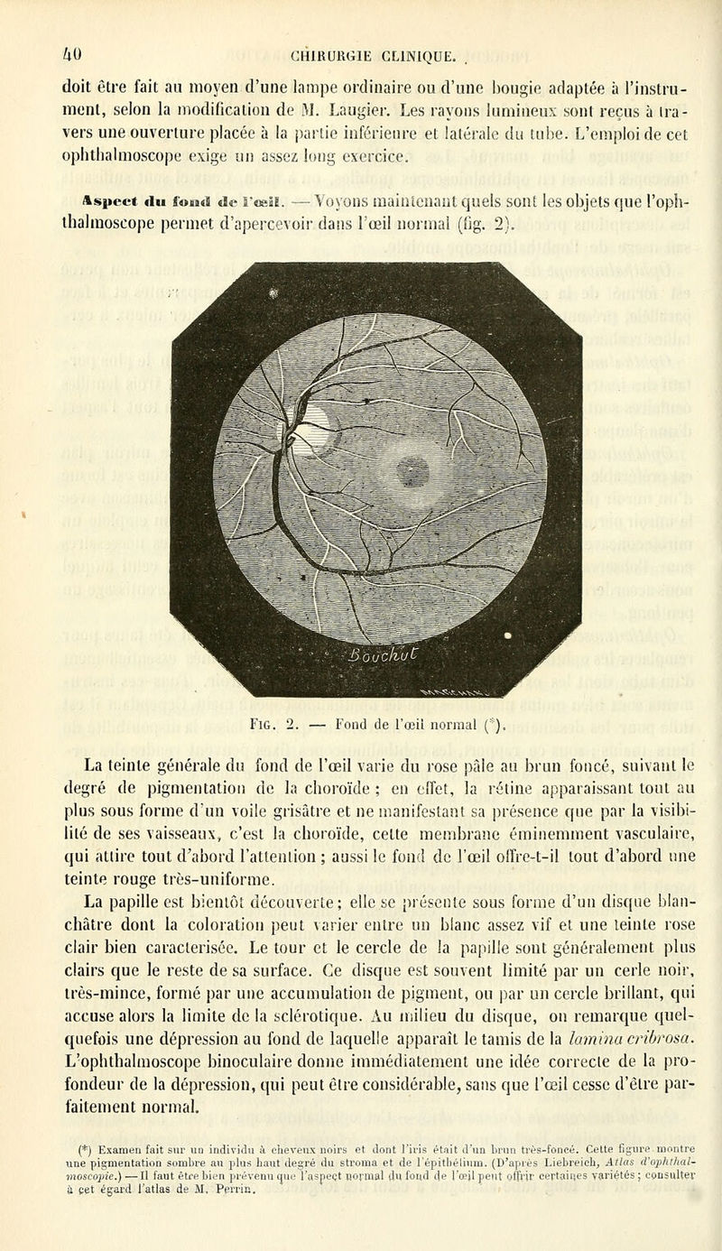 doit être fait au moyen d'une lampe ordinaire ou d'une bougie adaptée à l'instru- ment, selon la modification de M. Laugier. Les rayons lumineux sont reçus à ira- vers une ouverture placée à la partie inférieure et latérale du tube. L'emploi de cet ophthalmoscope exige un assez long exercice. Aspect du ffo*i«ï de l'œil. — Voyons maintenant quels sont les objets que l'oph- thalmoscope permet d'apercevoir dans l'œil normal (fîg. 2). Fig. 2. — Fond de l'œiL normal (*). La teinte générale du fond de l'œil varie du rose pâle au brun foncé, suivant le degré de pigmentation de la choroïde ; en effet, la rétine apparaissant tout au plus sous forme d'un voile grisâtre et ne manifestant sa présence que par la visibi- lité de ses vaisseaux» c'est la choroïde, cette membrane éminemment vasculaire, qui attire tout d'abord l'attention ; aussi le fond de l'œil offre-t-il tout d'abord une teinte rouge très-uniforme. La papille est bientôt découverte; elle se présente sous forme d'un disque blan- châtre dont la coloration peut varier entre un blanc assez vif et une teinte rose clair bien caractérisée. Le tour et le cercle de la papille sont généralement plus clairs que le reste de sa surface. Ce disque est souvent limité par un cerle noir, très-mince, formé par une accumulation de pigment, ou par un cercle brillant, qui accuse alors la limite de la sclérotique. Au milieu du disque, on remarque quel- quefois une dépression au fond de laquelle apparaît le tamis de la lamina cribrosa. L'ophthalmoscope binoculaire donne immédiatement une idée correcte de la pro- fondeur de la dépression, qui peut être considérable, sans que l'œil cesse d'être par- faitement normal. (*) Examen fait sur un individu à cheveux noirs et dont l'iris était d'un brun très-foncé. Cette figure montre une pigmentation sombre au plus haut degré du stroma et de l'épitbélium. (D'après Liebreich, Atlas d'ophthal- moscopie.) —Il faut être bien prévenu que l'aspect normal du fond de l'œil peut offrir certaines variétés • consulter à cet égard l'atlas de M, Perrin.