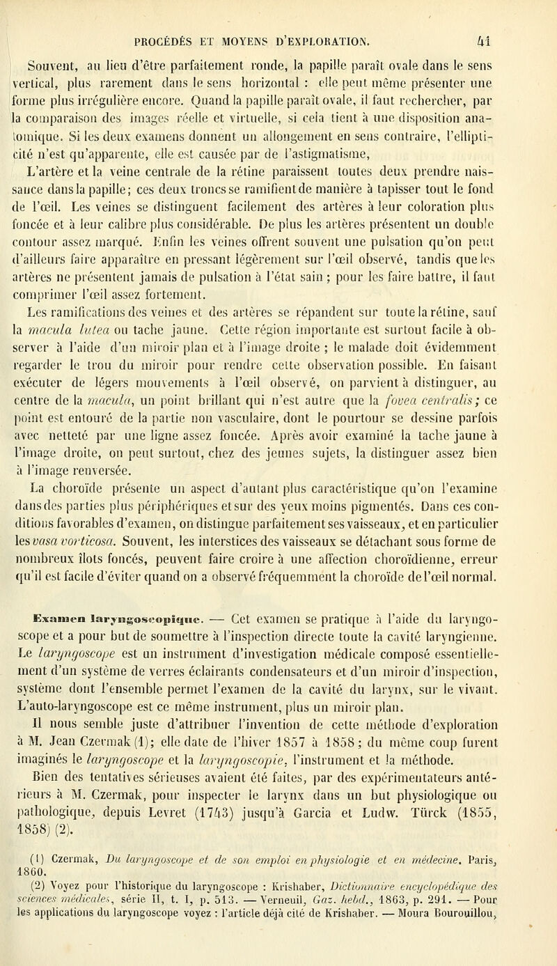 Souvent, au lieu d'être parfaitement ronde, la papille paraît ovale dans le sens vertical, plus rarement dans le sens horizontal : cile peut même présenter une forme plus irrégulière encore. Quand la papille paraît ovale, il faut rechercher, par la comparaison des images réelle et virtuelle, si cela tient à une disposition ana- logique. Si les deux examens donnent un allongement en sens contraire, l'ellipti- cité n'est qu'apparente, elle est causée par de l'astigmatisme, L'artère et la veine centrale de la rétine paraissent toutes deux prendre nais- sance dans la papille; ces deux troncs se ramifient de manière à tapisser tout le fond de l'œil. Les veines se distinguent facilement des artères à leur coloration plus foncée et à leur calibre plus considérable. De plus les artères présentent un double contour assez marqué. Enfin les veines offrent souvent une pulsation qu'on peut d'ailleurs faire apparaître en pressant légèrement sur l'œil observé, tandis que les artères ne présentent jamais de pulsation à l'état sain ; pour les faire battre, il faut comprimer l'œil assez fortement. Les ramifications des veines et des artères se répandent sur toute la rétine, sauf la macula lutea ou tache jaune. Cette région importante est surtout facile à ob- server à l'aide d'un miroir plan et à l'image droite ; le malade doit évidemment regarder le trou du miroir pour rendre celte observation possible. En faisant exécuter de légers mouvements à l'œil observé, on parvient à distinguer, au centre de la macula, un point brillant qui n'est autre que la fovea centralis; ce point est entouré de la partie non vasculaire, dont le pourtour se dessine parfois avec netteté par une ligne assez foncée. Après avoir examiné la tache jaune à l'image droite, on peut surtout, chez des jeunes sujets, la distinguer assez bien à l'image renversée. La choroïde présente un aspect d'autant plus caractéristique qu'on l'examine dans des parties plus périphériques et sur des yeux moins pigmentés. Dans ces con- ditions favorables d'examen, on distingue parfaitement ses vaisseaux, et en particulier lesvasa vorticosa. Souvent, les interstices des vaisseaux se détachant sous forme de nombreux îlots foncés, peuvent faire croire à une affection choroïdienne, erreur qu'il est facile d'éviter quand on a observé fréquemment la choroïde de l'œil normal. Examen îaryngosoiopique. — Cet examen se pratique à l'aide du laryngo- scope et a pour but de soumettre à l'inspection directe toute la cavité laryngienne. Le laryngoscope est un instrument d'investigation médicale composé essentielle- ment d'un système de verres éclairants condensateurs et d'un miroir d'inspection, système dont l'ensemble permet l'examen de la cavité du larynx, sur le vivant. L'auto-laryngoscope est ce même instrument, plus un miroir plan. Il nous semble juste d'attribuer l'invention de cette méthode d'exploration à M. Jean Czermak(l); elle date de l'hiver 1857 à 1858; du même coup furent imaginés le laryngoscope et la laryngoscopie. l'instrument et la méthode. Bien des tentatives sérieuses avaient été faites, par des expérimentateurs anté- rieurs à M. Czermak, pour inspecter le larynx dans un but physiologique ou pathologique, depuis Levret (1743) jusqu'à Garcia et Ludw. Tûrck (1855, 1858) (2). (1) Czermak, Du laryngoscope et de son emploi en physiologie et en médecine, Paris., 1860. (2) Voyez pour l'historique du laryngoscope : Krishaber, Dictionnaire encyclopédique des sciences médicales, série II, t. I, p. 513. —Verneuil, Gaz. hebd., 1863, p. 291. —Pour les applications du laryngoscope voyez : l'article déjà cilé de Krishaber. — Moura Bourouillou,