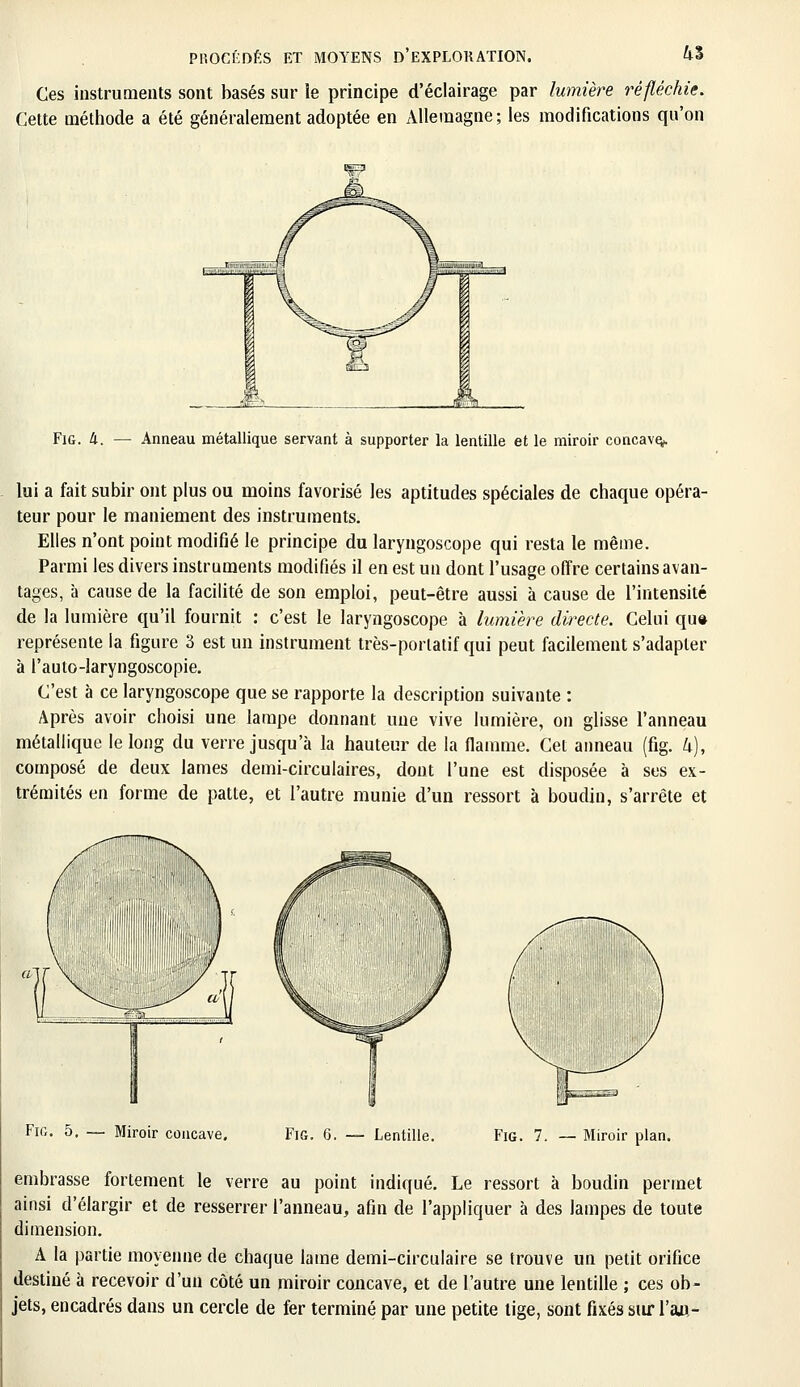 Ces instruments sont basés sur le principe d'éclairage par lumière réfléchie. Cette méthode a été généralement adoptée en xVlleraagne; les modifications qu'on Fig. k. — Anneau métallique servant à supporter la lentille et le miroir concave^ lui a fait subir ont plus ou moins favorisé les aptitudes spéciales de chaque opéra- teur pour le maniement des instruments. Elles n'ont point modifié le principe du laryngoscope qui resta le même. Parmi les divers instruments modifiés il en est un dont l'usage offre certains avan- tages, à cause de la facilité de son emploi, peut-être aussi à cause de l'intensité de la lumière qu'il fournit : c'est le laryngoscope à lumière directe. Celui qu» représente la figure 3 est un instrument très-portatif qui peut facilement s'adapter à l'auto-laryngoscopie. C'est à ce laryngoscope que se rapporte la description suivante : Après avoir choisi une lampe donnant une vive lumière, on glisse l'anneau métallique le long du verre jusqu'à la hauteur de la flamme. Cet anneau (fig. k), composé de deux lames demi-circulaires, dont l'une est disposée à ses ex- trémités en forme de patte, et l'autre munie d'un ressort à boudin, s'arrête et Fig. 5. — Miroir concave. Fig. 6. — Lentille. Fig. 7. — Miroir plan. embrasse fortement le verre au point indiqué. Le ressort à boudin permet ainsi d'élargir et de resserrer l'anneau, afin de l'appliquer à des lampes de toute dimension. A la partie moyenne de chaque lame demi-circulaire se trouve un petit orifice destiné à recevoir d'un côté un miroir coucave, et de l'autre une lentille ; ces ob- jets, encadrés dans un cercle de fer terminé par une petite lige, sont fixés sur \'w-