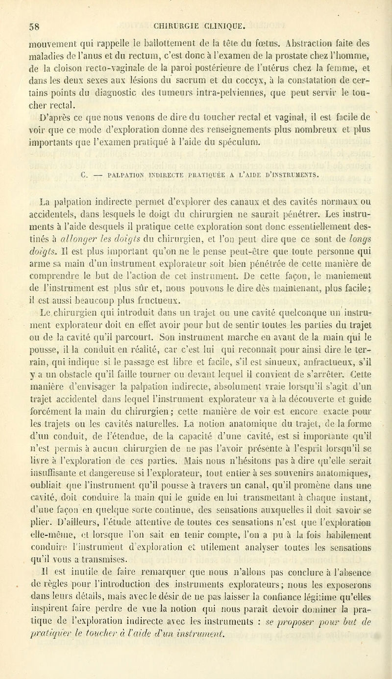 mouvement qui rappelle le ballottement de la tête du foetus. Abstraction faite des maladies de l'anus et du rectum, c'est donc à l'examen de la prostate chez l'homme, de la cloison recto-vaginale de la paroi postérieure de l'utérus chez la femme, et dans les deux sexes aux lésions du sacrum et du coccyx, à la constatation de cer- tains points du diagnostic des tumeurs intra-pelviennes, que peut servir le tou- cher rectal. D'après ce que nous venons de dire du toucher rectal et vaginal, il est facile de voir que ce mode d'exploration donne des renseignements plus nombreux et plus importants que l'examen pratiqué à l'aide du spéculum. C. — PALPATION INDIRECTE PRATIQUÉE A L'AIDE D'INSTRUMENTS. La palpalion indirecte permet d'explorer des canaux et des cavités normaux ou accidentels, dans lesquels le doigt du chirurgien ne saurait pénétrer. Les instru- ments à l'aide desquels il pratique cette exploration sont donc essentiellement des- tinés à allonger les doigts du chirurgien, et l'on peut dire que ce sont de longs doigts. Il est plus important qu'on ne le pense peut-être que toute personne qui arme sa main d'un instrument explorateur soit bien pénétrée de celte manière de comprendre le but de l'action de cet instrument. De cette façon, le maniement de l'instrument est plus sûr et, nous pouvons le dire dès maintenant, plus facile; il est aussi beaucoup plus fructueux. Le chirurgien qui introduit dans un trajet ou une cavité quelconque un instru- ment explorateur doit en effet avoir pour but de sentir toutes les parties du trajet ou de la cavité qu'il parcourt. Son instrument marche en avant de la main qui le pousse, il la conduit en réalité, car c'est lui qui reconnaît pour ainsi dire le ter- rain, qui indique si le passage est libre et facile, s'il est sinueux, anfractueux, s'il y a un obstacle qu'il faille tourner ou devant lequel il convient de s'arrêter. Cette manière d'envisager la palpation indirecte, absolument vraie lorsqu'il s'agit d'un trajet accidentel dans lequel l'instrument explorateur va à la découverte et guide forcément la main du chirurgien; cette manière de voir est encore exacte pour les trajets ou les cavités naturelles. La notion anatomique du trajet, de la forme d'un conduit, de l'étendue, de la capacité d'une cavité, est si importante qu'il n'est permis à aucun chirurgien de ne pas l'avoir présente à l'esprit lorsqu'il se livre à l'exploration de ces parties. Mais nous n'hésitons pas à dire qu'elle serait insuffisante et dangereuse si l'explorateur, tout entier à ses souvenirs analomiques, oubliait que l'instrument qu'il pousse à travers un canal, qu'il promène dans une cavité, doit conduire la main qui le guide en lui transmettant à chaque instant, d'une façon en quelque sorte continue, des sensations auxquelles il doit savoir se plier. D'ailleurs, l'étude attentive de toutes ces sensations n'est que l'exploration elle-même, cl lorsque l'on sait en tenir compte, l'on a pu à la fois habilement conduire l'instrument d'exploration et utilement analyser toutes les sensations qu'il vous a transmises. Il est inutile de faire remarquer que nous n'allons pas conclure à l'absence dérègles pour l'introduction des instruments explorateurs; nous les exposerons dans leurs détails, mais avec le désir de ne pas laisser la confiance légitime qu'elles inspirent faire perdre de vue la notion qui nous paraît devoir dominer la pra- tique de l'exploration indirecte avec les instruments : se proposer pour but de pratiqn'er le toucher à l'aide d'un instrument.