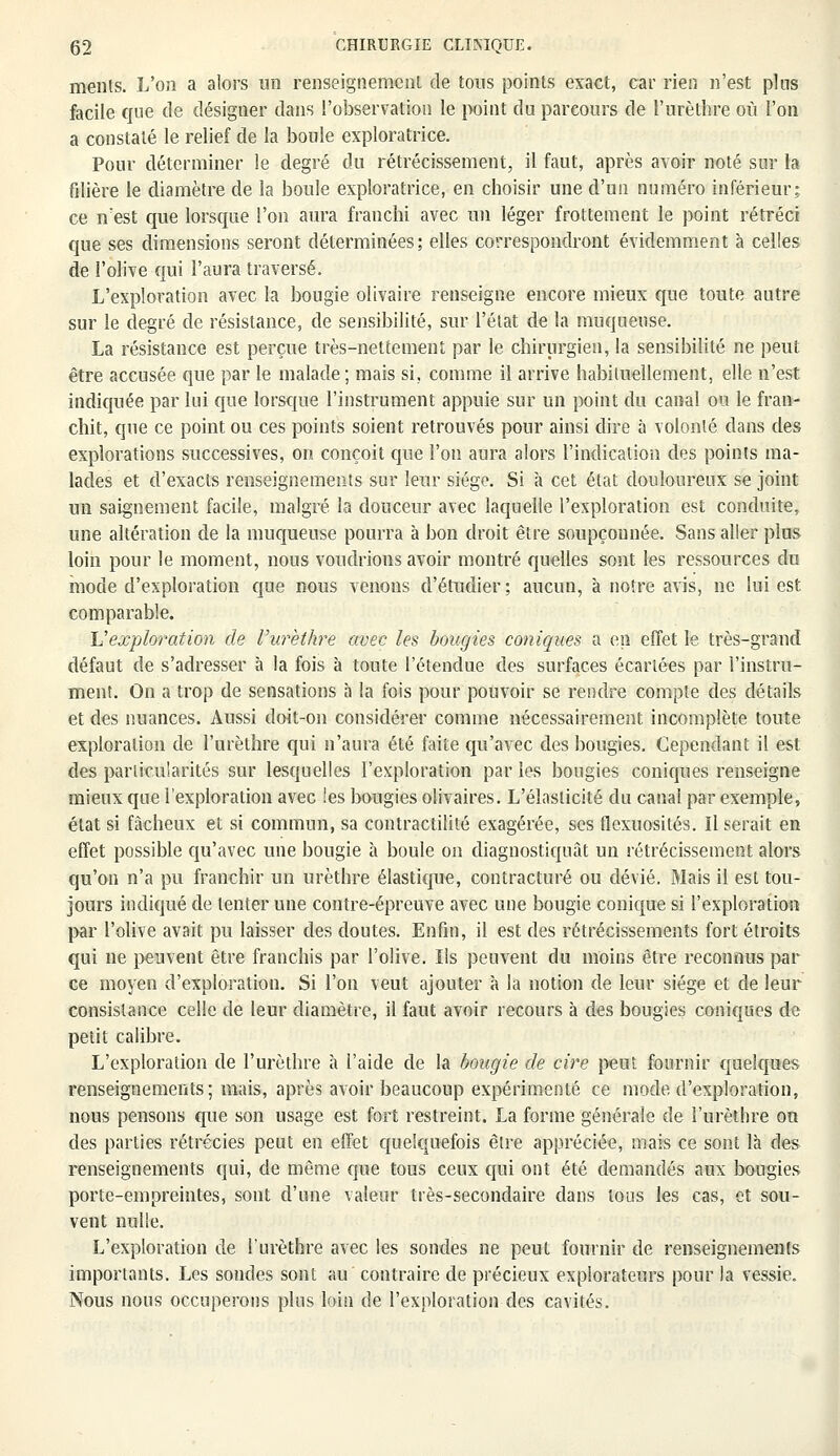 rnents. L'on a alors un renseignement de tous points exact, car rien n'est pins facile que de désigner dans l'observation le point du parcours de l'nrèthre où l'on a constaté le relief de la boule exploratrice. Pour déterminer le degré du rétrécissement, il faut, après avoir noté sur la filière le diamètre de la boule exploratrice, en choisir une d'un numéro inférieur: ce n'est que lorsque l'on aura franchi avec un léger frottement le point rétréci que ses dimensions seront déterminées; elles correspondront évidemment à celles de l'olive qui l'aura traversé. L'exploration avec la bougie olivaire renseigne encore mieux que toute autre sur le degré de résistance, de sensibilité, sur l'état de la muqueuse. La résistance est perçue très-nettement par le chirurgien, la sensibilité ne peut être accusée que par le malade; mais si, comme il arrive habituellement, elle n'est indiquée par lui que lorsque l'instrument appuie sur un point du canal ou le fran- chit, que ce point ou ces points soient retrouvés pour ainsi dire à volonté dans des explorations successives, on conçoit que l'on aura alors l'indication des points ma- lades et d'exacts renseignements sur leur siège. Si à cet état douloureux se joint un saignement facile, malgré la douceur avec laquelle l'exploration est conduite, une altération de la muqueuse pourra à bon droit être soupçonnée. Sans aller plus loin pour le moment, nous voudrions avoir montré quelles sont les ressources du mode d'exploration que nous venons d'étudier; aucun, à notre avis, ne lui est comparable. Vexploration de Vurethre avec les bougies coniques a en effet le très-grand défaut de s'adresser à la fois à toute l'étendue des surfaces écartées par l'instru- ment. On a trop de sensations à la fois pour pouvoir se rendre compte des détails et des nuances. Aussi doit-on considérer comme nécessairement incomplète toute exploration de l'urèthre qui n'aura été faite qu'avec des bougies. Cependant il est des particularités sur lesquelles l'exploration par les bougies coniques renseigne mieux que l'exploration avec les bougies olivaires. L'élasticité du canal par exemple, état si fâcheux et si commun, sa contractilité exagérée, ses flexuosités. Il serait en effet possible qu'avec une bougie à boule on diagnostiquât un rétrécissement alors qu'on n'a pu franchir un urèthre élastique, contracture ou dévié. Mais il est tou- jours indiqué de tenter une contre-épreuve avec une bougie conique si l'exploration par l'olive avait pu laisser des doutes. Enfin, il est des rétrécissements fort étroits qui ne peuvent être franchis par l'olive. Ils peuvent du moins être reconnus par ce moyen d'exploration. Si l'on veut ajouter à la notion de leur siège et de leur consistance celle de leur diamètre, il faut avoir recours à des bougies coniques de petit calibre. L'exploration de l'urèthre à l'aide de la bougie de cire peut fournir quelques renseignements; mais, après avoir beaucoup expérimenté ce mode d'exploration, nous pensons que son usage est fort restreint. La forme générale de l'urèthre on des parties rétrécies peut en effet quelquefois être appréciée, mais ce sont là des renseignements qui, de même que tous ceux qui ont été demandés aux bougies porte-empreintes, sont d'une valeur très-secondaire dans tous les cas, et sou- vent nulle. L'exploration de l'urèthre avec les sondes ne peut fournir de renseignements importants. Les sondes sont au contraire de précieux explorateurs pour la vessie. Nous nous occuperons plus loin de l'exploration des cavités.