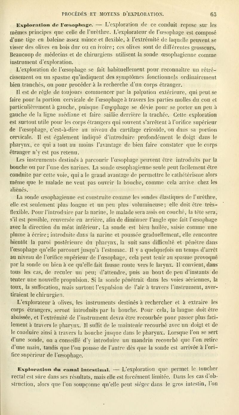 Exploration de l'œsophage. — L'exploration de ce conduit repose sur les mêmes principes que celle de l'urèthre. L'explorateur de l'œsophage est composé d'une tige en baleine assez mince et flexible, à l'extrémité de laquelle peuvent se visser des olives en bois dur ou en ivoire; ces olives sont de différentes grosseurs. Beaucoup de médecins et de chirurgiens utilisent la sonde œsophagienne comme instrument d'exploration. L'exploration de l'œsophage se fait habituellement pour reconnaître un rétré- cissement ou un spasme qu'indiquent des symptômes fonctionnels ordinairement bien tranchés, ou pour procéder à la recherche d'un corps étranger. Il est de règle de toujours commencer par la palpation extérieure, qui peut se faire pour la portion cervicale de l'œsophage à travers les parties molles du cou et particulièrement à gauche, puisque l'œsjophage se dévie pour se porter un peu à gauche de la ligne médiane et faire saillie derrière la trachée. Cette exploration est surtout utile pour les corps étrangers qui souvent s'arrêtent à l'orifice supérieur de l'œsophage, c'est-à-dire au niveau du cartilage cricoïde, ou dans sa portion cervicale. Il est également indiqué d'introduire profondément le doigt dans le pharynx, ce qui a tout au moins l'avantage de bien faire constater que le corps étranger n'y est pas retenu. Les instruments destinés à parcourir l'œsophage peuvent être introduits par la bouche ou par l'une des narines. La sonde œsophagienne seule peut facilement être conduite par cette voie, qui a le grand avantage de permettre le cathélérisme alors même que le malade ne veut pas ouvrir la bouche, comme cela arrive chez les aliénés. La sonde œsophagienne est construite comme les sondes élastiques de l'urèthre, elle est seulement plus longue et un peu plus volumineuse; elle doit être très- flexible. Pour l'introduire par la narine, le malade sera assis ou couché, la tète sera^ s'il est possible, renversée en arrière, afin de diminuer l'angle que fait l'œsophage avec la direction du méat inférieur. La sonde est bien huilée, saisie comme une plume à écrire; introduite dans la narine et poussée graduellement, elle rencontre bientôt la paroi postérieure du pharynx, la suit sans difficulté et pénètre dans l'œsophage qu'elle parcourt jusqu'à l'estomac. Il y a quelquefois un temps d'arrêt au niveau de l'orifice supérieur de l'œsophage, cela peut tenir au spasme provoqué par la sonde ou bien à ce qu'elle fait fausse route vers le larynx. Il convient, dans tous les cas, de reculer un peu; d'attendre, puis au bout de peu d'instants de tenter une nouvelle propulsion. Si la sonde pénétrait dans les voies aériennes, la toux, la suffocatioa, mais surtout l'expulsion de l'air à travers l'instrument, aver- tiraient le chirurgien, L'explorateur à olives, les instruments destinés à rechercher et à extraire les corps étrangers, seront introduits par la bouche. Pour cela, la langue doit être abaissée, et l'extrémité de l'instrument devra être recourbée pour passer plus faci- lement à travers le pharynx. Il suffit de le maintenir recourbé avec un doigt et de le conduire ainsi à travers ia bouche jusque dans le pharynx. Lorsque l'on se sert d'une sonde, on a conseillé d'y introduire un mandrin recourbé que l'on retire d'une main, tandis que l'on pousse de l'autre dès que la sonde est arrivée à l'ori- fice supérieur de l'œsophage. Exploration dn canal intestinal. — L'exploration que permet le toucher recta! est sûre clans ses résultats, mais elle est forcément limitée. Dans les cas d'ob- struction, alors que l'on soupçonne qu'elle peut siéger dans le gros intestin, l'on