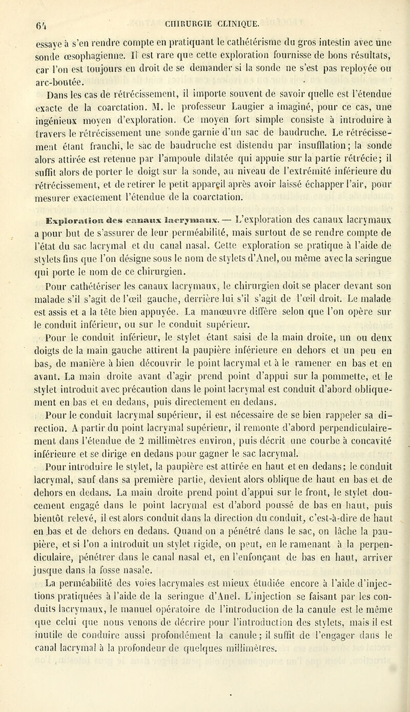 essaye à s'en rendre compte en pratiquant le cathétérisme du gros intestin avec une sonde œsophagienne. Il' est rare que cette exploration fournisse de bons résultats, car l'on est toujours en droit de se demander si la sonde ne s'est pas reployée ou arc-boutée. Dans les cas de rétrécissement, il importe souvent de savoir quelle est l'étendue exacte de la coarctation. M. le professeur Laugier a imaginé, pour ce cas, une ingénieux moyen d'exploration. Ce moyen fort simple consiste à introduire à travers le rétrécissement une sonde garnie d'un sac de baudruche. Le rétrécisse- ment étant franchi, le sac de baudruche est distendu par insufflation; la sonde alors attirée est retenue par l'ampoule dilatée qui appuie sur la partie rétrécie; il suffit alors de porter le doigt sur la sonde, au niveau de l'extrémité inférieure du rétrécissement, et de retirer le petit appareil après avoir laissé échapper l'air, pour mesurer exactement l'étendue de la coarctation. Exploration des canaux lacrymaux.— L'exploration des canaux lacrymaux a pour but de s'assurer de leur perméabilité, mais surtout de se rendre compte de l'état du sac lacrymal et du canal nasal. Cette exploration se pratique à l'aide de stylets fins que l'on désigne sous le nom de stylets d'Anel, ou même avec la seringue qui porte le nom de ce chirurgien. Pour cathétêriser les canaux lacrymaux, le chirurgien doit se placer devant son malade s'il s'agit de l'œil gauche, derrière lui s'il s'agit de l'œil droit. Le malade est assis et a la tête bien appuyée. La manœuvre diffère selon que l'on opère sur le conduit inférieur, ou sur le conduit supérieur. Pour le conduit inférieur, le stylet étant saisi de la main droite, un ou deux doigts de la main gauche attirent la paupière inférieure en dehors et un peu en bas^ de manière à bien découvrir le point lacrymal et à le ramener en bas et en avant. La main droite avant d'agir prend point d'appui sur la pommette, et le stylet introduit avec précaution dans le point lacrymal est conduit d'abord oblique- ment en bas et en dedans, puis directement en dedans. Pour le conduit lacrymal supérieur, il est nécessaire de se bien rappeler sa di- rection. À partir du point lacrymal supérieur, il remonte d'abord perpendiculaire- ment dans l'étendue de 2 millimètres environ, puis décrit une courbe à concavité inférieure et se dirige en dedans pour gagner le sac lacrymal. Pour introduire le stylet, la paupière est attirée en haut et en dedans; le conduit lacrymal, sauf dans sa première partie, devient alors oblique de haut en bas et de dehors en dedans. La main droite prend point d'appui sur le front, le stylet dou- cement engagé dans le point lacrymal est d'abord poussé de bas en haut, puis bientôt relevé, il est alors conduit dans la direction du conduit, c'est-à-dire de haut en .bas et de dehors en dedans. Quand on a pénétré dans le sac, on lâche la pau- pière, et si l'on a introduit un stylet rigide, on peut, en le ramenant à la perpen- diculaire, pénétrer dans le canal nasal et, en l'enfonçant de bas en haut, arriver jusque dans la fosse nasale. La perméabilité des voies lacrymales est mieux étudiée encore à l'aide d'injec- tions pratiquées à l'aide de la seringue d'Anel. L'injection se faisant par les con- duits lacrymaux, le manuel opératoire de l'introduction de la canule est le même que celui que nous venons de décrire pour l'introduction des stylets, mais il est inutile de conduire aussi profondément la canule ; il suffit de l'engager dans le canal lacrymal à la profondeur de quelques millimètres.