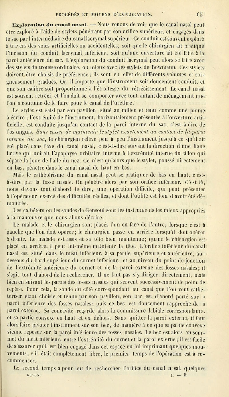 Exploration du canal nasal. —Nous venons de voir que le canal nasal peut être exploré à l'aide de stylets pénétrant par son orifice supérieur, et engagés dans le sac par l'intermédiaire du canal lacrymal supérieur. Ce conduit est souvent exploré à travers des voies artificielles ou accidentelles, soit que le chirurgien ait pratiqué l'incision du conduit lacrymal inférieur, soit qu'une ouverture ait élé faite à la paroi antérieure du sac. L'exploration du conduit lacrymal peut alors se faire avec, des stylets de trousse ordinaire, ou mieux avec les stylets de Bowmann. Ces stylets doivent être choisis de préférence ; ils sont en effet de différents volumes et soi- gneusement gradués. Or il importe que l'instrument soit doucement conduit, et que son calibre soit proportionné à l'étroitesse du rétrécissement. Le canal nasal est souvent rétréci, et l'on doit se comporter avec tout autant de ménagement que Ton a coutume de le faire pour le canal de l'urèthrc. Le stylet est saisi par son pavillon situé au milieu et tenu comme une plume à écrire ; l'extrémité de l'instrument, horizontalement présentée à l'ouverture arti- ficielle, est conduite jusqu'au contact de la paroi interne du sac, c'est-à-dire de l'os unguis. Sans cesse? de maintenir le stylet exactement au contact de la paroi interne du sac, le chirurgien relève peu à peu l'instrument jusqu'à ce qu'il ait été placé dans l'axe du canal nasal, c'est-à-dire suivant la direction d'une ligne fictive qui unirait l'apophyse orhilairc interne à l'extrémité interne du sillon qui sépare.la joue de l'aile du nez. Ce n'est qu'alors que le stylet, poussé directement en bas, pénètre dans le canal nasal de haut en bas. Mais le calbétérisme du canal nasal peut se pratiquer de bas en haut, c'est- à-dire par la fosse nasale. On pénètre alors par son orifice inférieur. C'est là, nous devons tout d'abord le dire, une opération difficile, qui peut présenter à l'opérateur exercé des difficultés réelles, et dont l'utilité est loin d'avoir été dé- montrée. Les cathéters ou les sondes de Gensoul sont les instruments les mieux appropriés à la manœuvre que nous allons décrire. Le malade et le chirurgien sont placés l'un en face de l'autre, lorsque c'est à gauche que l'on doit opérer; le chirurgien passe en arrière lorsqu'il doit opérer à droite. Le malade est assis et sa tète bien maintenue; quand le chirurgien est placé en arrière, il peut lui-même maintenir la tète. L'orifice inférieur du canal nasal est situé dans le méat inférieur, à sa partie supérieure et antérieure, au- dessous du bord supérieur du cornet inférieur, et au niveau du point de jonction de l'extrémité antérieure du cornet et de la paroi externe des fosses nasales; il s'agit tout d'abord de le rechercher. Il ne faut pas s'y diriger directement, mais bien en suivant les parois des fosses nasales qui servent successivement de point de repère. Pour cela, la sonde du côté correspondant au canal que l'on veut cathé- tériser étant choisie et tenue par son pavillon, son bec est d'abord porté sur a paroi inférieure des fosses nasales; puis ce bec est doucement rapproché de a paroi externe. Sa concavité regarde alors la commissure labiale correspondante, et sa partie convexe en haut et en dehors. Sans quitter la paroi externe, il faut alors faire pivoter l'instrument sur son bec, de manière à ce que sa partie convexe vienne reposer sur la paroi inférieure des fosses nasales. Le bec est alors au som- met du méat inférieur, entre l'extrémité du cornet et la paroi externe; il est facile de s'assurer qu'il est bien engagé dans cet espace en lui imprimant quelques mou- vements; s'il était complètement libre, le premier temps de l'opération est à re- commencer. Le second temps a pour but de rechercher l'orifice du canal n.sal, quelques