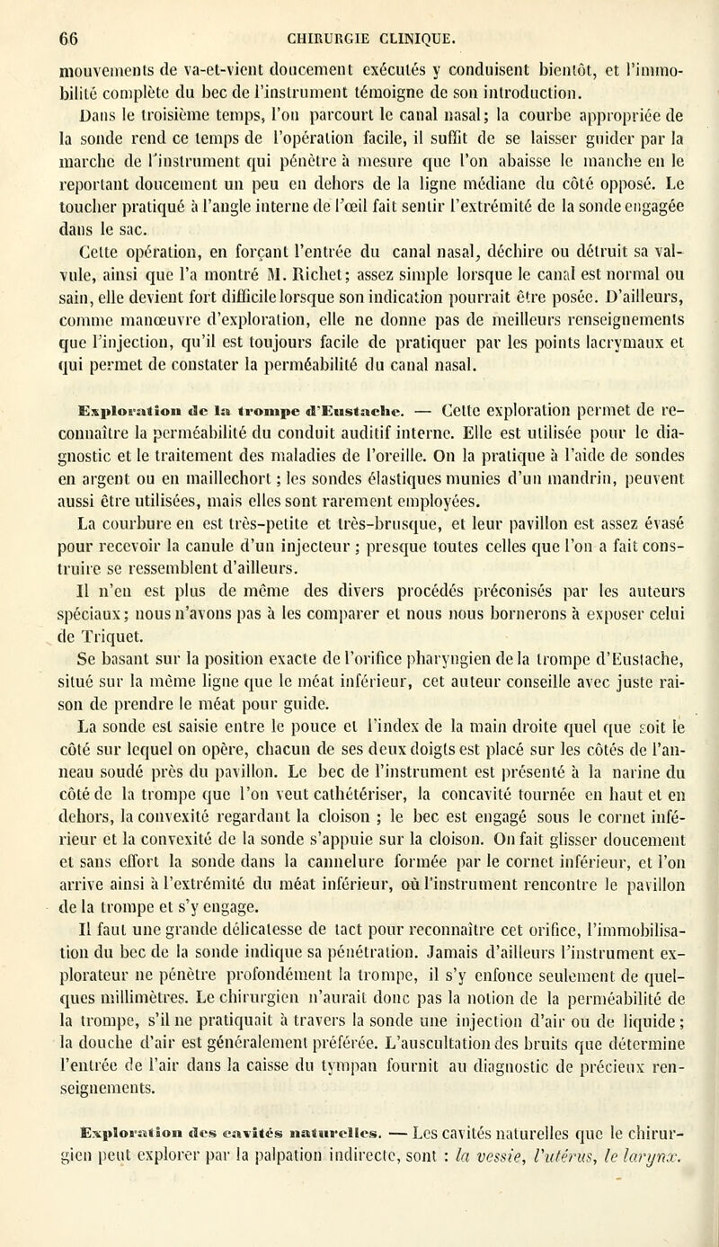 mouvements de va-et-vient don cernent exécutés y conduisent bientôt, et l'immo- bilité complète du bec de l'instrument témoigne de son introduction. Dans le troisième temps, l'on parcourt le canal nasal; la courbe appropriée de la sonde rend ce temps de l'opération facile, il suffit de se laisser guider par la marche de l'instrument qui pénètre à mesure que l'on abaisse le manche en le reportant doucement un peu en dehors de la ligne médiane du côté opposé. Le toucher pratiqué à l'angle interne de l'œil fait sentir l'extrémité de la sonde engagée dans le sac. Cette opération, en forçant l'entrée du canal nasal, déchire ou détruit sa val- vule, ainsi que l'a montré M. Richet; assez simple lorsque le canal est normal ou sain, elle devient fort difficile lorsque son indication pourrait être posée. D'ailleurs, comme manœuvre d'exploration, elle ne donne pas de meilleurs renseignements que l'injection, qu'il est toujours facile de pratiquer par les points lacrymaux et qui permet de constater la perméabilité du canal nasal. Exploration «le la trompe «TEustaeiie. — Cette exploration permet de re- connaître la perméabilité du conduit auditif interne. Elle est utilisée pour le dia- gnostic et le traitement des maladies de l'oreille. On la pratique à l'aide de sondes en argent ou en maillechort ; les sondes élastiques munies d'un mandrin, peuvent aussi être utilisées, mais elles sont rarement employées. La courbure en est très-petite et très-brusque, et leur pavillon est assez évasé pour recevoir la canule d'un injecteur ; presque toutes celles que l'on a fait cons- truire se ressemblent d'ailleurs. Il n'en est plus de même des divers procédés préconisés par les auteurs spéciaux; nous n'avons pas à les comparer et nous nous bornerons à exposer celui de Triquet. Se basant sur la position exacte de l'orifice pharyngien de la trompe d'Eustache, situé sur la même ligne que le méat inférieur, cet auteur conseille avec juste rai- son de prendre le méat pour guide. La sonde est saisie entre le pouce et l'index de la main droite quel que soit le côté sur lequel on opère, chacun de ses deux doigts est placé sur les côtés de l'an- neau soudé près du pavillon. Le bec de l'instrument est présenté à la narine du côté de la trompe que l'on veut cathétériser, la concavité tournée en haut et en dehors, la convexité regardant la cloison ; le bec est engagé sous le cornet infé- rieur et la convexité de la sonde s'appuie sur la cloison. On fait glisser doucement et sans effort la sonde dans la cannelure formée par le cornet inférieur, et l'on arrive ainsi à l'extrémité du méat inférieur, où l'instrument rencontre le pavillon de la trompe et s'y engage. Il faut une grande délicatesse de tact pour reconnaître cet orifice, l'immobilisa- tion du bec de la sonde indique sa pénétration. Jamais d'ailleurs l'instrument ex- plorateur ne pénètre profondément la trompe, il s'y enfonce seulement de quel- ques millimètres. Le chirurgien n'aurait donc pas la notion de la perméabilité de la trompe, s'il ne pratiquait à travers la sonde une injection d'air ou de liquide ; la douche d'air est généralement préférée. L'auscultation des bruits que détermine l'entrée de l'air dans la caisse du tympan fournit au diagnostic de précieux ren- seignements. Exploration des cavités naturelles. — Les cavités naturelles que le chirur- gien peut explorer par la palpation indirecte, sont : la vessie, l'utérus, le larynx.