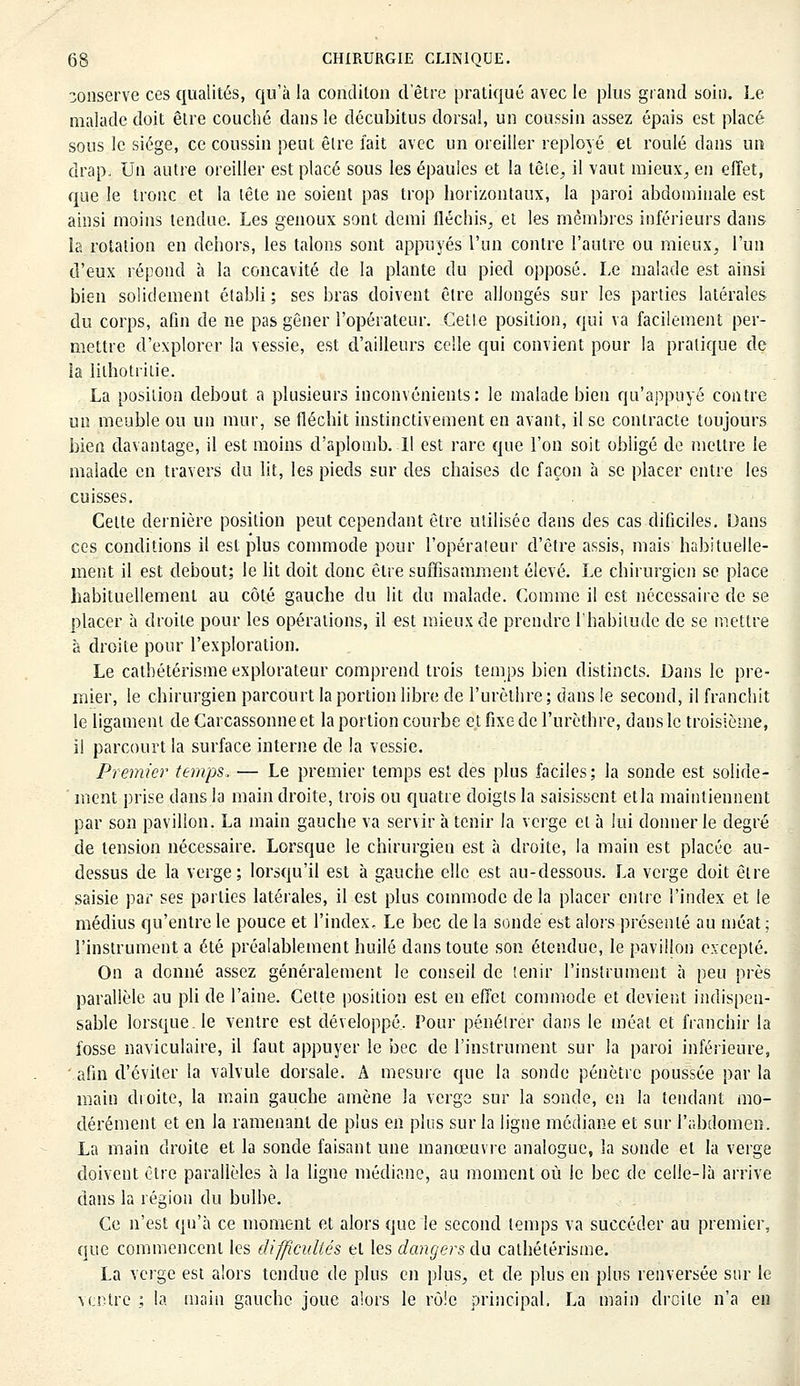 conserve ces qualités, qu'à la concliton d'être pratiqué avec le plus grand soin. Le malade doit être couché dans le décubitus dorsal, un coussin assez épais est placé sous le siège, ce coussin peut êlre fait avec un oreiller reployé et roulé dans un drap. Un autre oreiller est placé sous les épaules et la tête, il vaut mieux, en effet, que le tronc et la lête ne soient pas trop horizontaux, la paroi abdominale est ainsi moins tendue. Les genoux sont demi fléchis, et les membres inférieurs dans la rotation en dehors, les talons sont appuyés l'un contre l'autre ou mieux, l'un d'eux répond à la concavité de la plante du pied opposé. Le malade est ainsi bien solidement établi ; ses bras doivent être allongés sur les parties latérales du corps, afin de ne pas gêner l'opérateur. Cette position, qui va facilement per- mettre d'explorer la vessie, est d'ailleurs celle qui convient pour la pratique de la lilhotrilie. La position debout a plusieurs inconvénients: le malade bien qu'appuyé contre un meuble ou un mur, se fléchit instinctivement en avant, il se contracte toujours bien davantage, il est moins d'aplomb. Il est rare que l'on soit obligé de mettre le malade en travers du lit, les pieds sur des chaises de façon à se placer entre les cuisses. Celte dernière position peut cependant être utilisée dans des cas dificiles. Dans ces conditions il est plus commode pour l'opérateur d'être assis, mais habituelle- ment il est debout; le lit doit donc être suffisamment élevé. Le chirurgien se place habituellement au côté gauche du lit du malade. Comme il est nécessaire de se placer à droite pour les opérations, il est mieux de prendre l'habitude de se mettre à droite pour l'exploration. Le catbétérisme explorateur comprend trois temps bien distincts. Dans le pre- mier, le chirurgien parcourt la portion libre de l'urèthre; dans le second, il franchit le ligament deCarcassonneet la portion courbe et fixe de l'urèthre, dans le troisième, il parcourt la surface interne de la vessie. Premier temps, — Le premier temps est des plus faciles; la sonde est solide- ' ment prise dans la main droite, trois ou quatre doigts la saisissent etla maintiennent par son pavillon. La main gauche va servir à tenir la verge cl à lui donner le degré de tension nécessaire. Lorsque le chirurgien est à droite, la main est placée au- dessus de la verge; lorsqu'il est à gauche elle est au-dessous. La verge doit être saisie par ses parties latérales, il est plus commode de la placer entre l'index et le médius qu'entre le pouce et l'index. Le bec de la sonde est alors présenté au méat ; l'instrument a été préalablement huilé dans toute son étendue, le pavillon excepté. On a donné assez généralement le conseil de tenir l'instrument à peu près parallèle au pli de l'aine. Cette position est en effet commode et devient indispen- sable lorsque, le ventre est développé. Pour pénétrer dans le méat et franchir la fosse naviculaire, il faut appuyer le bec de l'instrument sur la paroi inférieure, afin d'éviter la valvule dorsale. A mesure que la sonde pénètre poussée par la main droite, la main gauche amène la verge sur la sonde, en la tendant mo- dérément et en la ramenant de plus en plus sur la ligne médiane et sur l'abdomen. La main droite et la sonde faisant une manœuvre analogue, la sonde el la verge doivent être parallèles à la ligne médiane, au moment où le bec de celle-là arrive dans la région du bulbe. Ce n'est qu'à ce moment et alors que le second temps va succéder au premier, que commencent les difficultés el les dangers du catbétérisme. La verge est alors tendue de plus en plus, et de plus en plus renversée sur le ventre ; la main gauche joue alors le rôle principal, La main droite n'a en