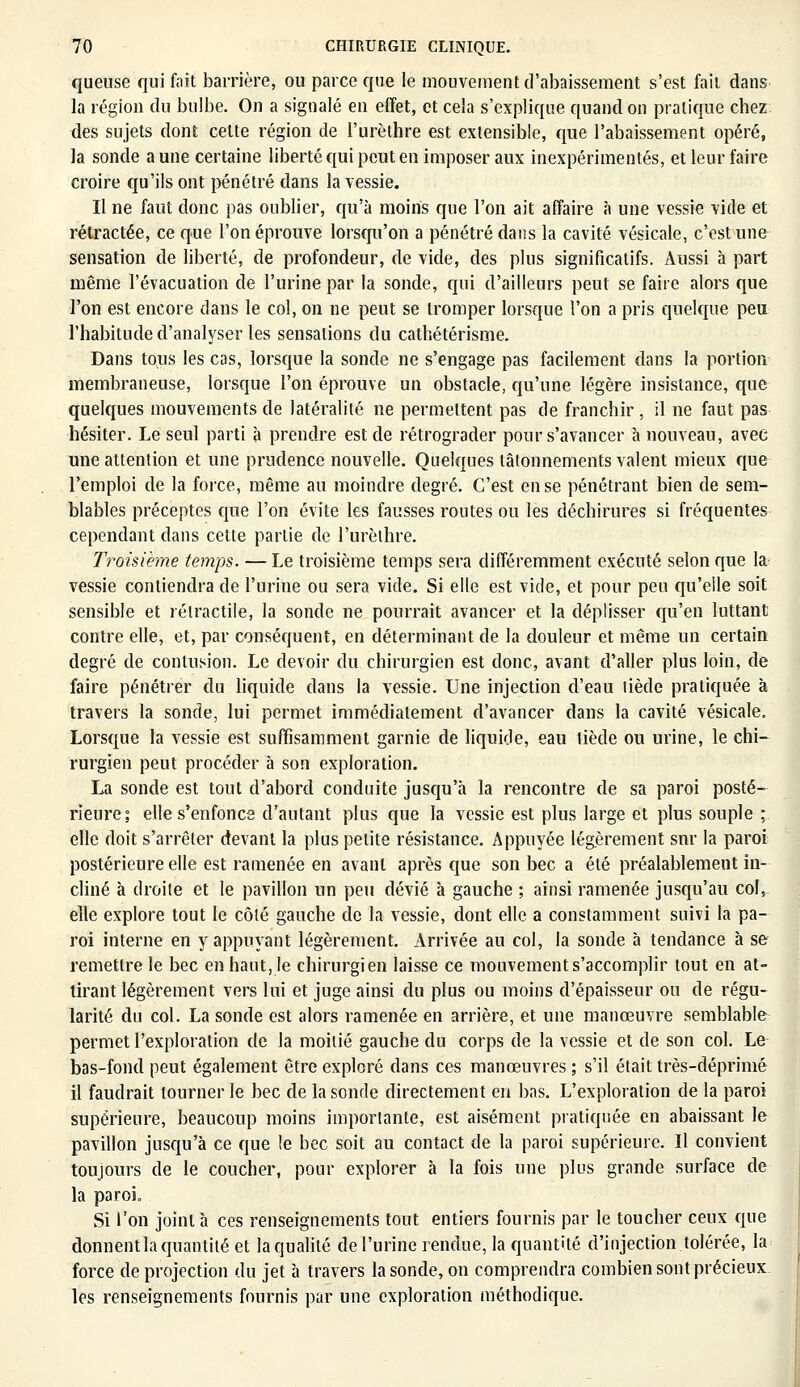 queuse qui fait barrière, ou parce que le mouvement d'abaissement s'est fait dans la région du bulbe. On a signalé en effet, et cela s'explique quand on pratique chez des sujets dont celte région de l'urèthre est extensible, que l'abaissement opéré, la sonde a une certaine liberté qui peut en imposer aux inexpérimentés, et leur faire croire qu'ils ont pénétré dans la vessie. Il ne faut donc pas oublier, qu'à moins que l'on ait affaire à une vessie vide et rétractée, ce que l'on éprouve lorsqu'on a pénétré dans la cavité vésicale, c'est une sensation de liberté, de profondeur, de vide, des plus significatifs. Aussi à part même l'évacuation de l'urine par la sonde, qui d'ailleurs peut se faire alors que l'on est encore dans le col, on ne peut se tromper lorsque l'on a pris quelque peu l'habitude d'analyser les sensations du cathétérisme. Dans tous les cas, lorsque la sonde ne s'engage pas facilement dans la portion membraneuse, lorsque l'on éprouve un obstacle, qu'une légère insistance, que quelques mouvements de latéralité ne permettent pas de franchir , il ne faut pas hésiter. Le seul parti à prendre est de rétrograder pour s'avancer à nouveau, avec une attention et une prudence nouvelle. Quelques tâtonnements valent mieux que l'emploi de la force, même au moindre degré. C'est en se pénétrant bien de sem- blables préceptes que l'on évite les fausses routes ou les déchirures si fréquentes cependant dans cette partie de l'urèthre. Troisième temps. — Le troisième temps sera différemment exécuté selon que la vessie contiendra de l'urine ou sera vide. Si elle est vide, et pour peu qu'elle soit sensible et rélractile, la sonde ne pourrait avancer et la déplisser qu'en luttant contre elle, et, par conséquent, en déterminant de la douleur et même un certain degré de contusion. Le devoir du chirurgien est donc, avant d'aller plus loin, de faire pénétrer du liquide dans la vessie. Une injection d'eau tiède pratiquée à travers la sonde, lui permet immédiatement d'avancer dans la cavité vésicale. Lorsque la vessie est suffisamment garnie de liquide, eau tiède ou urine, le chi- rurgien peut procéder à son exploration. La sonde est tout d'abord conduite jusqu'à la rencontre de sa paroi posté- rieure; elle s'enfonce d'autant plus que la vessie est plus large et plus souple ; elle doit s'arrêter devant la plus petite résistance. Appuyée légèrement snr la paroi postérieure elle est ramenée en avant après que son bec a été préalablement in- cliné à droite et le pavillon un peu dévié à gauche ; ainsi ramenée jusqu'au col, elle explore tout le côté gauche de la vessie, dont elle a constamment suivi la pa- roi interne en y appuyant légèrement. Arrivée au col, la sonde à tendance à se remettre le bec en haut, le chirurgien laisse ce mouvement s'accomplir tout en at- tirant légèrement vers lui et juge ainsi du plus ou moins d'épaisseur ou de régu- larité du col. La sonde est alors ramenée en arrière, et une manœuvre semblable permet l'exploration de la moitié gauche du corps de la vessie et de son col. Le bas-fond peut également être exploré dans ces manœuvres ; s'il était très-déprimé il faudrait tourner le bec de la sonde directement en bas. L'exploration de la paroi supérieure, beaucoup moins importante, est aisément pratiquée en abaissant le pavillon jusqu'à ce que le bec soit au contact de la paroi supérieure. Il convient toujours de le coucher, pour explorer à la fois une plus grande surface de la paroi. Si l'on joint à ces renseignements tout entiers fournis par le toucher ceux que donnentla quantité et la qualité de l'urine rendue, la quantité d'injection tolérée, la force de projection du jet à travers la sonde, on comprendra combien sont précieux les renseignements fournis par une exploration méthodique.