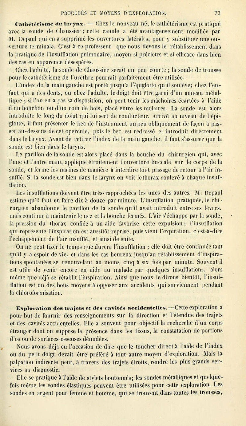 Cathctérisme dus larynx. — Chez le nouveau-né, le catliétérisme est pratiqué avec la sonde de Chaussier ; cette canule a été avantageusement modifiée par M. Depaul qui en a supprimé les ouvertures latérales, pour y substituer une ou- verture terminale. C'est à ce professeur que nous devons le rétablissement d-ms la pratique de l'insufflation pulmonaire, moyen si précieux et si efficace dans bien des cas en apparence désespérés. Chez l'adulte, la sonde de Chaussier serait un peu courte ; la sonde de trousse pour le catliétérisme de Purèthre pourrait parfaitement être utilisée. L'index de la main gauche est porté jusqu'à l'épiglolte qu'il soulève; chez l'en- fant qui a des dents, ou chez l'adulte, le doigt doit être garni d'un anneau métal- lique ; si l'on en a pas sa disposition, on peut tenir les mâchoires écartées à l'aide d'un bouchon ou d'un coin de bois, placé entre les molaires. La sonde est alors introduite le long du doigt qui lui sert de conducteur. Arrivé au niveau de l'épi- glotte, il faut présenter le bec de l'instrument un peu obliquement de façon à pas- ser au-dessous de cet opercule, puis le bec est redressé et introduit directement dans le larynx. Avant de retirer l'index de la main gauche, il faut s'assurer que la sonde est bien dans le larynx. Le pavillon de la sonde est alors placé dans la bouche du chirurgien qui, avec l'une et l'autre main, applique étroitement l'ouverture buccale sur le corps de la sonde, et ferme les narines de manière à interdire tout passage de retour à l'air in- sufflé. Si la sonde est bien dans le larynx on voit le thorax soulevé à chaque insuf- flation. Les insufflations doivent être très-rapprochées les unes des autres. M. Depaul estime qu'il faut en faire dix à douze par minute. L'insufflation pratiquée, le chi - rurgien abandonne le pavillon de la sonde qu'il avait introduit entre ses lèvres, mais continue à maintenir le nez et la bouche fermés. L'air s'échappe par la sonde, la pression du thorax confiée à un aide favorise cette expulsion ; l'insufflation qui représente l'inspiration est aussitôt reprise, puis vient l'expiration, c'est-à-dire l'échappement de l'air insufflé, et ainsi de suite. On ne peut fixer le temps que durera l'insufflation ; elle doit être continuée tant qu'il y a espoir de vie,, et dans les cas heureux jusqu'au rétablissement d'inspira- tions spontanées se renouvelant au moins cinq à six fois par minute. Souvent il est utile de venir encore en aide au malade par quelques insufflations, alors même que déjà se rétablit l'inspiration. Ainsi que nous le dirons bientôt, l'insuf- flation est un des bons moyens à opposer aux accidents qui surviennent pendant la chloroformisation. Exploration des trajets et des cavités accidentelles.—Cette exploration a pour but de fournir des renseignements sur la direction et l'étendue des trajets et des cavités accidentelles. Elle a souvent pour objectif la recherche d'un corps étranger dont on suppose la présence dans les tissus, la constatation de portions d'os ou de surfaces osseuses dénudées. Nous avons déjà eu l'occasion de dire que le toucher direct à l'aide de l'index ou du petit doigt devait être préféré à tout autre moyen d'exploration. Mais la palpation indirecte peut, à travers des trajets étroits, rendre les plus grands ser- vices au diagnostic. Elle se pratique à l'aide de stylets boutonnés; les sondes métalliques et quelque- fois même les sondes élastiques peuvent être utilisées pour cette exploration. Les sondes en argent pour femme et homme, qui se trouvent dans toutes les trousses.