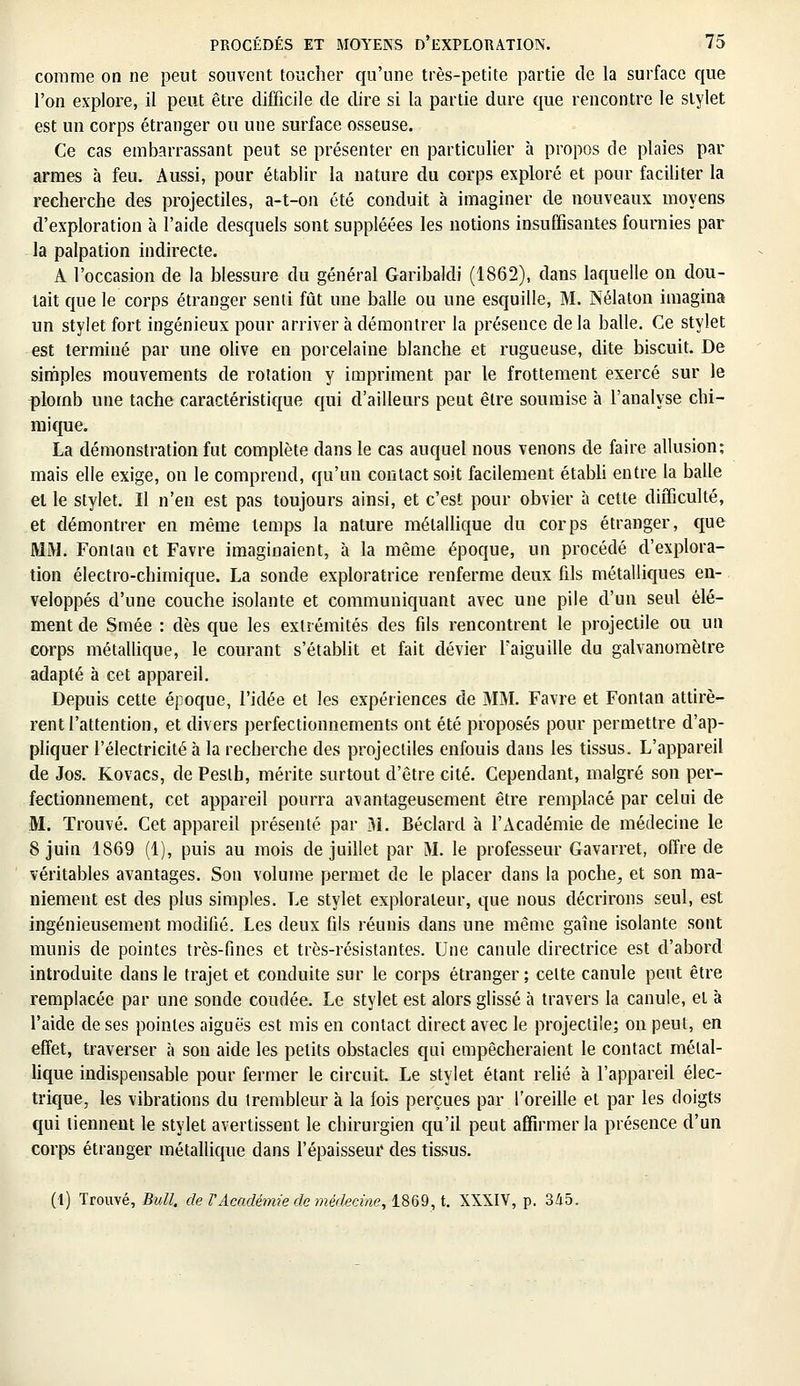 comme on ne peut souvent toucher qu'une très-petite partie de la surface que l'on explore, il peut être difficile de dire si la partie dure que rencontre le stylet est un corps étranger ou une surface osseuse. Ce cas embarrassant peut se présenter en particulier à propos de plaies par armes à feu. Aussi, pour établir la nature du corps exploré et pour faciliter la recherche des projectiles, a-t-on été conduit à imaginer de nouveaux moyens d'exploration à l'aide desquels sont suppléées les notions insuffisantes fournies par la palpation indirecte. A l'occasion de la blessure du général Garibaldi (1862), dans laquelle on dou- tait que le corps étranger senti fût une balle ou une esquille, M. Nélaton imagina un stylet fort ingénieux pour arriver h démontrer la présence de la balle. Ce stylet est terminé par une olive en porcelaine blanche et rugueuse, dite biscuit. De simples mouvements de rotation y impriment par le frottement exercé sur le plomb une tache caractéristique qui d'ailleurs peut être soumise à l'analyse chi- mique. La démonstration fut complète dans le cas auquel nous venons de faire allusion; mais elle exige, on le comprend, qu'un contact soit facilement établi entre la balle el le stylet. Il n'en est pas toujours ainsi, et c'est pour obvier à cette difficulté, et démontrer en même temps la nature métallique du corps étranger, que MM. Fonlan et Favre imaginaient, à la même époque, un procédé d'explora- tion électro-chimique. La sonde exploratrice renferme deux fils métalliques en- veloppés d'une couche isolante et communiquant avec une pile d'un seul élé- ment de Smée : dès que les extrémités des fils rencontrent le projectile ou un corps métallique, le courant s'établit et fait dévier l'aiguille du galvanomètre adapté à cet appareil. Depuis cette époque, l'idée et les expériences de MM. Favre et Fontan attirè- rent l'attention, et divers perfectionnements ont été proposés pour permettre d'ap- pliquer l'électricité à la recherche des projectiles enfouis dans les tissus. L'appareil de Jos. Kovacs, dePeslh, mérite surtout d'être cité. Cependant, malgré son per- fectionnement, cet appareil pourra avantageusement être remplacé par celui de M. Trouvé. Cet appareil présenté par M. Béclard à l'Académie de médecine le 8 juin 1869 (1), puis au mois de juillet par M. le professeur Gavarret, offre de véritables avantages. Son volume permet de le placer dans la poche., et son ma- niement est des plus simples. Le stylet explorateur, que nous décrirons seul, est ingénieusement modifié. Les deux fils réunis dans une même gaine isolante sont munis de pointes très-fines et très-résistantes. Une canule directrice est d'abord introduite dans le trajet et conduite sur le corps étranger ; celte canule peut être remplacée par une sonde coudée. Le stylet est alors glissé à travers la canule, et à l'aide de ses pointes aiguës est mis en contact direct avec le projectile; on peut, en effet, traverser à son aide les petits obstacles qui empêcheraient le contact métal- lique indispensable pour fermer le circuit. Le stylet étant relié à l'appareil élec- trique, les vibrations du trembleur à la fois perçues par l'oreille el par les doigts qui tiennent le stylet avertissent le chirurgien qu'il peut affirmer la présence d'un corps étranger métallique dans l'épaisseur des tissus. (1) Trouvé, Bull, de VAcadémie de médecine, 1869, t. XXXIV, p. 345.