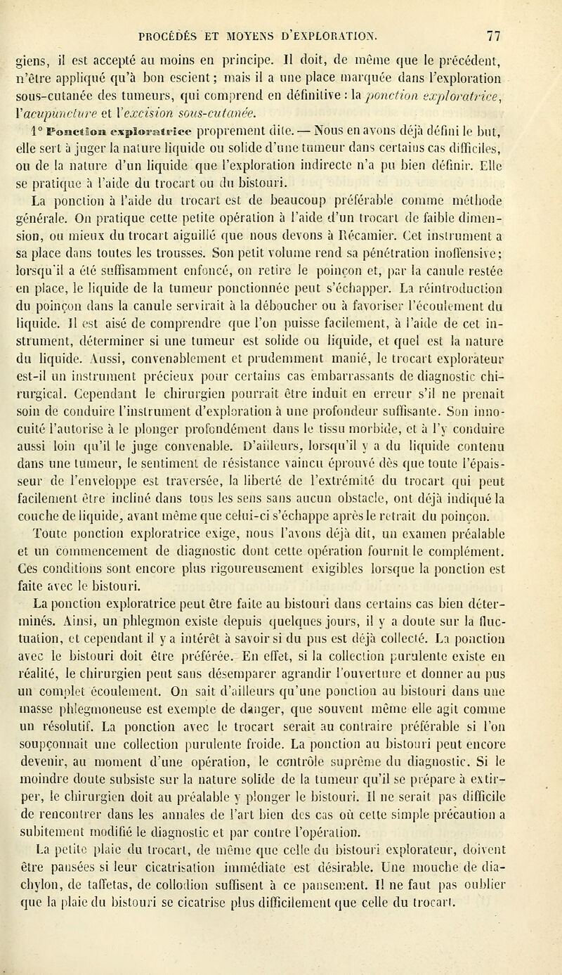 giens, il est accepté au moins en principe. Il doit, de même que le précédent, n'être appliqué qu'à bon escient ; mais il a une place marquée clans l'exploration sous-cutanée des tumeurs, qui comprend en définitive : h ponction exploratrice, Y acupuncture et Y excision sous-cutanée. 1° Fonction exploratrice proprement dite. — Nous en avons déjà défini le but, elle sert à juger la nature liquide ou solide d'une tumeur dans certains cas difficiles, ou de la nature d'un liquide que l'exploration indirecte n'a pu bien définir. Elle se pratique à l'aide du trocart ou du bistouri. La ponction à l'aide du trocart est de beaucoup préférable comme méthode générale. On pratique cette petite opération à l'aide d'un trocart de faible dimen- sion, ou mieux du trocart aiguillé que nous devons à Récamier. Cet instrument a sa place dans toutes les trousses. Son petit volume rend sa pénétration inoffensive; lorsqu'il a été suffisamment enfoncé, on retire le poinçon et, par la canule restée en place, le liquide de la tumeur ponctionnée peut s'échapper. La réintroduction du poinçon dans la canule servirait à la déboucher ou à favoriser l'écoulement du liquide. Il est aisé de comprendre que l'on puisse facilement, à l'aide de cet in- strument, déterminer si une tumeur est solide ou liquide, et quel est la nature du liquide. Aussi, convenablement et prudemment manié, le trocart explorateur est-il un instrument précieux pour certains cas embarrassants de diagnostic chi- rurgical. Cependant le chirurgien pourrait être induit en erreur s'il ne prenait soin de conduire l'instrument d'exploration à une profondeur suffisante. Son inno- cuité l'autorise à le plonger profondément dans le tissu morbide, et à l'y conduire aussi loin qu'il le juge convenable. D'ailleurs, lorsqu'il y a du liquide contenu dans une tumeur, le sentiment de résistance vaincu éprouvé dès que toute l'épais- seur de l'enveloppe est traversée, la liberté de l'extrémité du trocart qui peut facilement être incliné dans tous les sens sans aucun obstacle, ont déjà indiqué la couche de liquide, avant même que celui-ci s'échappe après le retrait du poinçon. Toute ponction exploratrice exige, nous l'avons déjà dit, un examen préalable et un commencement de diagnostic dont cette opération fournit le complément. Ces conditions sont encore plus rigoureusement exigibles lorsque la ponction est faite avec le bistouri. La ponction exploratrice peut être faite au bistouri dans certains cas bien déter- minés. Ainsi, un phlegmon existe depuis quelques jours, il y a doute sur la fluc- tuation, et cependant il y a intérêt à savoir si du pus est déjà collecté. La ponction avec le bistouri doit être préférée. En effet, si la collection purulente existe en réalité, le chirurgien peut sans désemparer agrandir l'ouverture et donner au pus un complet écoulement. On sait d'ailleurs qu'une ponction au bistouri dans une masse phlegmoneuse est exemple de danger, que souvent même elle agit comme un résolutif. La ponction avec le trocart serait au contraire préférable si l'on soupçonnait une collection purulente froide. La ponction au bistouri peut encore devenir, au moment d'une opération, le contrôle suprême du diagnostic. Si le moindre doute subsiste sur la nature solide de la tumeur qu'il se prépare à extir- per, le chirurgien doit au préalable y plonger le bistouri. Il ne serait pas difficile de rencontrer dans les annales de l'art bien des cas où celte simple précaution a subitement modifié le diagnostic et par contre l'opération. La petite plaie du trocart, de même que celle du bistouri explorateur, doivent être pansées si leur cicatrisation immédiate est désirable. Une mouche de dia- chylon, de taffetas, de collodion suffisent à ce pansement. Il ne faut pas oublier que la plaie du bistouri se cicatrise plus difficilement que celle du trocart.