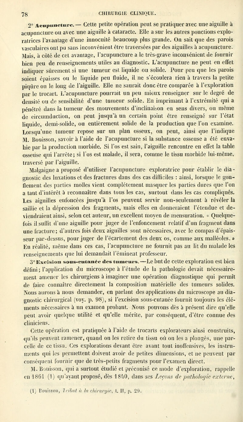 2° AeupHiictias'e. — Cette petite opération peut se pratiquer avec une aiguille à acupuncture ou avec une aiguille à cataracte. Elle a sur les autres ponctions explo- ratrices l'avantage d'une innocuité beaucoup plus grande. On sait que des parois vasculaires ont pu sans inconvénient être traversées par des aiguilles à acupuncture. Mais, à côté de cet avantage, l'acupuncture a le très-grave inconvénient de fournir bien peu de renseignements utiles au diagnostic. L'acupuncture ne peut en effet indiquer sûrement si une tumeur est liquide ou solide. Pour peu que les parois soient épaisses ou le liquide peu fluide, il ne s'écoulera rien à travers la petite piqûre ou le long de l'aiguille. Elle ne saurait donc être comparée à l'exploration par le trocart. L'acupuncture pourrait un peu mieux renseigner sur le degré de densité ou de sensibilité d'une tumeur solide. En imprimant à l'extrémité qui a pénétré dans la tumeur des mouvements d'inclinaison en sens divers, ou même de eircumduction, on peut jusqu'à un certain point être renseigné sur l'état liquide, demi-solide, ou entièrement solide de la production que l'on examine. Lorsqu'une tumeur repose sur un plan osseux, on peut, ainsi que l'indique M. Bouisson, savoir à l'aide de l'acupuncture si la substance osseuse a été enva- hie par la production morbide. Si l'os est sain, l'aiguille rencontre en effet la table osseuse qui l'arrête; si l'os est malade, il sera, comme le tissu morbide lui-même, traversé par l'aiguille, Malgaigne a proposé d'utiliser l'acupuncture exploratrice pour établir le dia- gnostic des luxations et des fractures dans des cas difficiles : ainsi, lorsque le gon- flement des parties molles vient complètement masquer les parties dures que l'on a tant d'intérêt à reconnaître dans tous les cas, surtout dans les cas compliqués. Les aiguilles enfoncées jusqu'à l'os peuvent servir non-seulement à révéler la saillie et la dépression des fragments, mais elles en donneraient l'étendue et de- viendraient ainsi, selon cet auteur, un excellent moyen de mensuration. « Quelque- fois il suffit d'une aiguille pour juger de l'enfoncement relatif d'un fragment dans une fracture; d'autres fois deux aiguilles sont nécessaires, avec le compas d'épais- seur par-dessus, pour juger de l'écartement des deux os, comme aux malléoles. » En réalité, même dans ces cas, l'acupuncture ne fournit pas au lit du malade les renseignements que lui demandait l'éminent professeur. 3° ExcIssom sous-cutanée des tumeurs. —Le but de cette exploration est bien défini; l'application du microscope à l'étude de la pathologie devait nécessaire- ment amener les chirurgiens à imaginer une opération diagnostique qui permît de faire connaître directement la composition matérielle des tumeurs solides. Nous aurons à nous demander, en parlant des applications du microscope au dia- gnostic chirurgical (voy. p. 98), si l'excision sous-cutanée fournit toujours les élé- ments nécessaires à un examen probant. Nous pouvons dès à présent dire qu'elle peut avoir quelque utilité et qu'elle mérite, par conséquent, d'être connue des cliniciens. Cette opération est pratiquée à l'aide de trocarts explorateurs ainsi construits, qu'ils peuvent ramener, quand on les retire du tissu où on les a plongés, une par- celle de ce tissu. Ces explorations devant être avant tout inoffensives, les instru- ments qui les permettent doivent avoir de petites dimensions, et ne peuvent par conséquent fournir que de très-petits fragments pour l'examen direct. M. Bouisson, qui a surtout étudié et préconisé ce mode d'exploration, rappelle «n 1861 (1) qu'ayant proposé, dès 1840, dans ses Leçons de pathologie externe, (1) Bouisson, Tribut à la chirurgie, t. If, p. 29.