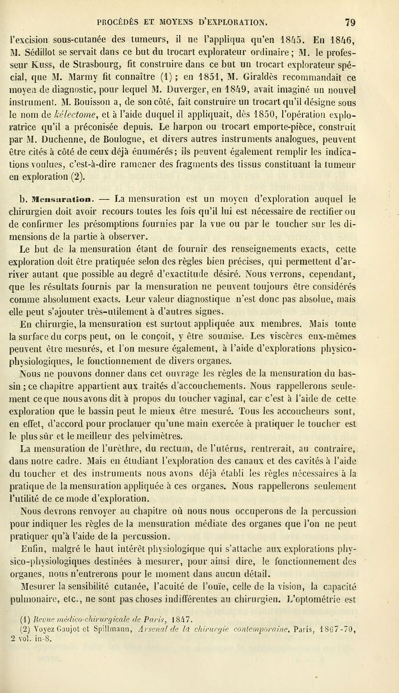 l'excision sous-cutanée des tumeurs, il ne l'appliqua qu'en 1845. En 1846, M. Sédillol se servait dans ce but du trocart explorateur ordinaire ; M. le profes- seur Kuss, de Strasbourg, fit construire dans ce but un trocart explorateur spé- cial, que M. Marmy fit connaître (1); en 1851, M. Giraldès recommandait ce moyen de diagnostic, pour lequel M. Duverger. en 1849, avait imaginé un nouvel instrument. M. Bouisson a, de son côté, fait construire un trocart qu'il désigne sous le nom de kélectome, et à l'aide duquel il appliquait, dès 1850, l'opération explo- ratrice qu'il a préconisée depuis. Le harpon ou trocart emporte-pièce, construit par M. Duchenne, de Boulogne, et divers autres instruments analogues, peuvent être cités à côté de ceux déjà énumérés; ils peuvent également remplir les indica- tions voulues, c'est-à-dire ramener des fragments des tissus constituant la tumeur en exploration (2). b. Mensuration. — La mensuration est un moyen d'exploration auquel le chirurgien doit avoir recours toutes les fois qu'il lui est nécessaire de rectifier ou de confirmer les présomptions fournies par la vue ou par le toucher sur les di- mensions de la partie à observer. Le but de la mensuration étant de fournir des renseignements exacts, celte exploration doit être pratiquée selon des règles bien précises, qui permettent d'ar- river autant que possible au degré d'exactitude désiré. Nous verrons, cependant, que les résultats fournis par la mensuration ne peuvent toujours être considérés comme absolument exacts. Leur valeur diagnostique n'est donc pas absolue, mais elle peut s'ajouter très-utilement à d'autres signes. En chirurgie, la mensuration est surtout appliquée aux membres. Mais toute la surface du corps peut, on le conçoit, y être soumise. Les viscères eux-mêmes peuvent être mesurés, et l'on mesure également, à l'aide d'explorations physico- physiologiques, le fonctionnement de divers organes. Nous ne pouvons donner dans cet ouvrage les règles de la mensuration du bas- sin ; ce chapitre appartient aux traités d'accouchements. Nous rappellerons seule- ment ce que nous avons dit à propos du loucher vaginal, car c'est à l'aide de cette exploration que le bassin peut le mieux être mesuré. Tous les accoucheurs sont, en effet, d'accord pour proclamer qu'une main exercée à pratiquer le toucher est le plus sûr et le meilleur des pelvimètres. La mensuration de l'urèthre, du rectum, de l'utérus, rentrerait, au contraire, dans noire cadre. Mais en étudiant l'exploration des canaux et des cavités à l'aide du toucher et des instruments nous avons déjà établi les règles nécessaires à la pratique de la mensuration appliquée à ces organes. Nous rappellerons seulement l'utilité de ce mode d'exploration. Nous devrons renvoyer au chapitre où nous nous occuperons de la percussion pour indiquer les règles de la mensuration médiate des organes que l'on ne peut pratiquer qu'à l'aide de la percussion. Enfin, malgré le haut intérêt physiologique qui s'attache aux explorations phy- sico-physiologiques destinées à mesurer, pour ainsi dire, le fonctionnement des organes, nous n'entrerons pour le moment dans aucun détail. Mesurer la sensibilité cutanée, l'acuité de l'ouïe, celle de la vision, la capacité pulmonaire, elc, ne sont pas choses indifférentes au chirurgien. L'optométrie est (1) Revue médico-chirurgicale de Paris, 1847. (2) Voyez Gaujot et Spillmann, Arsenal de la chirurgie contemporaine. Paris, 1867-70, 2 vol. in-8.