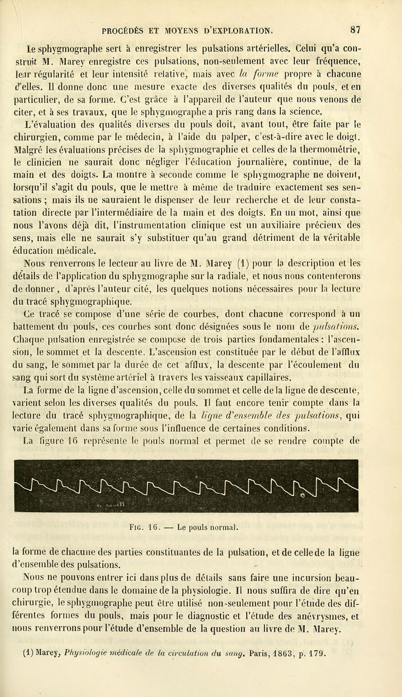 le sphygmographe sert à enregistrer les pulsations artérielles. Celui qu'a con- struit M. Marey enregistre ces pulsations, non-seulement avec leur fréquence, lear régularité et leur intensité relative, mais avec la forme propre à chacune d'elles. Il donne donc une mesure exacte des diverses qualités du pouls, et en particulier, de sa forme. C'est grâce à l'appareil de l'auteur que nous venons de citer, et à ses travaux, que le sphygmographe a pris rang dans la science. L'évaluation des qualités diverses du pouls doit, avant tout, être faite par le chirurgien, comme par le médecin, à l'aide du palper, c'est-à-dire avec le doigt. Malgré les évaluations précises de la sphygmographie et celles delà thennomélrie, le clinicien ne saurait donc négliger l'éducation journalière, continue, de la main et des doigts. La montre à seconde comme le sphygmographe ne doivent, lorsqu'il s'agit du pouls, que le mettre à même de traduire exactement ses sen- sations ; mais ils ne sauraient le dispenser de leur recherche et de leur consta- tation directe par l'intermédiaire de la main et des doigts. En un mot, ainsi que nous l'avons déjà dit, l'instrumentation clinique est un auxiliaire précieux des sens, mais elle ne saurait s'y substituer qu'au grand détriment de la véritable éducation médicale. Nous renverrons le lecteur au livre de M. Marey (1) pour la description et les détails de l'application du sphygmographe sur la radiale, et nous nous contenterons de donner , d'après l'auteur cité, les quelques notions nécessaires pour la lecture du tracé sphygmographique. Ce tracé se compose d'une série de courbes, dont chacune correspond à un battement du pouls, ces courbes sont donc désignées sous le nom de pulsations. Chaque pulsation enregistrée se compose de trois parties fondamentales: l'ascen- sion, le sommet et la descente. L'ascension est constituée par le début de l'afflux du sang, le sommet par la durée de cet afflux, la descente par l'écoulement du sang qui sort du système artériel à travers les vaisseaux capillaires. La forme de la ligne d'ascension, celle du sommet et celle de la ligne de descente, varient selon les diverses qualités du pouls. Il faut encore tenir compte dans la lecture du tracé sphygmographique, de la ligne d'ensemble des pulsations, qui varie également dans sa forme sous l'influence de certaines conditions. La figure 16 représente le pouls normal et permet de se rendre compte de Fig. 16. — Le pouls normal. la forme de chacune des parties constituantes de la pulsation, et de celle de la ligne d'ensemble des pulsations. Nous ne pouvons entrer ici dans plus de détails sans faire une incursion beau- coup trop étendue dans le domaine de la physiologie. Il nous suffira de dire qu'en chirurgie, le sphygmographe peut être utilisé non-seulement pour l'étude des dif- férentes formes du pouls, mais pour le diagnostic et l'étude des anévrysmes, et nous renverrons pour l'étude d'ensemble de la question au livre de M. Marey. (1) Marey, Physiologie médicale de la circulation du sang. Paris, 1863, p. 179.