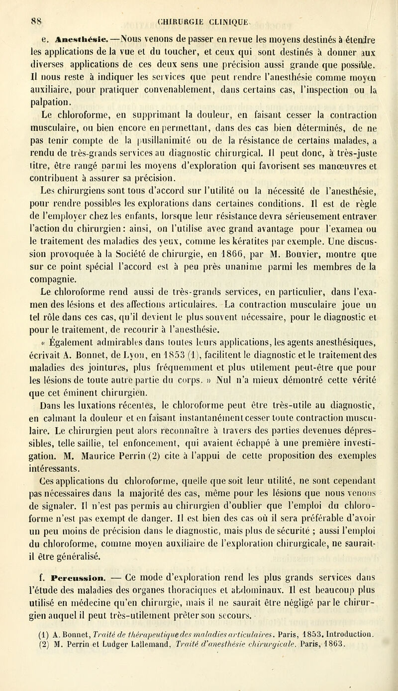 e. Anesthésie.—Nous venons de passer en revue les moyens destinés à étendre les applications de la vue et du toucher, et ceux qui sont destinés à donner aux diverses applications de ces deux sens une précision aussi grande que possible. Il nous reste à indiquer les services que peut rendre l'anesthésie comme moyen auxiliaire, pour pratiquer convenablement, dans certains cas, l'inspection ou la palpa tion. Le chloroforme, en supprimant la douleur, en faisant cesser la contraction musculaire, ou bien encore en permettant, dans des cas bien déterminés, de ne pas tenir compte de la pusillanimité ou de la résistance de certains malades, a rendu de très-grands services au diagnostic chirurgical. Il peut donc, à très-juste titre, être rangé parmi les moyens d'exploration qui favorisent ses manœuvres et contribuent à assurer sa précision. Les chirurgiens sont tous d'accord sur l'utilité ou la nécessité de l'anesthésie, pour rendre possibles les explorations dans certaines conditions. Il est de règle de l'employer chez les enfants, lorsque leur résistance devra sérieusement entraver l'action du chirurgien: ainsi, on l'utilise avec grand avantage pour l'examen ou le traitement des maladies des yeux, comme les kératites par exemple. Une discus- sion provoquée à la Société de chirurgie, en 1866, par M. Bouvier, montre que sur ce point spécial l'accord est à peu près unanime parmi les membres de la compagnie. Le chloroforme rend aussi de très-grands services, en particulier, dans l'exa- men des lésions et des affections articulaires. La contraction musculaire joue un tel rôle dans ces cas, qu'il devient le plus souvent nécessaire, pour le diagnostic et pour le traitement, de recourir à l'anesthésie. « Également admirables dans toutes leurs applications, les agents anesthésiques, écrivait A. Bonnet, de Lyon, en 1853 (1), facilitent le diagnostic et le traitementdes maladies des jointures, plus fréquemment et plus utilement peut-être que poul- ies lésions de toute autre partie du corps. » Nul n'a mieux démontré cette vérité que cet éminent chirurgien. Dans les luxations récentes, le chloroforme peut être très-utile au diagnostic, en calmant la douleur et en faisant instantanément cesser toute contraction muscu- laire. Le chirurgien peut alors reconnaître à travers des parties devenues dépres- sibles, telle saillie, tel enfoncement, qui avaient échappé à une première investi- gation. M. Maurice Perrin (2) cite à l'appui de cette proposition des exemples intéressants. Ces applications du chloroforme, quelle que soit leur utilité, ne sont cependant pas nécessaires dans la majorité des cas, même pour les lésions que nous venons de signaler. Il n'est pas permis au chirurgien d'oublier que l'emploi du chloro- forme n'est pas exempt de danger. Il est bien des cas où il sera préférable d'avoir un peu moins de précision dans le diagnostic, mais plus de sécurité ; aussi l'emploi du chloroforme, comme moyen auxiliaire de l'exploration chirurgicale, ne saurait- il être généralisé. f. Percussion. — Ce mode d'exploration rend les plus grands services dans l'étude des maladies des organes thoraciques et abdominaux. Il est beaucoup plus utilisé en médecine qu'en chirurgie, mais il ne saurait être négligé parle chirur- gien auquel il peut très-utilement prêter son secours. (1) A. Bonnet, Traité de thérapeutique des maladies articulaires. Paris, 1853. Introduction. (2) M. Perrin et Ludger Lailemand, Traité d'anesthésie chirurgicale. Paris, 1863.