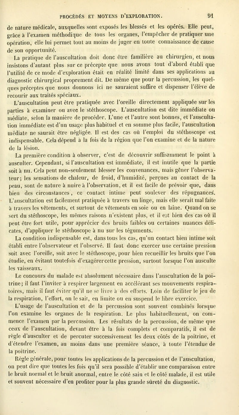de nature médicale, auxquelles sont exposés les blessés et les opérés. Elle peut, grâce à l'examen méthodique de tous les organes, l'empêcher de pratiquer une opération, elle lui permet tout au moins de juger en toute connaissance de cause de son opportunité. La pratique de l'auscultation doit donc être familière au chirurgien, et nous insistons d'autant plus sur ce précepte que nous avons tout d'abord établi que l'utilité de ce mode d'exploration était en réalité limité dans ses applications au diagnostic chirurgical proprement dit. De même que pour la percussion, les quel- ques préceptes que nous donnons ici ne sauraient suffire et dispenser l'élève de recourir aux traités spéciaux. L'auscultation peut être pratiquée avec l'oreille directement appliquée sur les parties à examiner ou avec le stéthoscope. L'auscultation est dite immédiate ou médiate, selon la manière de procéder. L'une et l'autre sont bonnes, et l'ausculta- tion immédiate est d'un usage plus habituel et en somme plus facile, l'auscultation médiate ne saurait être négligée. Il est des cas où l'emploi du stéthoscope est indispensable. Cela dépend à la fois de la région que l'on examine et de la nature de la lésion. La première condition à observer, c'est de découvrir suffisamment le point à ausculter. Cependant, si l'auscultation est immédiate, il est inutile que la partie soit à nu. Cela peut non-seulement blesser les convenances, mais gêner l'observa- teur; les sensations de chaleur, de froid, d'humidité, perçues au contact de la peau, sont de nature à nuire à l'observation, et il est facile de prévoir que, dans bien des circonstances, ce contact intime peut soulever des répugnances. L'auscultation est facilement pratiquée à travers un linge, mais elle serait mal faite à travers les vêtements, et surtout de vêtements en soie ou en laine. Quand on se sert du stéthoscope, les mêmes raisons n'existent plus, et il est bien des cas où il peut être fort utile, pour apprécier des bruits faibles ou certaines nuances déli- cates, d'appliquer le stéthoscope à nu sur les téguments. La condition indispensable est, dans tous les cas, qu'un contact bien intime soit établi entre l'observateur et l'observé. Il faut donc exercer une certaine pression soit avec l'oreille, soit avec le stéthoscope, pour bien recueillir les bruits que l'on étudie, en évitant toutefois d'exagérercette pression, surtout lorsque l'on ausculte les vaisseaux. Le concours du malade est absolument nécessaire dans l'auscultation de la poi- trine; il faut l'inviter à respirer largement en accélérant ses mouvements respira- toires, mais il faut éviter qu'il ne se livre à des eflbrls. Loin de faciliter le jeu de la respiration, l'effort, on le sait, en limite ou en suspend le libre exercice. L'usage de l'auscultation et de la percussion sont souvent combinés lorsque l'on examine les organes de la respiration. Le plus habituellement, on com- mence l'examen par la percussion. Les résultats de la percussion, de même que ceux de l'auscultation, devant être à la fois complets et comparatifs, il est de règle d'ausculter et de percuter successivement les deux côtés de la poitrine, et d'étendre l'examen, au moins dans une première séance, à toute l'étendue de la poitrine. Règle générale, pour toutes les applications de la percussion et de l'auscultation, on peut dire que toutes les fois qu'il sera possible d'établir une comparaison entre le bruit normal et le bruit anormal, entre le côté sain et le côté malade, il est utile et souvent nécessaire d'en profiter pour la plus grande sûreté du diagnostic.