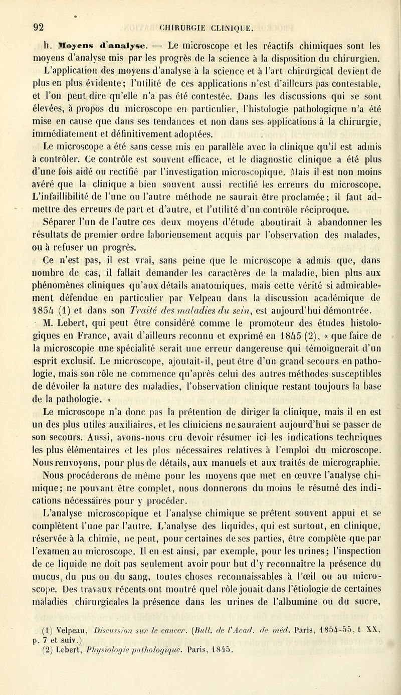 h. Moyens d'analyse. — Le microscope et les réactifs chimiques sont les moyens d'analyse mis par les progrès de la science à la disposition du chirurgien. L'application des moyens d'analyse à la science et à l'art chirurgical devient de plus en plus évidente; l'utilité de ces applications n'est d'ailleurs pas contestable, et l'on peut dire qu'elle n'a pas été contestée. Dans les discussions qui se sont élevées, à propos du microscope en particulier, l'histologie pathologique n'a été mise en cause que dans ses tendances et non dans ses applications à la chirurgie, immédiatement et définitivement adoptées. Le microscope a été sans cesse mis en parallèle avec la clinique qu'il est admis à contrôler. Ce contrôle est souvent efficace, et le diagnostic clinique a été plus d'une fois aidé ou rectifié par l'investigation microscopique. Mais il est non moins avéré que la clinique a bien souvent aussi rectifié les erreurs du microscope. L'infaillibilité de l'une ou l'autre méthode ne saurait être proclamée; il faut ad- mettre des erreurs de part et d'autre, et l'utilité d'un contrôle réciproque. Séparer l'un de l'autre ces deux moyens d'étude aboutirait à abandonner les résultats de premier ordre laborieusement acquis par l'observation des malades, ou à refuser un progrès. Ce n'est pas, il est vrai, sans peine que le microscope a admis que, dans nombre de cas, il fallait demander les caractères de la maladie, bien plus aux phénomènes cliniques qu'aux détails anatotniques, mais cette vérité si admirable- ment défendue en particulier par Velpeau dans la discussion académique de l85/i (1) et dans son Traité des maladies du sein, est aujourd'hui démontrée. M. Lebert, qui peut être considéré comme le promoteur des études histolo- giques en France, avait d'ailleurs reconnu et exprimé en 18^5 (2), « que faire de la microscopie une spécialité serait une erreur dangereuse qui témoignerait d'un esprit exclusif. Le microscope, ajoutait-il, peut être d'un grand secours en patho- logie, mais son rôle ne commence qu'après celui des autres méthodes susceptibles de dévoiler la nature des maladies, l'observation clinique restant toujours la base de la pathologie. •> Le microscope n'a donc pas la prétention de diriger la clinique, mais il en est un des plus utiles auxiliaires, et les cliniciens ne sauraient aujourd'hui se passer de son secours. Aussi, avons-nous cru devoir résumer ici les indications techniques les plus élémentaires et les plus nécessaires relatives à l'emploi du microscope. Nous renvoyons, pour plus de détails, aux manuels et aux traités de micrographie. Nous procéderons de même pour les moyens que met en œuvre l'analyse chi- mique; ne pouvant être complet, nous donnerons du moins le résumé des indi- cations nécessaires pour y procéder. L'analyse microscopique et l'analyse chimique se prêtent souvent appui et se complètent l'une par l'autre. L'analyse des liquides, qui est surtout, en clinique, réservée à la chimie, ne peut, pour certaines de ses parties, être complète que par l'examen au microscope. Il en est ainsi, par exemple, pour les urines; l'inspection de ce liquide ne doit pas seulement avoir pour but d'y reconnaître la présence du mucus, du pus ou du sang, toutes choses reconnaissables à l'œil ou au micro- scope. Des Iravaux récents ont montré quel rôle jouait dans l'étiologie de certaines maladies chirurgicales la présence dans les urines de l'albumine ou du sucre, (1) Velpeau, Discussion sur le cancer. {Bull, de VAcàd. de méd. Paris, 1854-55, t XX, p. 7 et suiv.) (2) Lebert, Physiologie pathologique. Paris. 1845.
