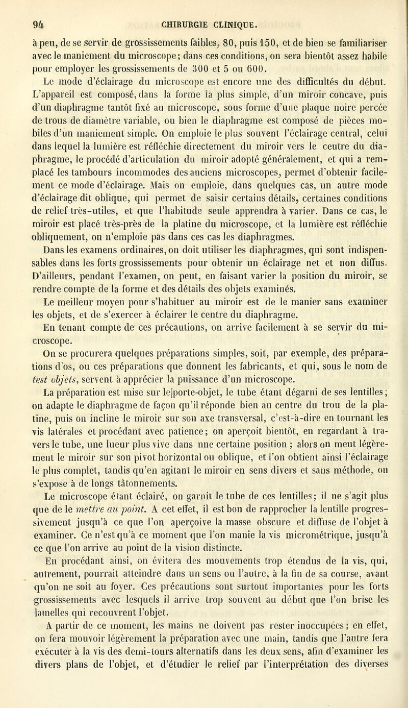 à peu, de se servir de grossissements faibles., 80, puis 150, et de bien se familiariser avec le maniement du microscope; dans ces conditions, on sera bientôt assez habile pour employer les grossissements de 300 et 5 ou 600. Le mode d'éclairage du microscope est encore une des difficultés du début. L'appareil est composé, dans la forme la plus simple, d'un miroir concave, puis d'un diaphragme tantôt fixé au microscope, sous forme d'une plaque noire percée de trous de diamètre variable, ou bien le diaphragme est composé de pièces mo- biles d'un maniement simple. On emploie le plus souvent l'éclairage central, celui dans lequel la lumière est réfléchie directement du miroir vers le ceutre du dia- phragme, le procédé d'articulation du miroir adopté généralement, et qui a rem- placé les tambours incommodes des anciens microscopes, permet d'obtenir facile- ment ce mode d'éclairage. Mais on emploie, dans quelques cas, un autre mode d'éclairage dit oblique, qui permet de saisir certains détails, certaines conditions de relief très-utiles, et que l'habitude seule apprendra à varier. Dans ce cas, le miroir est placé très-près de la platine du microscope, et la lumière est réfléchie obliquement, on n'emploie pas dans ces cas les diaphragmes. Dans les examens ordinaires, on doit utiliser les diaphragmes, qui sont indispen- sables dans les forts grossissements pour obtenir un éclairage net et non diffus. D'ailleurs, pendant l'examen, on peut, en faisant varier la position du miroir, se rendre compte de la forme et des détails des objets examinés. Le meilleur moyen pour s'habituer au miroir est de le manier sans examiner les objets, et de s'exercer à éclairer le centre du diaphragme. En tenant compte de ces précautions, on arrive facilement à se servir du mi- croscope. On se procurera quelques préparations simples, soit, par exemple, des prépara- tions d'os, ou ces préparations que donnent les fabricants, et qui, sous le nom de test objets, servent à apprécier la puissance d'un microscope. La préparation est mise sur lefporte-objet, le tube étant dégarni de ses lentilles ; on adapte le diaphragme de façon qu'il réponde bien au centre du trou de la pla- tine, puis on incline le miroir sur son axe transversal, c'est-à-dire en tournant les vis latérales et procédant avec patience ; on aperçoit bientôt, en regardant à tra- vers le tube, une lueur plus vive dans nne certaine position ; alors on meut légère- ment le miroir sur son pivot horizontal ou oblique, et l'on obtient ainsi l'éclairage le plus complet, tandis qu'en agitant le miroir en sens divers et sans méthode, on s'expose à de longs tâtonnements. Le microscope étant éclairé, on garnit le tube de ces lentilles; il ne s'agit plus que de le mettre au point. À cet effet, il est bon de rapprocher la lentille progres- sivement jusqu'à ce que l'on aperçoive la masse obscure et diffuse de l'objet à examiner. Ce n'est qu'à ce moment que l'on manie la vis micrométrique, jusqu'à ce que l'on arrive au point de la vision distincte. En procédant ainsi, on évitera des mouvements trop étendus de la vis, qui, autrement, pourrait atteindre dans un sens ou l'autre, à la fin de sa course, avant qu'on ne soit au foyer. Ces précautions sont surtout importantes pour les forts grossissements avec lesquels il arrive trop souvent au début que Ton brise les lamelles qui recouvrent l'objet. A partir de ce moment, les mains ne doivent pas rester inoccupées ; en effet, on fera mouvoir légèrement la préparation avec une main, tandis que l'autre fera exécuter à la vis des demi-tours alternatifs dans les deux sens, afin d'examiner les divers plans de l'objet, et d'étudier le relief par l'interprétation des diverses