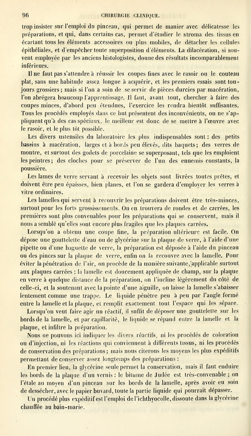 trop insister sur l'emploi du pinceau, qui permet de manier avec délicatesse les préparations, et qui, dans certains cas, permet d'étudier le stroma des tissus en écartant tous les éléments accessoires ou plus mobiles, de détacher les cellules épithéliales, et d'empêcher toute superposition d'éléments. La dilacération, si sou- vent employée par les anciens histologisles, donne des résultats incomparablement inférieurs. Une faut pas s'attendre à réussir les coupes fines avec le rasoir ou le couteau plat, sans une habitude assez longue à acquérir, et les premiers essais sont tou- jours grossiers ; mais si l'on a soin de se servir de pièces durcies par macération, l'on abrégera beaucoup l'apprentissage. Il faut, avant tout, chercher à faire des coupes minces, d'abord peu étendues, l'exercice les rendra bientôt suffisantes. Tous les procédés employés dans ce but présentent des inconvénients, ou ne s'ap- pliquent qu'à des cas spéciaux, le meilleur est donc de se mettre à l'œuvre avec Je rasoir, et le plus tôt possible. Les divers ustensiles du laboratoire les plus indispensables sont : des petits bassins à macération, larges et à bords peu élevés, dits baquets; des verres de montre, et surtout des godets de porcelaine se superposant, tels que les emploient les peintres; des cloches pour se préserver de l'un des ennemis constants, la poussière. Les lames de verre servant à recevoir les objets sont livrées toutes prêtes, et doivent être peu épaisses, bien planes, et l'on se gardera d'employer les verres à vitre ordinaires. Les lamelles qui servent à rerouvrir les préparations doivent être très-minces, surtout pour les forts grossissements. On en trouvera de rondes et de carrées, les premières sont plus convenables pour les préparations qui se conservent, mais il nous a semblé qu'elles sont encore plus fragiles que les plaques carrées. Lorsqu'on a obtenu une coupe fine, la préparation ultérieure est facile. On dépose une gouttelette d'eau ou de glycérine sur la plaque de verre, à l'aide d'une pipette ou d'une baguette de verre, la préparation est déposée à l'aide du pinceau ou des pinces sur la plaque de verre, enfin on la recouvre avec la lamelle. Pour éviter la pénétration de l'air, on procède de la manière suivante,[applicable surtout aux plaques carrées : la lamelle est doucement appliquée de champ, sur la plaque en verre à quelque distance de la préparation, on l'incline légèrement du côté de celle-ci, et la soutenant avec la pointe d'une aiguille, on laisse la lamelle s'abaisser lentement comme une trappe. Le liquide pénètre peu à peu par l'angle formé entre la lamelle et la plaque, et remplit exactement tout l'espace qui les sépare. Lorsqu'on veut faire agir un réactif, il suffit de déposer une gouttelette sur les bords de la lamelle, et par capillarité, le liquide se répand entre la lamelle et la plaque, et infiltre la préparation. Nous ne pouvons ici indiquer les divers réactifs, ni les procédés de coloration ou d'injection, ni les réactions qui conviennent à différents tissus, ni les procédés de conservation des préparations; mais nous citerons les moyens les plus expédilifs permettant de conserver assez longtemps des préparations : En premier lieu, la glycérine seule permet la conservation, mais il faut enduire les bords de la plaque d'un vernis : le bitume de Judée est très-convenable ; on l'étalé au moyen d'un pinceau sur les bords de la lamelle, après avoir eu soin de dessécher, avec le papier buvard, toute la partie liquide qui pourrait dépasser. Un procédé plus expéditif est l'emploi de l'ichthyocolle, dissoute dans la glycérine chauffée au bain-marie.