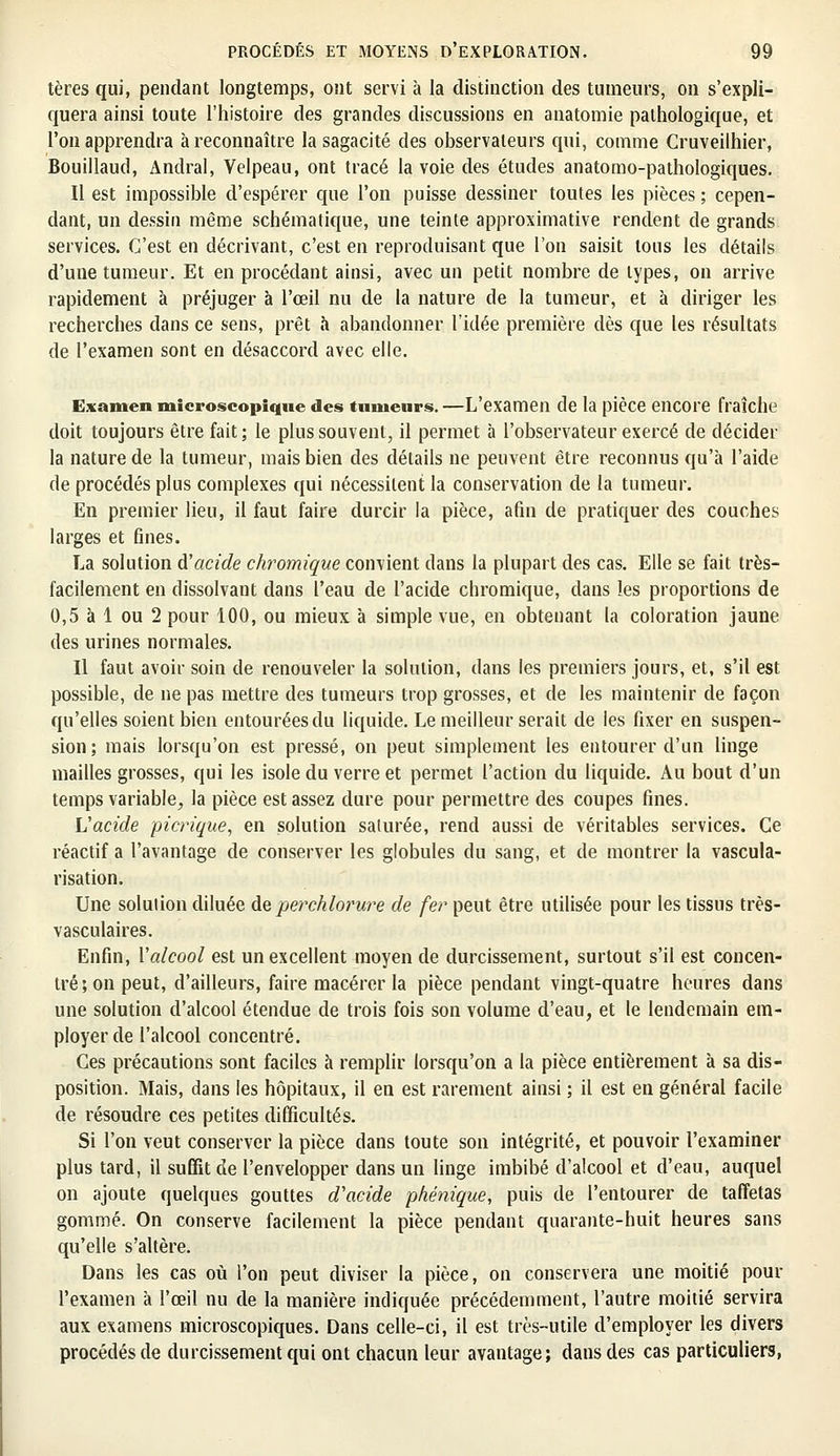 tères qui, pendant longtemps, ont servi à la distinction des tumeurs, on s'expli- quera ainsi toute l'histoire des grandes discussions en anatomie pathologique, et l'on apprendra à reconnaître la sagacité des observateurs qui, comme Cruveilhier, Bouillaud, Andral, Velpeau, ont tracé la voie des études anatomo-pathologiques. Il est impossible d'espérer que l'on puisse dessiner toutes les pièces ; cepen- dant, un dessin même schématique, une teinte approximative rendent de grands services. C'est en décrivant, c'est en reproduisant que l'on saisit tous les détails d'une tumeur. Et en procédant ainsi, avec un petit nombre de types, on arrive rapidement à préjuger à l'œil nu de la nature de la tumeur, et à diriger les recherches dans ce sens, prêt à abandonner l'idée première dès que les résultats de l'examen sont en désaccord avec elle. Examen microscopique des tumeurs. —L'examen de la pièce encore fraîche doit toujours être fait; le plus souvent;, il permet à l'observateur exercé de décider la nature de la tumeur, mais bien des détails ne peuvent être reconnus qu'à l'aide de procédés plus complexes qui nécessitent la conservation de la tumeur. En premier lieu, il faut faire durcir la pièce, afin de pratiquer des couches larges et fines. La solution d'acide chromique convient dans la plupart des cas. Elle se fait très- facilement en dissolvant dans l'eau de l'acide chromique, dans les proportions de 0,5 à 1 ou 2 pour 100, ou mieux à simple vue, en obtenant la coloration jaune des urines normales. Il faut avoir soin de renouveler la solution, dans les premiers jours, et, s'il est possible, de ne pas mettre des tumeurs trop grosses, et de les maintenir de façon qu'elles soient bien entourées du liquide. Le meilleur serait de les fixer en suspen- sion; mais lorsqu'on est pressé, on peut simplement les entourer d'un linge mailles grosses, qui les isole du verre et permet l'action du liquide. Au bout d'un temps variable, la pièce est assez dure pour permettre des coupes fines. L'acide picrique, en solution saturée, rend aussi de véritables services. Ce réactif a l'avantage de conserver les globules du sang, et de montrer la vascula- risation. Une solution diluée de perchlorure de fer peut être utilisée pour les tissus très- vasculaires. Enfin, Valcool est un excellent moyen de durcissement, surtout s'il est concen- tré; on peut, d'ailleurs, faire macérer la pièce pendant vingt-quatre heures dans une solution d'alcool étendue de trois fois son volume d'eau, et le lendemain em- ployer de l'alcool concentré. Ces précautions sont faciles à remplir lorsqu'on a la pièce entièrement à sa dis- position. Mais, dans les hôpitaux, il en est rarement ainsi ; il est en général facile de résoudre ces petites difficultés. Si l'on veut conserver la pièce dans toute son intégrité, et pouvoir l'examiner plus tard, il suffît de l'envelopper dans un linge imbibé d'alcool et d'eau, auquel on ajoute quelques gouttes d'acide phénique, puis de l'entourer de taffetas gommé. On conserve facilement la pièce pendant quarante-huit heures sans qu'elle s'altère. Dans les cas où l'on peut diviser la pièce, on conservera une moitié pour l'examen à l'œil nu de la manière indiquée précédemment, l'autre moitié servira aux examens microscopiques. Dans celle-ci, il est très-utile d'employer les divers procédés de durcissement qui ont chacun leur avantage; dans des cas particuliers,
