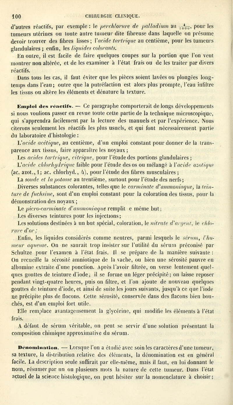 d'autres réactifs, par exemple : le perchlorure de palladium au 7^0» Pour 'es tumeurs utérines ou toute autre tumeur dite fibreuse dans laquelle on présume devoir trouver des fibres lisses ; Xacide tartrique au centième, pour les tumeurs glandulaires; enfin, les liquides colorants. En outre, il est facile de faire quelques coupes sur la portion que l'on veut montrer non altérée, et de les examiner à l'état frais ou de les traiter par divers réactifs. Dans tous les cas, il faut éviter que les pièces soient lavées ou plongées long- temps dans l'eau; outre que la putréfaction est alors plus prompte, l'eau infiltre les tissus ou altère les éléments et dénature la texture. Emploi des réactifs. — Ce paragraphe comporterait de longs développements si nous voulions passer en revue toute cette partie de la technique microscopique, qui s'apprendra facilement par la lecture des manuels et par l'expérience. Nous citerons seulement les réactifs les plus usuels, et qui font nécessairement partie du laboratoire d'histologie : L'acide acétique, au centième, d'un emploi constant pour donner de la trans- parence aux tissus, faire apparaître les noyaux ; Les acides tartrique, citrique, pour l'étude des portions glandulaires ; Vacide chlorhydriqùe faible pour l'étude des os ou mélangé à Y acide azotique (ac. azot.,1; ac. chlorhyd., U)', pour l'étude des fibres musculaires; La soude et la potasse au trentième, surtout pour l'étude des nerfs ; Diverses substances colorantes, telles que le carminate d'ammoniaque, la tein- ture de fuchsine, sont d'un emploi constant pour la coloration des tissus, pour la démonstration des noyaux ; Le picro-carminate d'ammoniaque remplit e même but; Les diverses teintures pour les injections; Les solutions destinées à un but spécial, coloration, le nitrate d'argent, le chlo- rure d'or; Enfin, les liquides considérés comme neutres, parmi lesquels le sérum, l'hu- meur aqueuse. On ne saurait trop insister sur l'utilité du sérum préconisé par Schultze pour l'examen à l'état frais. Il se prépare de la manière suivante : On recueille la sérosité amniotique de la vache, ou bien une sérosité pauvre en albumine extraite d'une ponction. Après l'avoir filtrée, on verse lentement quel- ques gouttes de teinture d'iode; il se forme un léger précipité; on laisse reposer pendant vingt-quatre heures, puis on filtre, et l'on ajoute de nouveau quelques gouttes de teinture d'iode, et ainsi de suite les jours suivants, jusqu'à ce que l'iode ne précipite plus de flocons. Cette sérosité, conservée dans des flacons bien bou- chés, est d'un emploi fort utile. Elle remplace avantageusement la glycérine, qui modifie les éléments à l'état frais. A défaut de sérum véritable, on peut se servir d'une solution présentant la composition chimique approximative du sérum. Dénomination. — Lorsque l'on a étudié avec soin les caractères d'une tumeur, sa texture, la distribution relative des éléments, la dénomination est en général facile. La description seule suffirait par elle-même, mais il faut, en lui donnant le nom, résumer par un ou plusieurs mots la nature de cette tumeur. Dans l'état actuel de la science histologique, on peut hésiter sur la nomenclature à choisir;