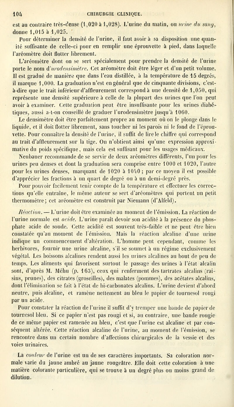 est au contraire très-dense (1,020 à 1,028). L'urine du matin, ou urine du sang, donne 1,015 à 1,025. Pour déterminer la densité de l'urine, il faut avoir à sa disposition une quant- ité suffisante de celle-ci pour en remplir une éprouvette à pied, dans laquelle l'aréomètre doit flotter librement. L'aréomètre dont on se sert spécialement pour prendre la densité de l'urine porte le nom d'urodensimètre. Cet aréomètre doit être léger et d'un petit volume. 11 est gradué de manière que dans l'eau distillée, à la température de 15 degrés., il marque 1,000. La graduation n'est en général que de cinquante divisions, c'est- à-dire que le trait inférieur d'affleurement correspond à une densité de 1,050, qui représente une densité supérieure à celle de la plupart des urines que l'on peut avoir à examiner. Celte graduaiion peut être insuffisante pour les urines diabé- tiques, aussi a-t-on conseillé de graduer l'urodensimètre jusqu'à 1060. Le densimètre doit être parfaitement propre au moment où on le plonge dans le liquide, et il doit flotter librement, sans toucher ni les parois ni le fond de l'éprou- vette. Pour connaître la densité de l'urine, il suffit de lire le chiffre qui correspond au trait d'affleurement sur la tige. On n'obtient ainsi qu'une expression approxi- mative du poids spécifique, mais cela est suffisant pour les usages médicaux. Neubauer recommande de se servir de deux aréomètres différents, l'un pour les urines peu denses et dont la graduation sera comprise entre 1000 et 1020, l'autre pour les urines denses, marquant de 1020 à 10Zi0 ; par ce moyen il est possible d'apprécier les fractions à un quart de degré ou à un demi-degré près. Pour pouvoir facilement tenir compte de la température et effectuer les correc- tions qu'elle entraîne, le même auteur se sert d'aréomètres qui portent un petit thermomètre; cet aréomètre est construit par Niemann (d'Alfeld). Réaction. — L'urine doit être examinée au moment de l'émission. La réaction de l'urine normale est acide. L'urine paraît devoir son acidité à la présence du phos- phate acide de soude. Cette acidité est souvent très-faible et ne peut être bien constalée qu'au moment de l'émission. Mais la réaction alcaline d'une urine indique un commencement d'altération. L'homme peut cependant, comme les herbivores, fournir une urine alcaline, s'il se soumet à un régime exclusivement végétal. Les boissons alcalines rendent aussi les mines alcalines au bout de peu de temps. Les aliments qui favorisent surtout le passage des urines à l'état alcalin sont, d'après M. Méhu (p. 163), ceux qui renferment des tartrates alcalins (rai- sins, prunes), des citrates (groseilles), des malates (pommes), des acétates alcalins, dont l'élimination se fait à l'état de bi-carbonates alcalins. L'urine devient d'abord neutre, puis alcaline, et ramène nettement au bleu le papier de tournesol rougi par un acide. Pour constater la réaction de l'urine il suffit d'y tremper une bande de papier de tournesol bleu. Si ce papier n'est pas rougi et si, au contraire, une bande rougie de ce même papier est ramenée au bleu, c'est que l'urine est alcaline et par con- séquent altérée. Cette réaction alcaline de l'urine, au moment de l'émission, se rencontre dans un certain nombre d'affections chirurgicales de ia vessie et des voies urinaires. La couleur de l'urine est un de ses caractères importants. Sa coloration nor- male varie du jaune ambré au jaune rougeâtre. Elle doit celte coloration à une matière colorante particulière, qui se trouve à un degré plus ou moins grand de dilution.