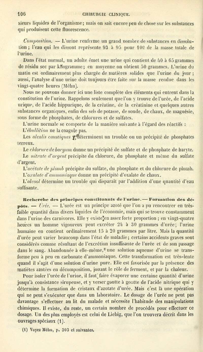 sieurs liquides de l'organisme; mais on sait encore peu de chose sur les substances qui produisent cette fluorescence. Composition. — L'urine renferme un grand nombre de substances en dissolu- tion ; l'eau qui les dissout représente 93 à 95 pour 100 de la masse totale de l'urine. Dans l'état normal, un adulte émet une urine qui contient de ^0 à 65 grammes de résidu sec par kilogramme; en moyenne on obtient 50 grammes. L'urine du matin est ordinairement plus chargée de matières solides que l'urine du jour ; aussi, l'analyse d'une urine doit toujours être faite sur la masse rendue dans les vingt-quatre heures (Méhu). Nous ne pouvons donner ici une liste complète des éléments qui entrent dans la constitution de l'urine. Rappelons seulement que l'on y trouve de l'urée, de l'acide urique, de l'acide hippurique, de la créaline, de la créatinine et quelques autres substances organiques, enfin des sels de potasse, de soude, de chaux, de magnésie, sous forme de phosphates, de chlorures et de sulfates. L'urine normale se comporte de la manière suivante à l'égard des réactifs : L'ébullition ne la coagule pas. Les alcalis caustiques y^éterminent un trouble ou un précipité de phosphates terreux. Le chlorure de baryum donne un précipité de sulfate et de phosphate de baryte. Le nitrate d'argent précipite du chlorure, du phosphate et même du sulfate d'argent. Vacétate de-plomb précipite du sulfate, du phosphate et du chlorure de plomb. Voxalate d'ammoniaque donne un précipité d'oxalate de chaux. L'alcool détermine un trouble qui disparaît par l'addition d'une quantité d'eau suffisante. Recherche des principes constituants «le l'urine.— Formation des dé- pôts. — Urée. — L'urée est un principe azoté que l'on a pu rencontrer en très- faible quantité dans divers liquides de l'économie, mais qui se trouve constamment dans l'urine des carnivores. Elle y existe]en assez forte proportion ; en vingt-quatre heures un homme vigoureux peut excréter 2U à 30 grammes d'urée; l'urine humaine en contient ordinairement 15 à 20 grammes par litre. Mais la quantité d'urée peut varier beaucoup dans l'état de maladie ; certains accidents graves sont considérés comme résultant de l'excrétion insuffisante de l'urée et de son passage dans le sang. Abandonnée à elle-même,6 une solution aqueuse d'urine se trans- forme peu à peu en carbonate d'ammoniaque. Cette transformation est très-lente quand il s'agit d'une solution d'urine pure. Elle est favorisée par la présence des maliètes azotées en décomposition, jouant le rôle de ferment, et par la chaleur. Pour isoler l'urée de l'urine, il faut] faire évaporer une certaine quantité d'urine jusqu'à consistance sirupeuse, et y verser goutte à goutte de l'acide nitrique qui y détermine la formation de cristaux d'azotate d'urée. Mais c'est là une opération qui ne peut s'exécuter que dans un laboratoire. Le dosage de l'urée ne peut pas davantage s'effectuer au lit du malade et nécessite l'habitude des manipulations chimiques. Il existe, du reste, un certain nombre de procédés pour effectuer ce dosage. Un des plus employés est celui de Liebig, que l'on trouvera décrit dans les ouvrages spéciaux (1). (1) Voyez Méhu, p. 303 et suivantes.