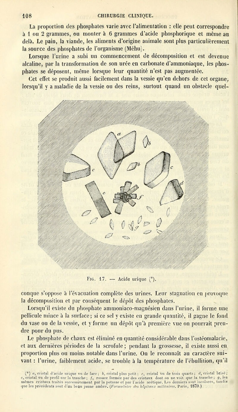 La proportion des phosphates varie avec l'alimentation : elle peut correspondre à 1 ou 2 grammes, ou monter à 6 grammes d'acide phosphorique et même au delà. Le pain, la viande, les aliments d'origine animale sont plus particulièrement la source des phosphates de l'organisme (Méhu). Lorsque l'urine a subi un commencement de décomposition et est devenue alcaline, par la transformation de son urée en carbonate d'ammoniaque, les phos- phates se déposent, même lorsque leur quantité n'est pas augmentée. Cet effet se produit aussi facilement dans la vessie qu'en dehors de cet organe, lorsqu'il y a maladie de la vessie ou des reins, surtout quand un obstacle quel- conque s'oppose à l'évacuation complète des urines. Leur stagnation en provoque la décomposition et par conséquent le dépôt des phosphates. Lorsqu'il existe du phosphate ammoniaco-magnésien dans l'urine, il forme une pellicule mince à la surface; si ce sel y existe en grande quantité, il gagne le fond du vase ou de la vessie, et y forme un dépôt qu'à première vue on pourrait pren- dre pour du pus. Le phosphate de chaux est éliminé en quantité considérable dans l'ostéomalacie, et aux dernières périodes de la scrofule ; pendant la grossesse, il existe aussi en proportion plus ou moins notable dans l'urine. On le reconnaît au caractère sui- vant : l'urine, faiblement acide, se trouble à la température de l'ébulliiion, qu'il (*)<!, cristal d'acide urique va de face ; h, cristal plus petit ; c, cristal vu de trois quarts; d, cristal brisé; c, cristal vu de profil sur la tranche; f, rosace formée par des cristaux dont on ne voit que la tranche ; g, les mêmes cristaux traités successivement par la potasse et par l'acide acétique. Les derniers sont incolores, tandis que les précédents sont d'un beau jaune ambré. {Formulaire des hôpitaux militaires. Paris, 1870.)