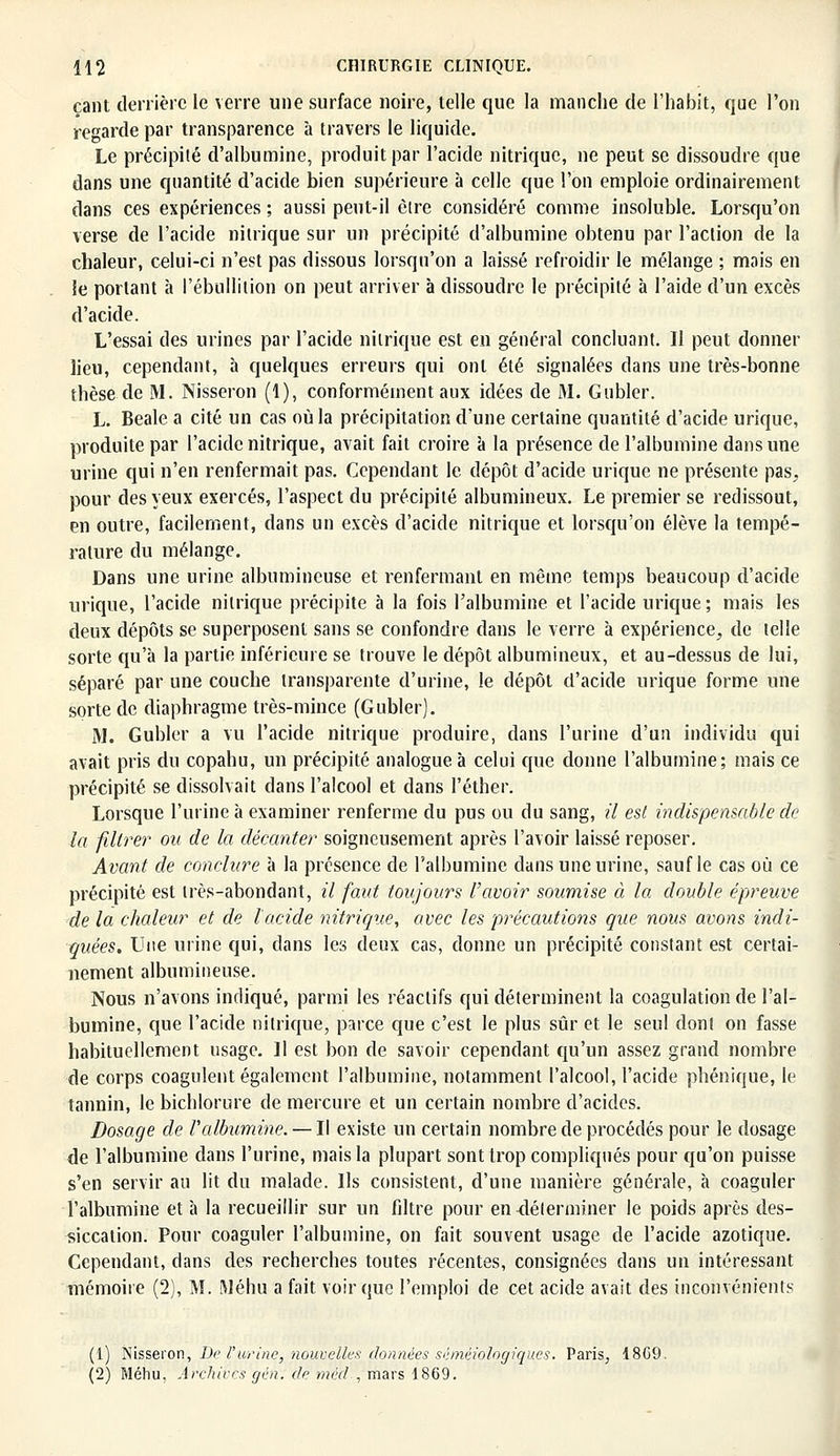 çant derrière le verre une surface noire, telle que la manche de l'habit, que l'on regarde par transparence à travers le liquide. Le précipité d'albumine, produit par l'acide nitrique, ne peut se dissoudre que dans une quantité d'acide bien supérieure à celle que l'on emploie ordinairement dans ces expériences ; aussi peut-il èlre considéré comme insoluble. Lorsqu'on verse de l'acide nitrique sur un précipité d'albumine obtenu par l'action de la chaleur, celui-ci n'est pas dissous lorsqu'on a laissé refroidir le mélange ; mais en le portant à l'ébullition on peut arriver à dissoudre le précipité à l'aide d'un excès d'acide. L'essai des urines par l'acide nitrique est en général concluant. Il peut donner lieu, cependant, à quelques erreurs qui ont été signalées dans une très-bonne thèse de M. Nisseron (1), conformément aux idées de M. Gubler. L. Beale a cité un cas où la précipitation d'une certaine quantité d'acide urique, produite par l'acide nitrique, avait fait croire à la présence de l'albumine dans une urine qui n'en renfermait pas. Cependant le dépôt d'acide urique ne présente pas, pour des yeux exercés, l'aspect du précipité albumineux. Le premier se redissout, en outre, facilement, dans un excès d'acide nitrique et lorsqu'on élève la tempé- rature du mélange. Dans une urine albumineuse et renfermant en même temps beaucoup d'acide urique, l'acide nitrique précipite à la fois l'albumine et l'acide urique ; mais les deux dépôts se superposent sans se confondre dans le verre à expérience, de telle sorte qu'à la partie inférieure se trouve le dépôt albumineux, et au-dessus de lui, séparé par une couche transparente d'urine, le dépôt d'acide urique forme une sorte de diaphragme très-mince (Gubler). M. Gubler a vu l'acide nitrique produire, dans l'urine d'un individu qui avait pris du copahu, un précipité analogue à celui cpie donne l'albumine; mais ce précipité se dissolvait dans l'alcool et dans l'éther. Lorsque l'urine à examiner renferme du pus ou du sang, il est indispensable de la filtrer ou de la décanter soigneusement après l'avoir laissé reposer. Avant de conclure à la présence de l'albumine dans une urine, sauf le cas où ce précipité est très-abondant, il faut toujours l'avoir soumise à la double épreuve de la chaleur et de l'acide nitrique, avec les précautions que nous avons indi- quées. Une urine qui, dans les deux cas, donne un précipité constant est certai- nement albumineuse. Nous n'avons indiqué, parmi les réactifs qui déterminent la coagulation de l'al- bumine, que l'acide nitrique, parce que c'est le plus sûr et le seul dont on fasse habituellement usage. Il est bon de savoir cependant qu'un assez grand nombre de corps coagulent également l'albumine, notamment l'alcool, l'acide phénique, le tannin, le bichlorure de mercure et un certain nombre d'acides. Dosage de l'albumine. — Il existe un certain nombre de procédés pour le dosage de l'albumine dans l'urine, mais la plupart sont trop compliqués pour qu'on puisse s'en servir au lit du malade. Ils consistent, d'une manière générale, à coaguler l'albumine et à la recueillir sur un filtre pour en-déterminer le poids après des- siccation. Pour coaguler l'albumine, on fait souvent usage de l'acide azotique. Cependant, dans des recherches toutes récentes, consignées dans un intéressant mémoire (2), M. Méhu a fait voir que l'emploi de cet acide avait des inconvénients (1) Nisseron, De l'urine, nouvelle* données séméiologiques. Paris, 18G9. (2) Méhu, Archives gén. de méd., mars 1869.