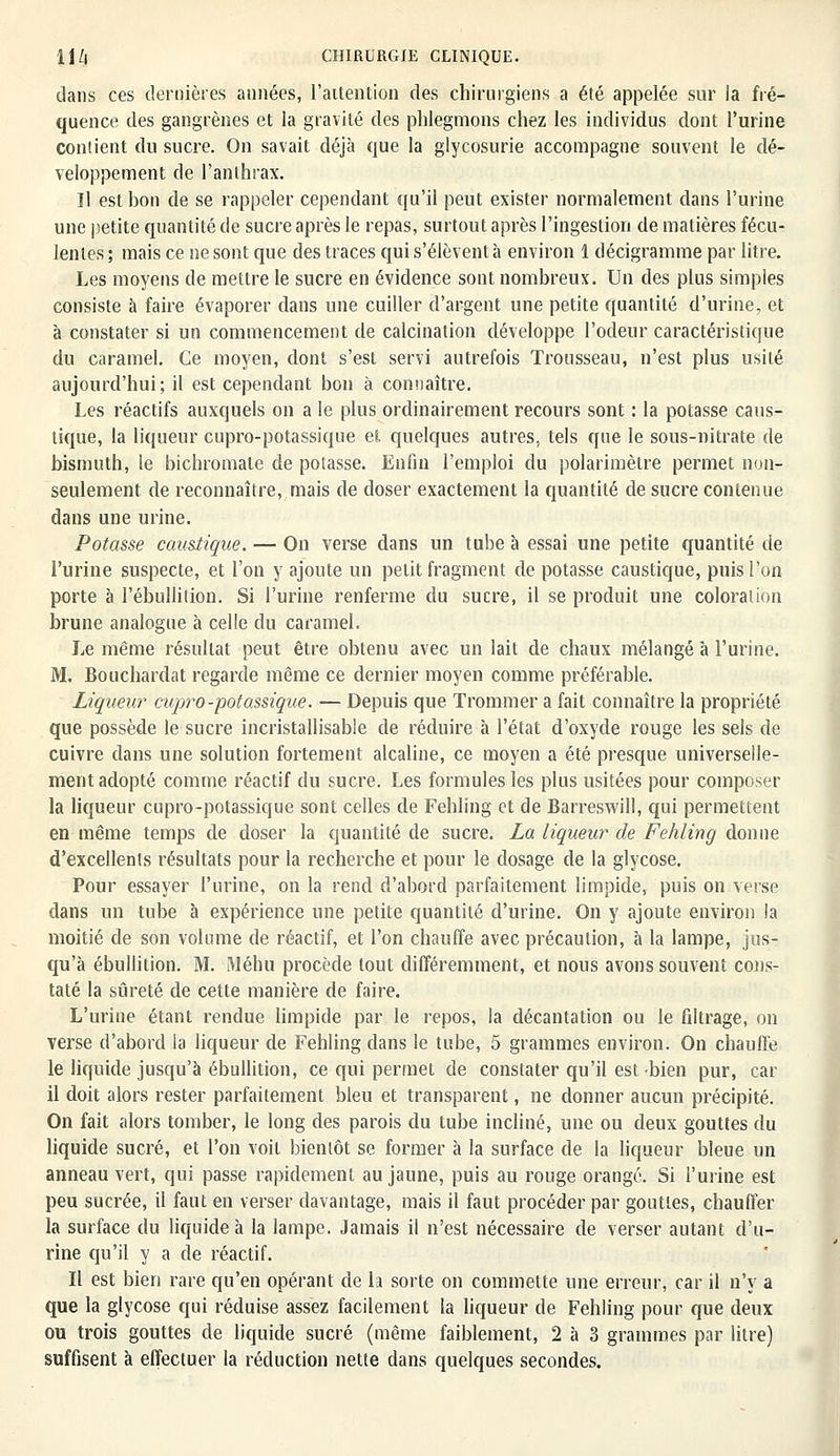 dans ces dernières années, l'aitention des chirurgiens a été appelée sur la fré- quence des gangrènes et la gravité des phlegmons chez les individus dont l'urine contient du sucre. On savait déjà que la glycosurie accompagne souvent le dé- veloppement de l'anthrax. Il est bon de se rappeler cependant qu'il peut exister normalement dans l'urine une petite quantité de sucre après le repas, surtout après l'ingestion de matières fécu- lentes ; mais ce ne sont que des traces qui s'élèvent à environ 1 décigramme par litre. Les moyens de mettre le sucre en évidence sont nombreux. Un des plus simples consiste à faire évaporer dans une cuiller d'argent une petite quantité d'urine, et à constater si un commencement de calcination développe l'odeur caractéristique du caramel. Ce moyen, dont s'est servi autrefois Trousseau, n'est plus usité aujourd'hui; il est cependant bon à connaître. Les réactifs auxquels on a le plus ordinairement recours sont : la potasse caus- tique, la liqueur cupro-potassique et quelques autres, tels que le sous-nitrate de bismuth, le bichromate de potasse. Enfin l'emploi du polarimètre permet non- seulement de reconnaître, mais de doser exactement la quantité de sucre contenue dans une urine. Potasse caustique. — On verse dans un tube à essai une petite quantité de l'urine suspecte, et l'on y ajoute un petit fragment de potasse caustique, puis l'on porte à l'ébullilion. Si l'urine renferme du sucre, il se produit une coloration brune analogue à celle du caramel. Le même résultat peut être obtenu avec un lait de chaux mélangé à l'urine. M. Bouchardat regarde même ce dernier moyen comme préférable. Liqueur cupro-potassique. — Depuis que Trommer a fait connaître la propriété que possède le sucre incristallisable de réduire à l'état d'oxyde rouge les sels de cuivre dans une solution fortement alcaline, ce moyen a été presque universelle- ment adopté comme réactif du sucre. Les formules les plus usitées pour composer la liqueur cupro-potassique sont celles de Fehlîng et de Barreswill, qui permettent en même temps de doser la quantité de sucre. La liqueur de Fehlîng donne d'excellents résultats pour la recherche et pour le dosage de la glycose. Pour essayer l'urine, on la rend d'abord parfaitement limpide, puis on verse dans un tube à expérience une petite quantité d'urine. On y ajoute environ la moitié de son volume de réactif, et l'on chauffe avec précaution, à la lampe, jus- qu'à ébullition. M. Méhu procède tout différemment, et nous avons souvent cons- taté la sûreté de cette manière de faire. L'urine étant rendue limpide par le repos, la décantation ou le filtrage, on verse d'abord la liqueur de Fehling dans le tube, 5 grammes environ. On chauffe le liquide jusqu'à ébullition, ce qui permet de constater qu'il est bien pur, car il doit alors rester parfaitement bleu et transparent, ne donner aucun précipité. On fait alors tomber, le long des parois du tube incliné, une ou deux gouttes du liquide sucré, et l'on voit bientôt se former à la surface de la liqueur bleue un anneau vert, qui passe rapidement au jaune, puis au rouge orangé. Si l'urine est peu sucrée, il faut en verser davantage, mais il faut procéder par gouttes, chauffer la surface du liquide à la lampe. Jamais il n'est nécessaire de verser autant d'u- rine qu'il y a de réactif. Il est bien rare qu'en opérant de la sorte on commette une erreur, car il n'y a que la glycose qui réduise assez facilement la liqueur de Fehling pour que deux ou trois gouttes de liquide sucré (même faiblement, 2 à 3 grammes par litre) suffisent à effectuer la réduction nette dans quelques secondes.