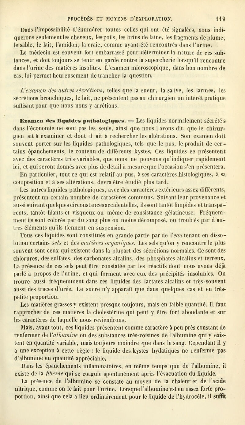 Dans l'impossibilité d'énumérer toutes celles qui ont été signalées, nous indi- querons seulement les cheveux, les poils, les brins de laine, les fragments de plume, le sable, le lait, l'amidon, la craie, comme ayant été rencontrés dans l'urine. Le médecin est souvent fort embarrassé pour déterminer la nature de ces sub- tances, et doit toujours se tenir en garde contre la supercherie lorsqu'il rencontre dans l'urine des matières insolites. L'examen microscopique, dans bon nombre de cas, lui permet heureusement de trancher la question. L'examen des autres sécrétions, telles que la sueur, la salive, les larmes, les sécrétions bronchiques, le lait, ne présentent pas au chirurgien un intérêt pratique suffisant pour que nous nous y arrêtions. Examen des liquides pathologiques. — Les liquides normalement sécrétés dans l'économie ne sont pas les seuls, ainsi que nous l'avons dit, que le chirur- gien ait à examiner et dont il ait à rechercher les altérations. Son examen doit souvent porter sur les liquides pathologiques, tels que le pus, le produit de cer- tains épanchemenls, le contenu de différents kystes. Ces liquides se présentent avec des caractères très-variables, que nous ne pouvons qu'indiquer rapidement ici, et qui seront donnés avec plus de détail à mesure que l'occasion s'en présentera. En particulier, tout ce qui est relatif au pus, à ses caractères histologiques, à sa composition et à ses altérations, devra être étudié plus tard. Les autres liquides pathologiques, avec des caractères extérieurs assez différents, présentent un certain nombre de caractères communs. Suivant leur provenance et aussi suivant quelques circonstances accidentelles, ils sont tantôt limpides et transpa- rents, tantôt filants et visqueux ou même de consistance gélatineuse. Fréquem- ment ils sont colorés par du sang plus ou moins décomposé, ou troublés par d'au- tres éléments qu'ils tiennent en suspension. Tous ces liquides sont constitués en grande partie par de l'eau tenant en disso- lution certains sels et des matières organiques. Les sels qu'on y rencontre le plus souvent sont ceux qui existent dans la plupart des sécrétions normales. Ce sont des chlorures, des sulfates, des carbonates alcalins, des phosphates alcalins et terreux. La présence de ces sels peut être constatée par les réactifs dont nous avons déjà parlé à propos de l'urine, et qui forment avec eux des précipités insolubles. On trouve aussi fréquemment dans ces liquides des lactates alcalins et très-souvent aussi des traces d'urée. Le sucre n'y apparaît que dans quelques cas et en très- petite proportion. Les matières grasses y existent presque toujours, mais en faible quantité. Il faut rapprocher de ces matières la cholestérine qui peut y être fort abondante et sur les caractères de laquelle nous reviendrons. Mais, avant tout, ces liquides présentent comme caractère à peu près constant de renfermer de l'albumine ou des substances très-voisines de l'albumine qui y exis- tent en quantité variable, mais toujours moindre que dans le sang. Cependant il y a une exception à cette règle : le liquide des kystes hydatiques ne renferme pas d'albumine en quantité appréciable. Dans les épanchements inflammatoires, en même temps que de l'albumine, il existe de la fibrine qui se coagule spontanément après l'évacuation du liquide. La présence de l'albumine se constate au moyen de la chaleur et de l'acide nitrique, comme on le fait pour l'urine. Lorsque l'albumine est en assez forfe pro- portion, ainsi que cela a lieu ordinairement pour le liquide de l'hydrocèle, il suffit