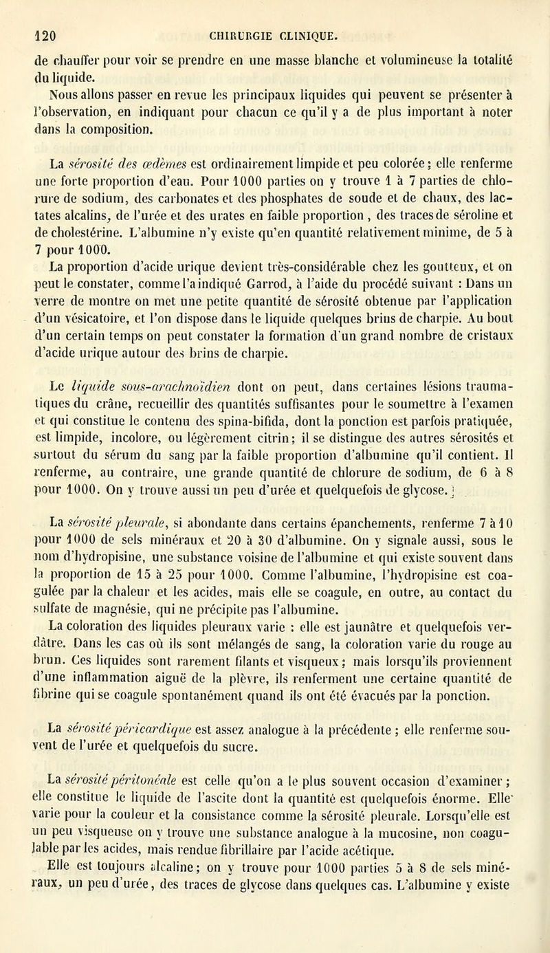 de chauffer pour voir se prendre en une masse blanche et volumineuse la totalité du liquide. Nous allons passer en revue les principaux liquides qui peuvent se présenter à l'observation, en indiquant pour chacun ce qu'il y a de plus important à noter dans la composition. La sérosité des œdèmes est ordinairement limpide et peu colorée ; elle renferme une forte proportion d'eau. Pour 1000 parties on y trouve 1 à 7 parties de chlo- rure de sodium, des carbonates et des phosphates de soude et de chaux, des lac- tates alcalins, de l'urée et des u rates en faible proportion , des traces de séroline et de cholestérine. L'albumine n'y existe qu'en quantité relativement minime, de 5 à 7 pour 1000. La proportion d'acide urique devient très-considérable chez les goutteux, et on peut le constater, comme l'a indiqué Garrod, à l'aide du procédé suivant : Dans un verre de montre on met une petite quantité de sérosité obtenue par l'application d'un vésicatoire, et l'on dispose dans le liquide quelques brins de charpie. Au bout d'un certain temps on peut constater la formation d'un grand nombre de cristaux d'acide urique autour des brins de charpie. Le liquide sous-arachnoïdien dont on peut, dans certaines lésions trauma- tiques du crâne, recueillir des quantités suffisantes pour le soumettre à l'examen et qui constitue le contenu des spina-bifida, dont la ponction est parfois pratiquée, est limpide, incolore, ou légèrement citrin; il se distingue des autres sérosités et surtout du sérum du sang par la faible proportion d'albumine qu'il contient. Il renferme, au contraire, une grande quantité de chlorure de sodium, de 6 à 8 pour 1000. On y trouve aussi un peu d'urée et quelquefois de glycose.j La sérosité pleurale, si abondante dans certains épanchements, renferme 7 à 10 pour 1000 de sels minéraux et 20 h 30 d'albumine. On y signale aussi, sous le nom d'hydropisine, une substance voisine de l'albumine et qui existe souvent dans la proportion de 15 à 25 pour 1000. Comme l'albumine, l'hydropisine est coa- gulée par la chaleur et les acides, mais elle se coagule, en outre, au contact du sulfate de magnésie, qui ne précipite pas l'albumine. La coloration des liquides pleuraux varie : elle est jaunâtre et quelquefois ver- dàtre. Dans les cas où ils sont mélangés de sang, la coloration varie du rouge au brun. Ces liquides sont rarement filants et visqueux ; mais lorsqu'ils proviennent d'une inflammation aiguë de la plèvre, ils renferment une certaine quantité de fibrine qui se coagule spontanément quand ils ont été évacués par la ponction. La sérositépéricardique est assez analogue à la précédente ; elle renferme sou- vent de l'urée et quelquefois du sucre. La sérosité péritonéale est celle qu'on a le plus souvent occasion d'examiner; elle constitue le liquide de l'ascite dont la quantité est quelquefois énorme. Elle' varie pour la couleur et la consistance comme la sérosité pleurale. Lorsqu'elle est un peu visqueuse on y trouve une substance analogue à la mucosine, non coagu- jableparles acides, mais rendue fibrillaire par l'acide acétique. Elle est toujours ulcaline; on y trouve pour 1000 parties 5 à 8 de sels miné- raux, un peu d'urée, des traces de glycose dans quelques cas. L'albumine y existe