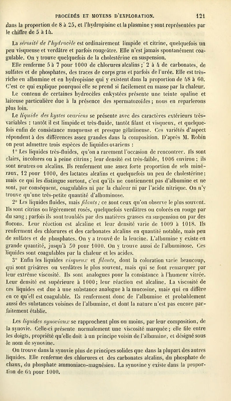 dans la proportion de 8 à 25, et l'hydropisine et la plasmine y sont représentées par le chiffre de 5 à 14. La sérosité de Vhydrocèle est ordinairement limpide et citrine, quelquefois un peu visqueuse et verdâtre et parfois rougeâtre. Elle n'est jamais spontanément coa- gulable. On y trouve quelquefois de la cholestérine en suspension. Elle renferme 5 à 7 pour 1000 de chlorures alcalins ; 2 à h de carbonates, de sulfates et de phosphates, des traces de corps gras et parfois de l'urée. Elle est très- riche en albumine et en hydropisine qui y existent dans la proportion de Zi8 à 60. C'est ce qui explique pourquoi elle se prend si facilement en masse par la chaleur. Le contenu de certaines hydrocèles enkystées présente une teinte opaline et laiteuse particulière due a la présence des spermatozoïdes ; nous en reparlerons plus loin. Le liquide des kystes ovariens se présente avec des caractères extérieurs très- variables : tantôt il est limpide et très-fluide, tantôt filant et visqueux, et quelque- fois enfin de consistance muqueuse et presque gélatineuse. Ces variétés d'aspect répondent à des différences assez grandes dans la composition. D'après M. Robin on peut admettre trois espèces de liquides ovariens : 1° Les liquides très-fluides, qu'on a rarement l'occasion de rencontrer, ils sont clairs, incolores ou à peine citrins; leur densité est très-faible, 1006 environ; ils sont neutres ou alcalins. Ils renferment une assez forte proportion de sels miné- raux, 12 pour 1000, des lactates alcalins et quelquefois un peu de cholestérine; mais ce qui les distingue surtout, c'est qu'ils ne contiennent pas d'albumine et ne sont, par conséquent, coagulables ni par la chaleur ni par l'acide nitrique. On n'y trouve qu'une très-petite quantité d'albuminose. 2° Les liquides fluides, mais filants; ce sont ceux qu'on observe le plus souvent. Ils sont citrins ou légèrement rosés, quelquefois verdâlres ou colorés en rouge par du sang ; parfois ils sont troublés par des matières grasses en suspension ou par des flocons. Leur réaction est alcaline et leur densité varie de 1009 à 1018. Ils renferment des chlorures et des carbonates alcalins en quantité notable, mais peu de sulfates et de phosphates. On y a trouvé de la leucine. L'albumine y existe en grande quantité, jusqu'à 50 pour 1000. On y trouve aussi de l'albuminose. Ces liquides sont coagulables par la chaleur et les acides. 3° Enfin les liquides visqueux et filants, dont la coloration varie beaucoup, qui sont grisâtres ou verdâtres le plus souvent, mais qui se font remarquer par leur extrême viscosité. Ils sont analogues pour la consistance à l'humeur vitrée. Leur densité est supérieure à 1000; leur réaction est alcaline. La viscosité de ces liquides est due à une substance analogue à la mucosine, mais qui en diffère en ce qu'ell est coagulable. Ils renferment donc de l'albumine et probablement aussi des substances voisines de l'albumine, et dont la nature n'est pas encore par- faitement établie. Les liquides synoviaux se rapprochent plus on moins, par leur composition, de 3a synovie. Celle-ci présente normalement une viscosité marquée ; elle file entre les doigts, propriété qu'elle doit à un principe voisin de l'albumine, et désigné sous le nom de syuovine. On trouve dans la synovie plus de principes solides que dans la plupart des autres liquides. Elle renferme des chlorures et des carbonates alcalins, du phosphate de chaux, du phosphate ammoniaco-magnésien. La synoviney existe dans la propor- tion de G'4 pour 1000.