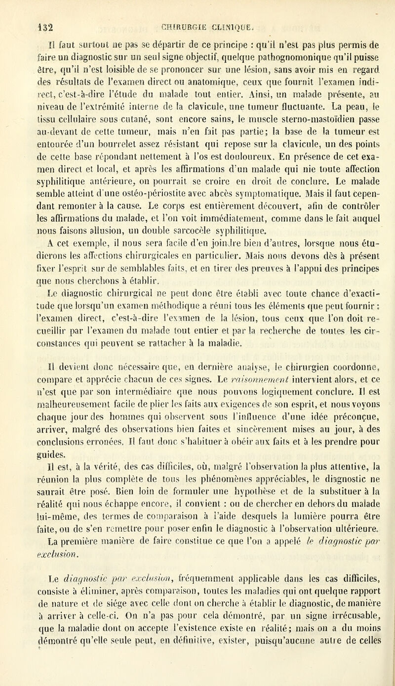Il faut surtout ne pas se départir de ce principe : qu'il n'est pas plus permis de faire un diagnostic sur un seul signe objectif, quelque pathognomonique qu'il puisse être, qu'il n'est loisible de se prononcer sur une lésion, sans avoir mis en regard des résultats de l'examen direct ou anatomique, ceux que fournit l'examen indi- rect, c'est-à-dire l'étude du malade tout entier. Ainsi, un malade présente, au niveau de l'exlrémilé interne de la clavicule, une tumeur fluctuante. La peau, le tissu cellulaire sous cutané, sont encore sains, le muscle sterno-mastoïdien passe au-devant de cette tumeur, mais n'en fait pas partie; la base de la tumeur est entourée d'un bourrelet assez résistant qui repose sur la clavicule, un des points de cette base répondant nettement à l'os est douloureux. En présence de cet exa- men direct et local, et après les affirmations d'un malade qui nie toute affection syphilitique antérieure, on pourrait se croire eu droit de conclure. Le malade semble atteint d'une ostéo-périostite avec abcès symptomalique. Mais il faut cepen- dant remonter à la cause. Le corps est entièrement découvert, afin de contrôler les affirmations du malade, et l'on voit immédiatement, comme dans le fait auquel nous faisons allusion, un double sarcocèle syphilitique. A cet exemple, il nous sera facile d'en joindre bien d'antres, lorsque nous étu- dierons les affections chirurgicales en particulier. Mais nous devons dès à présent fixer l'esprit sur de semblables faits, et en tirer des preuves à l'appui des principes que nous cherchons à établir. Le diagnostic chirurgical ne peut donc être établi avec toute chance d'exacti- tude que lorsqu'un examen méthodique a réuni tous les éléments que peut fournir : l'examen direct, c'est-à-dire l'examen de la lésion, tous ceux que l'on doit re- cueillir par l'examen du malade tout entier et par la recherche de toutes les cir- constances qui peuvent se rattacher à la maladie. Il devient donc nécessaire que, en dernière analyse, le chirurgien coordonne,, compare et apprécie chacun de ces signes. Le raisonnement intervient alors, et ce n'est que par son intermédiaire que nous pouvons logiquement conclure. Il est malheureusement facile de plier les faits aux exigences de son esprit, et nous voyons chaque jour des hommes qui observent sous l'influence d'une idée préconçue, arriver, malgré des observations bien faites et sincèrement mises au jour, à des conclusions erronées. Il faut donc s'habituer à obéir aux faits et à les prendre pour guides. Il est, à la vérité, des cas difficiles, où, malgré l'observation la plus attentive, la réunion la plus complète de tous les phénomènes appréciables, le diagnostic ne saurait être posé. Bien loin de formuler une hypothèse et de la substituer à la réalité qui nous échappe encore, il convient : ou de chercher en dehors du malade lui-même, des termes de comparaison à l'aide desquels la lumière pourra être faite, ou de s'en remettre pour poser enfin le diagnostic à l'observation ultérieure. La première manière de faire constitue ce que l'on a appelé le diagnostic par exclusion. Le diagnostic par exclusion, fréquemment applicable dans les cas difficiles, consiste à éliminer, après comparaison, toutes les maladies qui ont quelque rapport de nature et de siège avec celle dont on cherche à établir le diagnostic, de manière à arriver à celle-ci. On n'a pas pour cela démontré, par un signe irrécusable, que la maladie dont on accepte l'existence existe en réalité; mais on a du moins démontré qu'elle seule peut, en définitive, exister, puisqu'aucune autre de celles