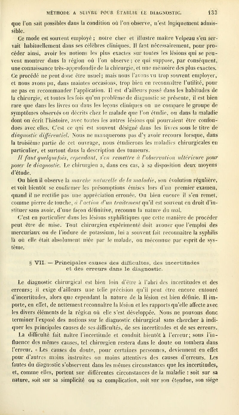 que l'on sait possibles dans la condition où l'on observe, n'est logiquement admis- sible. Ce mode est souvent employé ; notre cher et illustre maître Velpeau s'en ser- vait habituellement dans ses célèbres cliniques. Il faut nécessairement, pour pro- céder ainsi, avoir les notions les plus exactes sur toutes les lésions qui se peu- vent montrer dans la région où l'on observe; ce qui suppose, par conséquent, une connaissance très-approfondiede la chirurgie, et une mémoire des plus exactes. Ce procédé ne peut donc être usuel; mais nous l'avons vu trop souvent employer, et nous avons pu, dans maintes occasions, trop bien en reconnaître l'utilité, pour ne pas en recommander l'application. Il est d'ailleurs passé dans les habitudes de la chirurgie, et toutes les fois qu'un problème de diagnostic se présente, il est bien rare que dans les livres ou dans les leçons cliniques on ne compare le groupe de symptômes observés ou décrits chez le malade que l'on étudie, ou dans la maladie dont on écrit l'histoire, avec toutes les autres lésions qui pourraient être confon- dues avec elles. C'est ce qui est souvent désigné dans les livres sous le titre de diagnostic différentiel. Nous ne manquerons pas d'y avoir recours lorsque, dans la troisième partie de cet ouvrage, nous étudierons les maladies chirurgicales en particulier, et surtout dans la description des tumeurs. Il faut quelquefois, cependant, s'en remettre à l'observation ultérieure pour poser le diagnostic. Le chirurgien a, dans ces cas, à sa disposition deux moyens d'étude. Ou bien il observe la marche naturelle de la maladie, son évolution régulière, et voit bientôt se confirmer les présomptions émises lors d'un premier examen, quand il ne rectifie pas une appréciation erronée. Ou bien encore il s'en remet, comme pierre de touche, à l'action d'un traitement qu'il est souvent en droit d'in- stituer sans avoir, d'une façon définitive, reconnu la nature du mal. C'est en particulier dans les lésions syphilitiques que cette manière de procéder peut être de mise. Tout chirurgien expérimenté doit avouer que l'emploi des inercuriaux ou de l'iodure de potassium, lui a souvent fait reconnaître la syphilis là où elle était absolument niée par le malade, ou méconnue par esprit de sys- tème. § VII. — Principales causes des difficultés, des incertitudes et des erreurs dans le diagnostic. Le diagnostic chirurgical est bien loin d'être à l'abri des incertitudes et des erreurs; il exige d'ailleurs une telle précision qu'il peut être encore entouré d'incertitudes, alors que cependant la nature de la lésion est bien définie. Il im- porte, en effet, de nettement reconnaître la lésion et les rapports qu'elle affecte avec les divers éléments de la région où elle s'est développée. Nous ne pouvons donc terminer l'exposé des notions sur le diagnostic chirurgical sans chercher à indi- quer les principales causes de ses difficultés, de ses incertitudes et de ses erreurs. La difficulté fait naître l'incertitude et conduit bientôt à l'erreur; sous l'in- fluence des mêmes causes, tel chirurgien restera dans le doute ou tombera dans l'erreur. « Les causes du doute, pour certaines personnes, deviennent en effet pour d'autres moins instruites ou moins attentives des causes d'erreurs. Les fautes du diagnostic s'observent dans les mêmes circonstances que les incertitudes, et, comme elles, portent sur différentes circonstances de la maladie : soit sur sa nature, soit sur sa simplicité ou sa complication, soit sur son étendue, son siège