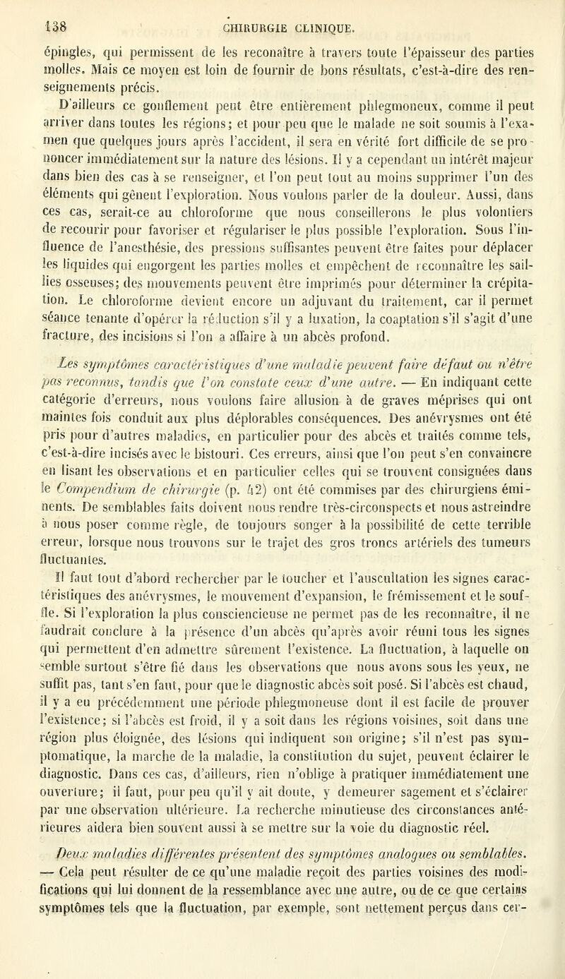 épingles, qui permissent de les reconaître à travers toute l'épaisseur des parties molles. Mais ce moyen est loin de fournir de bons résultats, c'est-à-dire des ren- seignements précis. D'ailleurs ce gonflement peut être entièrement phlegmoneux, comme il peut arriver dans toutes les régions; et pour peu que le malade ne soit soumis à l'exa- men que quelques jours après l'accident, il sera en vérité fort difficile de se pro- noncer immédiatement sur la nature des lésions. Il y a cependant un intérêt majeur dans bien des cas à se renseigner, et l'on peut tout au moins supprimer l'un des éléments qui gênent l'exploration. Nous voulons parler de la douleur. Aussi, dans ces cas, serait-ce au chloroforme que nous conseillerons le plus volontiers de recourir pour favoriser et régulariser le plus possible l'exploration. Sous l'in- fluence de l'anesthésie, des pressions suffisantes peuvent être faites pour déplacer les liquides qui engorgent les parties molles et empêchent de reconnaître les sail- lies osseuses; des mouvements peuvent être imprimés pour déterminer la crépita- tion. Le chloroforme devient encore un adjuvant du traitement, car il permet séance tenante d'opérer la réduction s'il y a luxation, la coaptation s'il s'agit d'une fracture, des incisions si l'on a affaire à un abcès profond. Les symptômes caractéristiques d'une maladie peuvent faire défaut ou n'être pas reconnus, tandis que l'on constate ceux d'une autre. — En indiquant cette catégorie d'erreurs, nous vouions faire allusion à de graves méprises qui ont maintes fois conduit aux plus déplorables conséquences. Des anévrysmes ont été pris pour d'autres maladies, en particulier pour des abcès et traités comme tels, c'est-à-dire incisés avec le bistouri. Ces erreurs, ainsi que l'on peut s'en convaincre en lisant les observations et en particulier celles qui se trouvent consignées dans le Compendium de chirurgie (p. hl) ont été commises par des chirurgiens émi- nenls. De semblables faits doivent nous rendre très-circonspects et nous astreindre à nous poser comme règle, de toujours songer à la possibilité de cette terrible erreur, lorsque nous trouvons sur Se trajet des gros troncs artériels des tumeurs fluctuantes. Il faut tout d'abord rechercher par le toucher et l'auscultation les signes carac- téristiques des anévrysmes, le mouvement d'expansion, le frémissement et le souf- fle. Si l'exploration la plus consciencieuse ne permet pas de les reconnaître, il ne faudrait conclure à la présence d'un abcès qu'après avoir réuni tous les signes qui permettent d'en admettre sûrement l'existence. La fluctuation, à laquelle on -emble surtout s'être fié dans les observations que nous avons sous les yeux, ne suffit pas, tant s'en faut, pour que le diagnostic abcès soit posé. Si l'abcès est chaud, il y a eu précédemment une période phlegmoneuse dont il est facile de prouver l'existence; si l'abcès est froid, il y a soit dans les régions voisines, soit dans une région plus éloignée, des lésions qui indiquent son origine; s'il n'est pas sym- ptomatique, la marche de la maladie, la constitution du sujet, peuvent éclairer le diagnostic. Dans ces cas, d'ailleurs, rien n'oblige à pratiquer immédiatement une ouverture; il faut, pour peu qu'il y ait doute, y demeurer sagement et s'éclairer par une observation ultérieure, ba recherche minutieuse des circonstances anté- rieures aidera bien souvent aussi à se mettre sur la \>oie du diagnostic réel. Deux maladies différentes présentent des symptômes analogues ou semblables. — Cela peut résulter de ce qu'une maladie reçoit des parties voisines des modi- fications qui lui donnent de la ressemblance avec une autre, ou de ce que certains symptômes tels que la fluctuation, par exemple, sont nettement perçus dans cer-