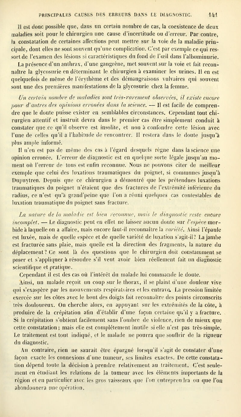 11 est donc possible que, dans un certain nombre de cas, la coexistence de deux maladies soit pour le chirurgien une cause d'incertitude ou d'erreur. Par contre, la constatation de certaines affections peut mettre sur la voie de la maladie prin- cipale, dont elies ne sont souvent qu'une complication. C'est par exemple ce qui res- sort de l'examen des lésions si caractéristiques du fond de l'œil dans l'albuminurie. La présence d'un anthrax, d'une gangrène, met souvent sur la voie et fait recon- naître la glycosurie en déterminant le chirurgien à examiner les urines. Il en est quelquefois de même de l'érythème et des démangeaisons vulvaires qui souvent sont une des premières manifestations de la glycosurie chez la femme. Un certain nombre de maladies sont très-rarement observées, il existe encore pour d'autres des opinions erronées dans la science. — Il est facile de compren- dre que le doute puisse exister en semblables circonstances. Cependant tout chi- rurgien attentif et instruit devra dans le premier cas être simplement conduit à constater que ce qu'il observe est insolite, et non à confondre cette lésion avec l'une de celles qu'il a l'habitude de rencontrer. ïl restera dans le doute jusqu'à plus ample informé. Il n'en est pas de même des cas à l'égard desquels règne dans la science une opinion erronée. L'erreur de diagnostic est en quelque sorte légale jusqu'au mo- ment où l'erreur de tous est enfin reconnue. Nous ne pouvons citer de meilleur exemple que celui des luxations traumatiques du poignet, si communes jusqu'à Dupuytren. Depuis que ce chirurgien a démontré que les prétendues luxations traumatiques du poignet n'étaient que des fractures de l'extrémité inférieure du radius, ce n'est qu'à grand'peine que l'on a réuni quelques cas contestables de luxation traumatique du poignet sans fracture. La nature de la maladie est bien reconnue, mais le diagnostic reste encore incomplet. — Le diagnostic peut en effet ne laisser aucun doute sur l'espèce mor- bide à laquelle on a affaire, mais encore faut-il reconnaître la variété. Ainsi l'épaule est luxée, mais de quelle espèce et de quelle variété de luxation s'agit-il ? La jambe est fracturée sans plaie, mais quelle est la direction des fragments, la nature du déplacement? Ce sont là des questions que le chirurgien doit constamment se poser et s'appliquer à résoudre s'il veut avoir bien réellement fait un diagnostic scientifique et pratique. Cependant il est des cas où l'intérêt du malade lui commande le doute. Ainsi, un malade reçoit un coup sur le thorax, il se plaint d'une douleur vive qui s'exaspère par les mouvements respiratoires et les entrava La pression limitée exercée sur les côtes avec le bout des doigts fait reconnaître des points circonscrits très douloureux. On cherche alors, en appuyant sur les extrémités de la côte, à produire de la crépitation afin d'établir d'une façon certaine qu'il y a fracture. Si la crépitation s'obtient facilement sans l'ombre de violence, rien de mieux que cette constatation; mais elle est complètement inutile si elle n'est pas très-simple. Le traitement est tout indiqué, et le malade ne pourra que souffrir de la rigueur du diagnostic. Au contraire, rien ne saurait être épargné lorsqu'il s'agit de constater d'une façon exacte les connexions d'une tumeur, ses limites exactes. De cette constata- tion dépend toute la décision à prendre relativement au traitement. C'est seule- ment en étudiant les relations de la tumeur avec les éléments importants de la région et en particulier avec les gros vaisseaux que l'on entreprendra ou que l'on abandonnera une opération.