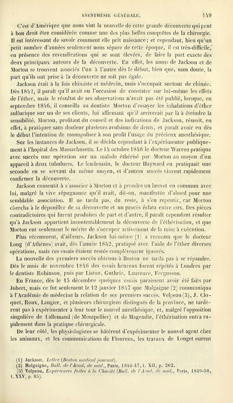 C'est d'Amérique que nous vint la nouvelle de celte grande découverte qui peut à bon droit être considérée comme une des plus belles conquêtes de la chirurgie. Il est intéressant de savoir comment elle prit naissance; et cependant, bien qu'un petit nombre d'années seulement nous sépare de celle époque, il est très-difficile, en présence des revendications qui se sont élevées, de faire la part exacte des deux principaux auteurs de la découverte. En effet, les noms de Jackson et de Morton se trouvent associés l'un à l'autre dès le début, bien que, sans doute, la part qu'ils ont prise à la découverte ne soit pas égale. Jackson était à la fois chimiste et médecin, mais s'occupait surtout de chimie. Dès 181x2, il paraît qu'il avait eu l'occasion de constater sur lui-même les effets de l'éther, mais le résultat de ses observations n'avait pas été publié, lorsque, en septembre 1846, il conseilla au dentiste Morton d'essayer les inhalations d'éther sulfurique sur un de ses clients, lui affirmant qu'il arriverait par là à éteindre la sensibilité. Morion, profitant du conseil et des indications de Jackson, réussit, en effet, à pratiquer sans douleur plusieurs avulsions de dents, et paraît avoir eu dès le début l'intention de monopoliser à son profit l'usage du précieux aneslhésique. Sur les instances de Jackson, il se décida cependant à l'expérimenter publique- ment à l'hôpital des Massachusetts. Le 14 octobre 1846 le docteur Warren pratiqua avec succès une opération sur un malade éthérisé par Morton au moyen d'un appareil à deux tubulures. Le lendemain, le docteur Hayward en pratiquait une seconde en se servant du même moyen, et d'autres succès vinrent rapidement confirmer la découverte. Jackson consentit à s'associer à Morton et à prendre un brevet en commun avec lui, malgré la vive répugnance qu'il avait, dit-on, manifestée d'abord pour une semblable association. Il ne larda pas, du reste, à s'en repentir, car Morton chercha à le dépouiller de sa découverte et un procès éclata entre eux. Des pièces contradictoires qui furent produites de part et d'autre, il paraît cependant résulter qu'à Jackson appartient incontestablement la découverte de l'éthérisation, et que Morton eut seulement le mérite de s'occuper activement de la mise à exécution. Plus récemment, d'ailleurs, Jackson lui-même (1) a reconnu que le docteur Long (d'Athènes) avait, dès l'année 18fi2, pratiqué avec l'aide de l'éther diverses opérations, mais ces essais étaient restés complètement ignorés. La nouvelle des premiers succès obtenus à Boston ne tarda pas à se répandre. Dès le mois de novembre 1846 des essais heureux furent répétés à Londres par le dentiste Robinson, puis par Liston, Guthrie, Laurence, Fergusson. En France, dès le 15 décembre quelques essais paraissent avoir été faits par Jobert, mais ce fut seulement le 12 janvier 18A7 que Malgaigne (2) communiqua à l'Académie de médecine la relation de ses premiers succès. Velpeau(3), J. Clo- quet, Roux, Laugier, et plusieurs chirurgiens distingués de la province, ne lardè- rent pas à expérimenter à leur tour le nouvel aneslhésique, et, malgré l'opposition singulière de Lallemand (de Montpellier) et de Magendie, l'éthérisation entra ra- pidement dans la pratique chirurgicale. De leur côté, les physiologistes se hâtèrent d'expérimenter le nouvel agent chez les animaux, et les communications de Flourens, les travaux de Longel eurent (1) Jackson, Lettre (Boston médical journal). (2) Malgaigne, Bull. del'Acad. de méd., Paris, 1846-47, t. XII, p. 262. (3) Velpeau, Expériences faites à la Charité (Bull, de l'Acad. de méd., Paris, 1849-50, t. XXV, p. 85).