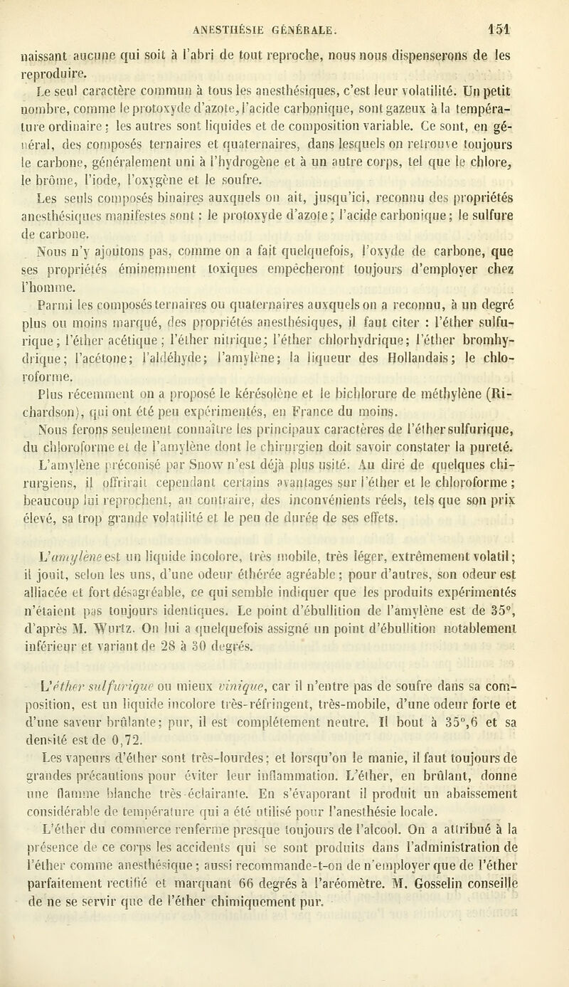 naissant aucune qui soit à l'abri de tout reproche, nous nous dispenserons de les reproduire. Le seul caractère commun à tous les anesthésiques, c'est leur volatilité. Un petit nombre, comme le protoxyde d'azote,, ('acide carbonique, sont gazeux à la tempéra- ture ordinaire \ les autres sont liquides et de composition variable. Ce sont, en gé- néral, des composés ternaires et quaternaires, dans lesquels on retrouve toujours le carbone, généralement uni à l'hydrogène et à un autre corps, tel que le chlore, le brome, l'iode, l'oxygène et le soufre. Les seuls composés binaires auxquels on ait, jusqu'ici, reconnu des propriétés anesthésiques manifestes sont : le protoxyde d'azote; l'acide carbonique; le sulfure de carbone. Nous n'y ajoutons pas, comme on a fait quelquefois, l'oxyde de carbone, que ses propriétés éminemment toxiques empêcheront toujours d'employer chez l'homme. Parmi les composés ternaires ou quaternaires auxquels on a reconnu, à un degré plus ou moins marqué, des propriétés anesthésiques, il faut citer : l'éther sulfu- rique; l'éther acétique ; l'éther nitrique; l'éther chlorhydrique ; l'éther bromhy- drique; l'acétone; l'aldéhyde; l'amylène; la liqueur des Hollandais; le chlo- roforme. Plus récemment on a proposé le kérésolène et le bichlorure de méthylène (Ri- chardson), qui ont été peu expérimentés, en France du moins. Nous ferons seulement connaître les principaux caractères de l'éther sulfurique, du chloroforme et de l'amylène dont le chirurgien doit savoir constater la pureté. L'amylène préconisé par Snow n'est déjà plus usité. Au dire de quelques chi- rurgiens, il offrirait cependant certains avantages sur l'éther et le chloroforme ; beaucoup lui reprochent, au contraire, des inconvénients réels, tels que son prix élevé, sa trop grande volatilité et le peu de durée de ses effets. L'amylène est un liquide incolore, très mobile, très léger, extrêmement volatil; il jouit, selon les uns, d'une odeur éthérée agréable; pour d'autres, son odeur est alliacée et fort désagréable, ce qui semble indiquer que les produits expérimentés n'étaient pas toujours identiques. Le point d'ébullition de l'amylène est de 35°, d'après M. Wurtz. On lui a quelquefois assigné un point d'ébullition notablement inférieur et variant de 28 à 30 degrés. L'éther sulfurique ou mieux vinique, car il n'entre pas de soufre dans sa com- position, est un liquide incolore très-réfringent, très-mobile, d'une odeur forte et d'une saveur bridante; pur, il est complètement neutre. Il bout à 35°,6 et sa densité est de 0,72. Les vapeurs d'éther sont très-lourdes; et lorsqu'on le manie, il faut toujours de grandes précautions pour éviter leur inflammation. L'éther, en brûlant, donne une flamme blanche très éclairante. En s'évaporant il produit un abaissement considérable de température qui a été utilisé pour l'anesthésie locale. L'éther du commerce renferme presque toujours de l'alcool. On a attribué à la présence de ce corps les accidents qui se sont produits dans l'administration de l'éther comme anesthésique ; aussi recommande-t-on de n'employer que de l'éther parfaitement rectifié et marquant 66 degrés à l'aréomètre. M. Gosselin conseille de ne se servir que de l'éther chimiquement pur.