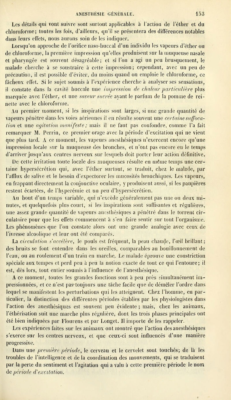 Les détails qui vont suivre sont surtout applicables à l'action de l'éther et du chloroforme; toutes les fois, d'ailleurs, qu'il se présentera des différences notables dans leurs effets, nous aurons soin de les indiquer. . Lorsqu'on approche de l'orifice riaso-buccal d'un individu les vapeurs d'éther ou de chloroforme, la première impression qu'elles produisent sur la muqueuse nasale et pharyngée est souvent désagréable; et si Ton a agi un peu brusquement, le malade cherche à se soustraire à celte impression; cependant, avec un peu de précaution, il est possible d'éviter, du moins quand on emploie le chloroforme, ce fâcheux effet. Si le sujet soumis à l'expérience cherche à analyser ses sensations, il constate dans la cavité buccale une impression de chaleur particulière plus marquée avec l'éther, et une saveur sucrée ayant le parfum de la pomme de rei- nette avec le chloroforme. Au premier moment, si les inspirations sont larges, si une grande quantité de vapeurs pénètre dans les voies aériennes il en résulte souvent une certaine suffoca- tion et une agitation manifeste; mais il ne faut pas confondre, comme l'a fait remarquer M. Perrin, ce premier orage avec la période d'excitation qui ne vient que plus tard. À ce moment, les vapeurs aneslhésiques n'exercent encore qu'une impression locale sur la muqueuse des bronches, et n'ont pas encore eu le temps d'arriver jusqu'aux centres nerveux sur lesquels doit porter leur action définitive. De cette irritation toute locale des muqueuses résulte en même temps une cer- taine hypersécrétion qui, avec l'éther surtout, se traduit, chez le malade, par l'afflux de salive et le besoin d'expectorer les mucosités bronchiques. Les vapeurs, en frappant directement la conjonctive oculaire, y produisent aussi, si les paupières restent écartées, de l'hyperémie et un peu d'hypersécrétion. /Vu bout d'un temps variable, qui n'excède généralement pas une ou deux mi- nutes, et quelquefois plus court, si les inspirations sont suffisantes et régulières, une assez grande quantité de vapeurs aneslhésiques a pénétré dans le torrent cir- culatoire pour que les effets commencent à s'en faire sentir sur tout l'organisme. Les phénomènes que l'on constate alors ont une grande analogie avec ceux de l'ivresse alcoolique et leur ont été comparés. La circulation s'accélère, le pouls est fréquent, la peau chaude, l'œil brillant; des bruits se font entendre dans les oreilles, comparables au bouillonnement de l'eau, ou au roulement d'un train en marche. Le malade éprouve une constriction spéciale aux tempes et perd peu à peu la notion exacte de tout ce qui l'entoure; il est, dès lors, tout entier soumis h l'influence de l'anesthésique. A ce moment, toutes les grandes fonctions sont à peu près simultanément im- pressionnées, et ce n'est pas-toujours une tâche facile que de démêler l'ordre dans lequel se manifestent les perturbations qui les atteignent. Chez l'homme, en par- ticulier, la distinction des différentes périodes établies par les physiologistes dans l'action des anesthésiques est souvent peu évidente ; mais, chez les animaux, l'éthérisation suit une marche plus régulière, dont les trois phases principales ont été bien indiquées par Flourens et par Longet. Il importe de les rappeler. Les expériences faites sur les animaux ont montré que l'action des aneslhésiques s'exerce sur les centres nerveux, et que ceux-ci sont influencés d'une manière progressive. Dans une première période, le cerveau et le cervelet sont touchés; de là les troubles de l'intelligence et de la coordination des mouvements, qui se traduisent par la perle du sentiment et l'agitation qui a valu à cette première période le nom de période d'excitation.